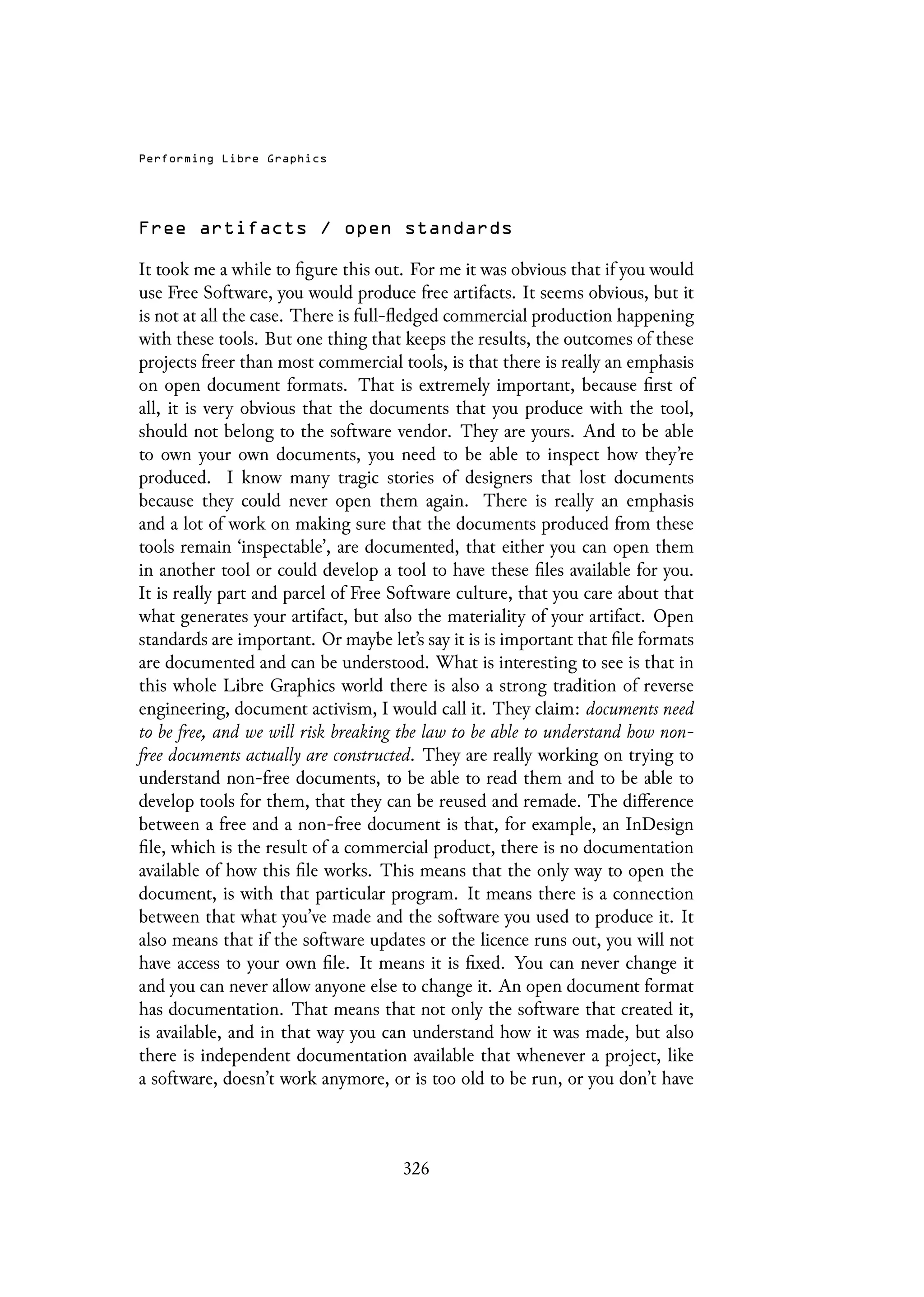 Performing Libre Graphics
Free artifacts / open standards
It took me a while to figure this out. For me it was obvious that if you would
use Free Software, you would produce free artifacts. It seems obvious, but it
is not at all the case. There is full-fledged commercial production happening
with these tools. But one thing that keeps the results, the outcomes of these
projects freer than most commercial tools, is that there is really an emphasis
on open document formats. That is extremely important, because first of
all, it is very obvious that the documents that you produce with the tool,
should not belong to the software vendor. They are yours. And to be able
to own your own documents, you need to be able to inspect how they’re
produced. I know many tragic stories of designers that lost documents
because they could never open them again. There is really an emphasis
and a lot of work on making sure that the documents produced from these
tools remain ‘inspectable’, are documented, that either you can open them
in another tool or could develop a tool to have these files available for you.
It is really part and parcel of Free Software culture, that you care about that
what generates your artifact, but also the materiality of your artifact. Open
standards are important. Or maybe let’s say it is is important that file formats
are documented and can be understood. What is interesting to see is that in
this whole Libre Graphics world there is also a strong tradition of reverse
engineering, document activism, I would call it. They claim: documents need
to be free, and we will risk breaking the law to be able to understand how non-
free documents actually are constructed. They are really working on trying to
understand non-free documents, to be able to read them and to be able to
develop tools for them, that they can be reused and remade. The difference
between a free and a non-free document is that, for example, an InDesign
file, which is the result of a commercial product, there is no documentation
available of how this file works. This means that the only way to open the
document, is with that particular program. It means there is a connection
between that what you’ve made and the software you used to produce it. It
also means that if the software updates or the licence runs out, you will not
have access to your own file. It means it is fixed. You can never change it
and you can never allow anyone else to change it. An open document format
has documentation. That means that not only the software that created it,
is available, and in that way you can understand how it was made, but also
there is independent documentation available that whenever a project, like
a software, doesn’t work anymore, or is too old to be run, or you don’t have
326
 