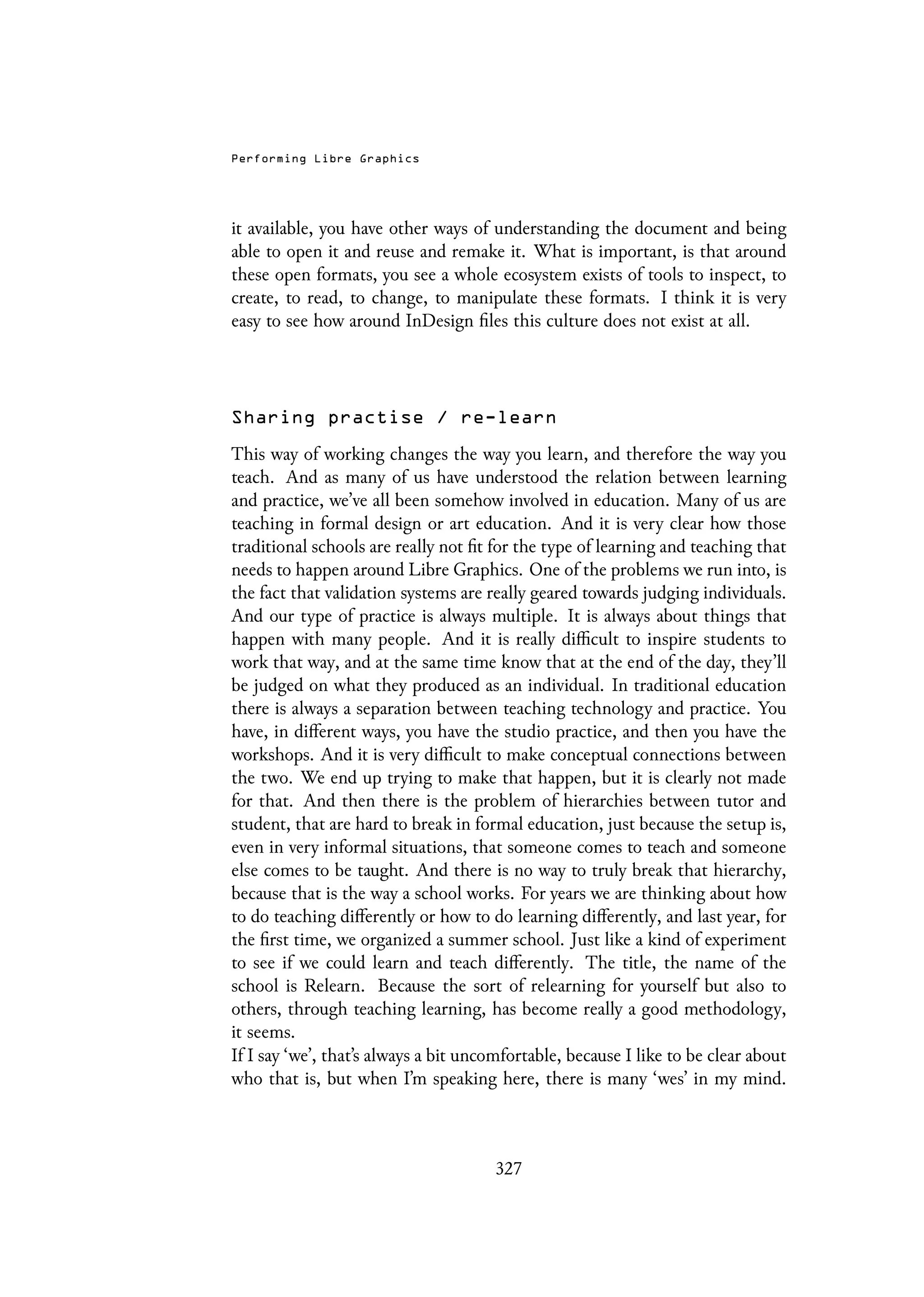 Performing Libre Graphics
it available, you have other ways of understanding the document and being
able to open it and reuse and remake it. What is important, is that around
these open formats, you see a whole ecosystem exists of tools to inspect, to
create, to read, to change, to manipulate these formats. I think it is very
easy to see how around InDesign files this culture does not exist at all.
Sharing practise / re-learn
This way of working changes the way you learn, and therefore the way you
teach. And as many of us have understood the relation between learning
and practice, we’ve all been somehow involved in education. Many of us are
teaching in formal design or art education. And it is very clear how those
traditional schools are really not fit for the type of learning and teaching that
needs to happen around Libre Graphics. One of the problems we run into, is
the fact that validation systems are really geared towards judging individuals.
And our type of practice is always multiple. It is always about things that
happen with many people. And it is really difficult to inspire students to
work that way, and at the same time know that at the end of the day, they’ll
be judged on what they produced as an individual. In traditional education
there is always a separation between teaching technology and practice. You
have, in different ways, you have the studio practice, and then you have the
workshops. And it is very difficult to make conceptual connections between
the two. We end up trying to make that happen, but it is clearly not made
for that. And then there is the problem of hierarchies between tutor and
student, that are hard to break in formal education, just because the setup is,
even in very informal situations, that someone comes to teach and someone
else comes to be taught. And there is no way to truly break that hierarchy,
because that is the way a school works. For years we are thinking about how
to do teaching differently or how to do learning differently, and last year, for
the first time, we organized a summer school. Just like a kind of experiment
to see if we could learn and teach differently. The title, the name of the
school is Relearn. Because the sort of relearning for yourself but also to
others, through teaching learning, has become really a good methodology,
it seems.
If I say ‘we’, that’s always a bit uncomfortable, because I like to be clear about
who that is, but when I’m speaking here, there is many ‘wes’ in my mind.
327
 