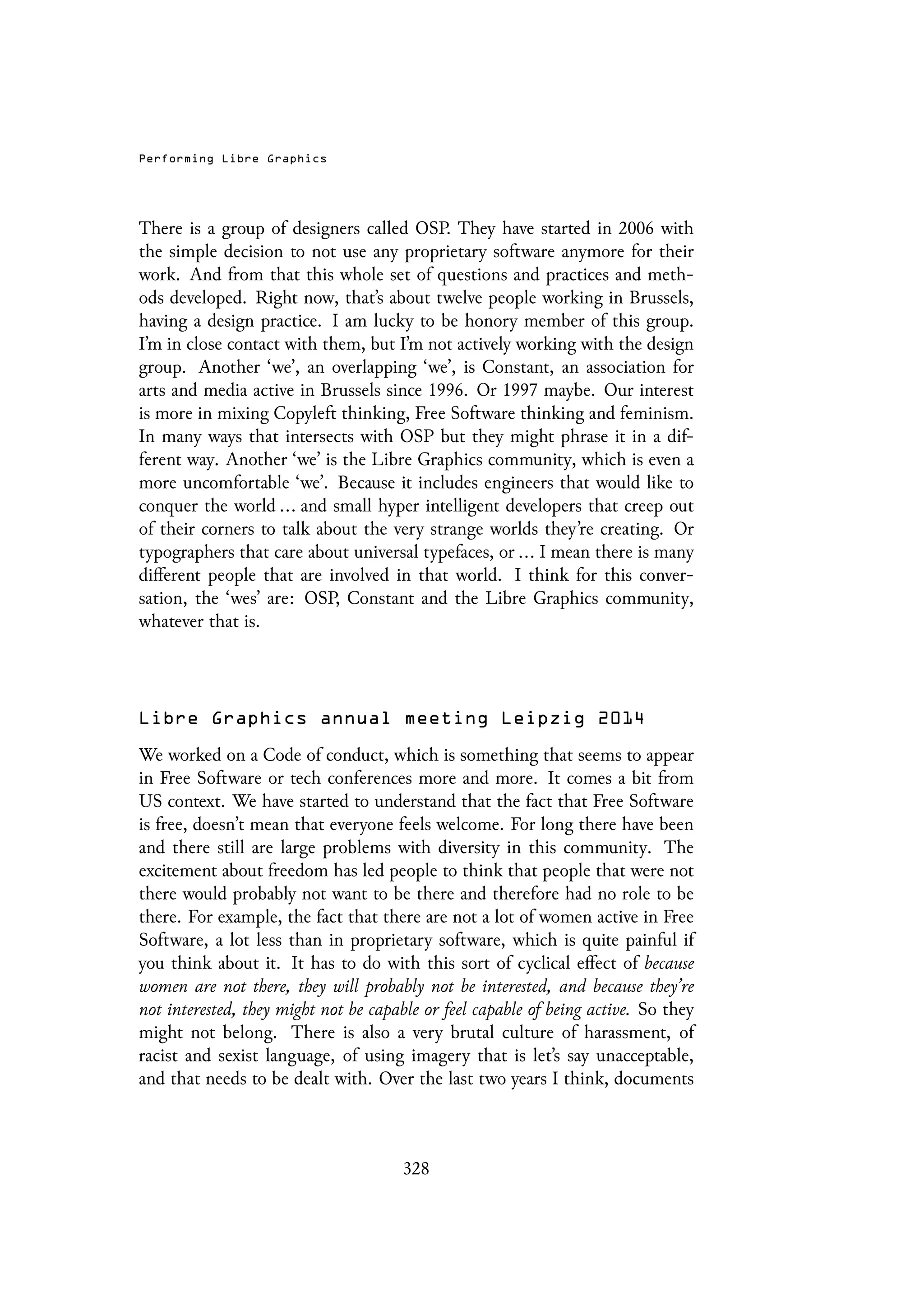 Performing Libre Graphics
There is a group of designers called OSP. They have started in 2006 with
the simple decision to not use any proprietary software anymore for their
work. And from that this whole set of questions and practices and meth-
ods developed. Right now, that’s about twelve people working in Brussels,
having a design practice. I am lucky to be honory member of this group.
I’m in close contact with them, but I’m not actively working with the design
group. Another ‘we’, an overlapping ‘we’, is Constant, an association for
arts and media active in Brussels since 1996. Or 1997 maybe. Our interest
is more in mixing Copyleft thinking, Free Software thinking and feminism.
In many ways that intersects with OSP but they might phrase it in a dif-
ferent way. Another ‘we’ is the Libre Graphics community, which is even a
more uncomfortable ‘we’. Because it includes engineers that would like to
conquer the world ... and small hyper intelligent developers that creep out
of their corners to talk about the very strange worlds they’re creating. Or
typographers that care about universal typefaces, or ... I mean there is many
different people that are involved in that world. I think for this conver-
sation, the ‘wes’ are: OSP, Constant and the Libre Graphics community,
whatever that is.
Libre Graphics annual meeting Leipzig 2014
We worked on a Code of conduct, which is something that seems to appear
in Free Software or tech conferences more and more. It comes a bit from
US context. We have started to understand that the fact that Free Software
is free, doesn’t mean that everyone feels welcome. For long there have been
and there still are large problems with diversity in this community. The
excitement about freedom has led people to think that people that were not
there would probably not want to be there and therefore had no role to be
there. For example, the fact that there are not a lot of women active in Free
Software, a lot less than in proprietary software, which is quite painful if
you think about it. It has to do with this sort of cyclical effect of because
women are not there, they will probably not be interested, and because they’re
not interested, they might not be capable or feel capable of being active. So they
might not belong. There is also a very brutal culture of harassment, of
racist and sexist language, of using imagery that is let’s say unacceptable,
and that needs to be dealt with. Over the last two years I think, documents
328
 