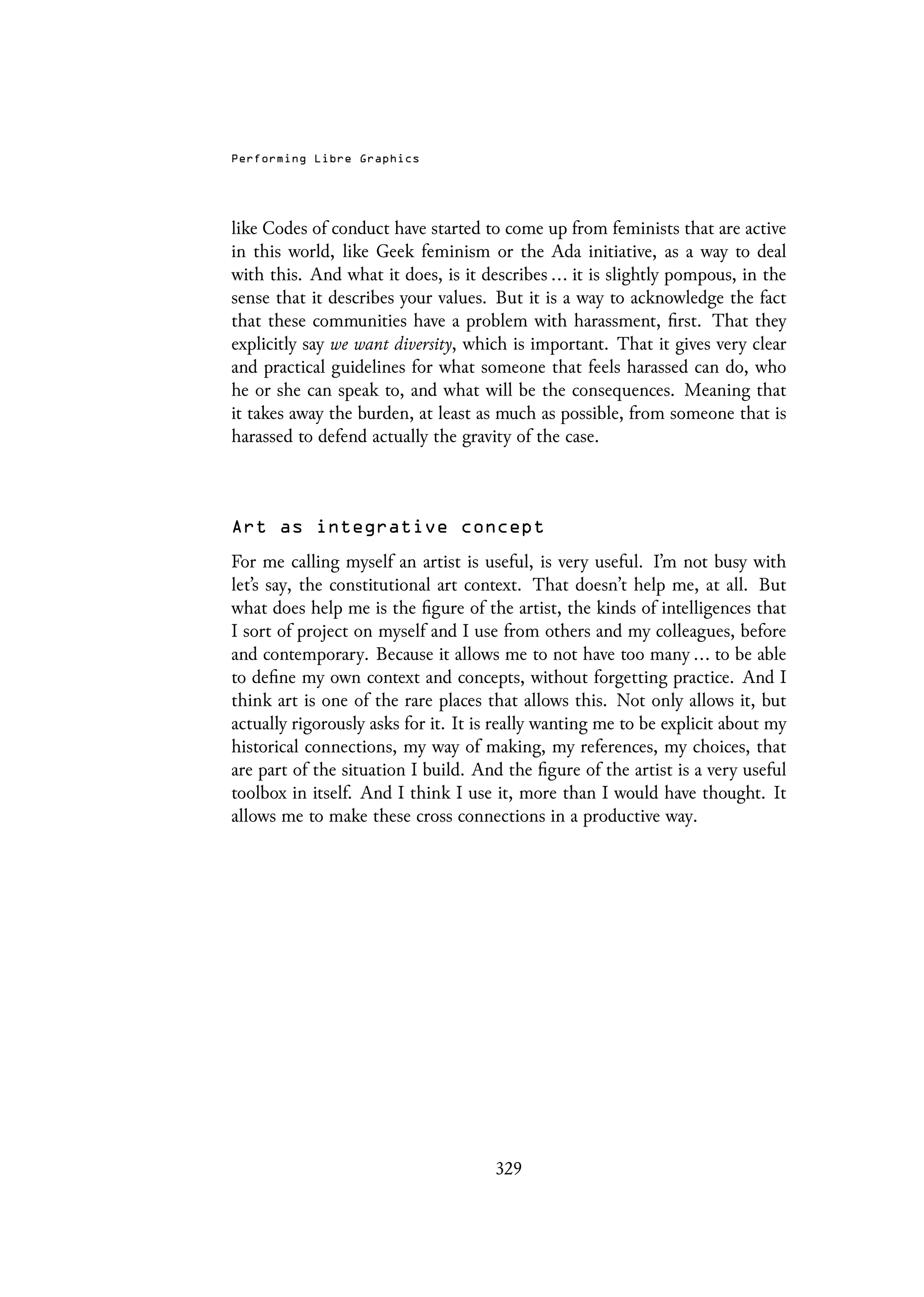 Performing Libre Graphics
like Codes of conduct have started to come up from feminists that are active
in this world, like Geek feminism or the Ada initiative, as a way to deal
with this. And what it does, is it describes ... it is slightly pompous, in the
sense that it describes your values. But it is a way to acknowledge the fact
that these communities have a problem with harassment, first. That they
explicitly say we want diversity, which is important. That it gives very clear
and practical guidelines for what someone that feels harassed can do, who
he or she can speak to, and what will be the consequences. Meaning that
it takes away the burden, at least as much as possible, from someone that is
harassed to defend actually the gravity of the case.
Art as integrative concept
For me calling myself an artist is useful, is very useful. I’m not busy with
let’s say, the constitutional art context. That doesn’t help me, at all. But
what does help me is the figure of the artist, the kinds of intelligences that
I sort of project on myself and I use from others and my colleagues, before
and contemporary. Because it allows me to not have too many ... to be able
to define my own context and concepts, without forgetting practice. And I
think art is one of the rare places that allows this. Not only allows it, but
actually rigorously asks for it. It is really wanting me to be explicit about my
historical connections, my way of making, my references, my choices, that
are part of the situation I build. And the figure of the artist is a very useful
toolbox in itself. And I think I use it, more than I would have thought. It
allows me to make these cross connections in a productive way.
329
 