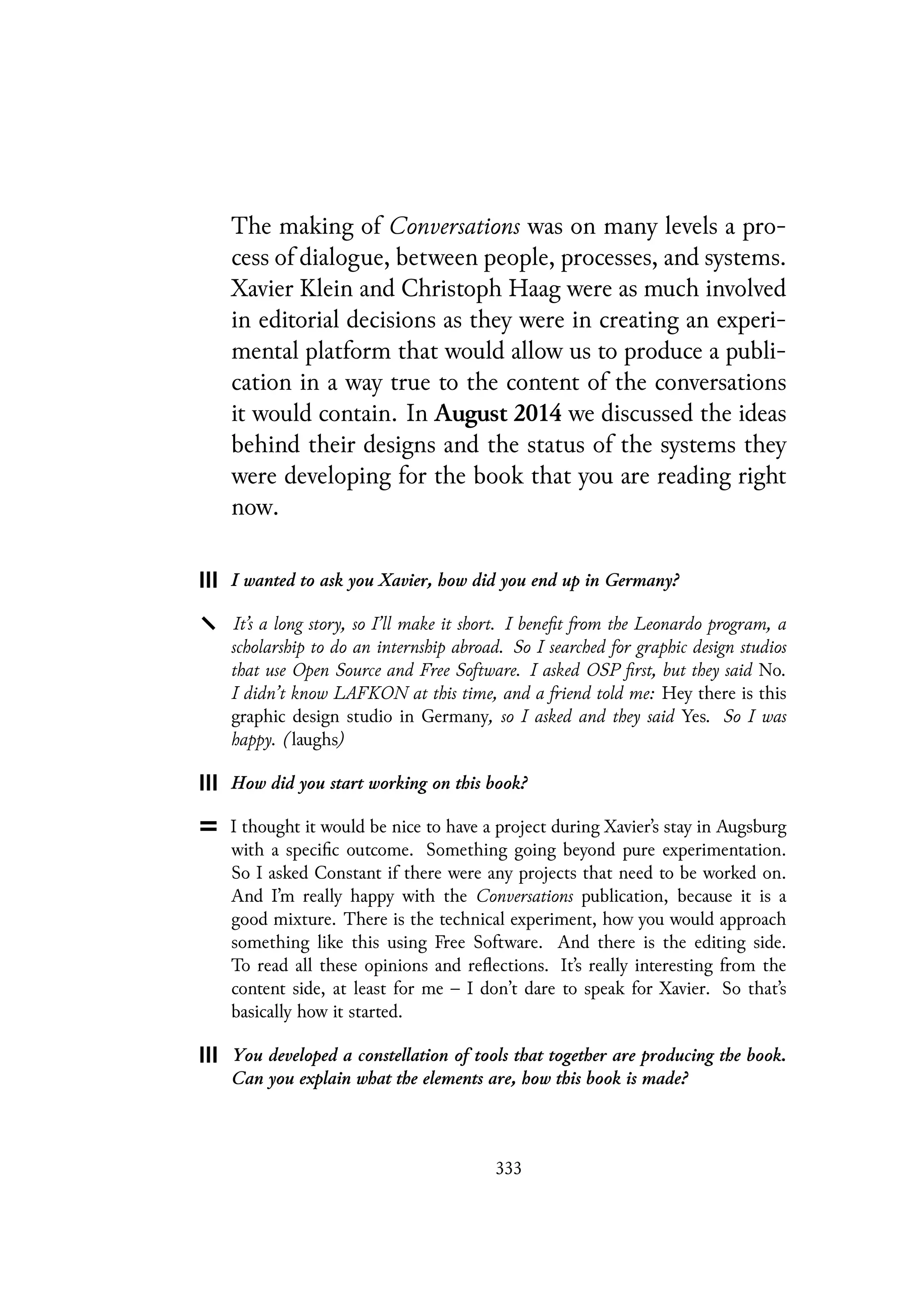 The making of Conversations was on many levels a pro-
cess of dialogue, between people, processes, and systems.
Xavier Klein and Christoph Haag were as much involved
in editorial decisions as they were in creating an experi-
mental platform that would allow us to produce a publi-
cation in a way true to the content of the conversations
it would contain. In August 2014 we discussed the ideas
behind their designs and the status of the systems they
were developing for the book that you are reading right
now.
I wanted to ask you Xavier, how did you end up in Germany?
It’s a long story, so I’ll make it short. I benefit from the Leonardo program, a
scholarship to do an internship abroad. So I searched for graphic design studios
that use Open Source and Free Software. I asked OSP first, but they said No.
I didn’t know LAFKON at this time, and a friend told me: Hey there is this
graphic design studio in Germany, so I asked and they said Yes. So I was
happy. (laughs)
How did you start working on this book?
I thought it would be nice to have a project during Xavier’s stay in Augsburg
with a specific outcome. Something going beyond pure experimentation.
So I asked Constant if there were any projects that need to be worked on.
And I’m really happy with the Conversations publication, because it is a
good mixture. There is the technical experiment, how you would approach
something like this using Free Software. And there is the editing side.
To read all these opinions and reflections. It’s really interesting from the
content side, at least for me – I don’t dare to speak for Xavier. So that’s
basically how it started.
You developed a constellation of tools that together are producing the book.
Can you explain what the elements are, how this book is made?
333
 