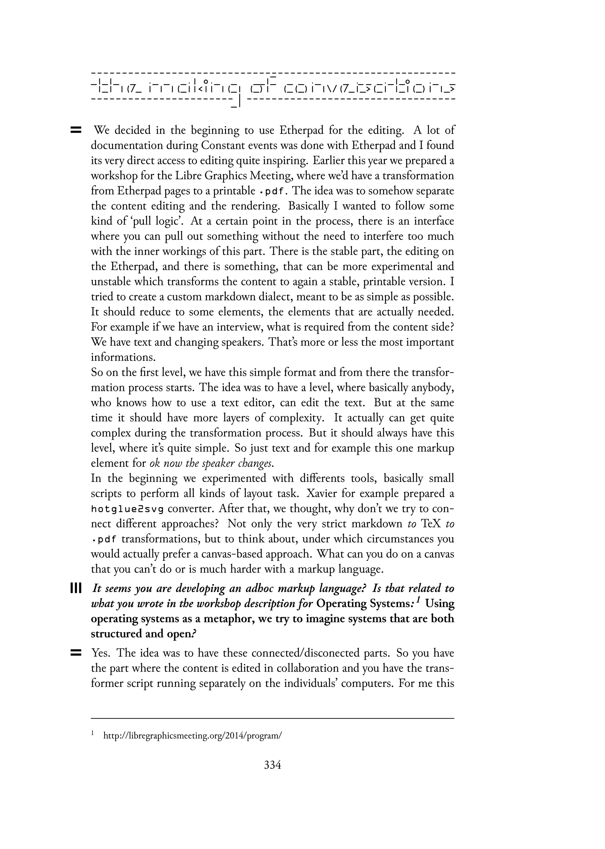 We decided in the beginning to use Etherpad for the editing. A lot of
documentation during Constant events was done with Etherpad and I found
its very direct access to editing quite inspiring. Earlier this year we prepared a
workshop for the Libre Graphics Meeting, where we’d have a transformation
from Etherpad pages to a printable .pdf. The idea was to somehow separate
the content editing and the rendering. Basically I wanted to follow some
kind of ‘pull logic’. At a certain point in the process, there is an interface
where you can pull out something without the need to interfere too much
with the inner workings of this part. There is the stable part, the editing on
the Etherpad, and there is something, that can be more experimental and
unstable which transforms the content to again a stable, printable version. I
tried to create a custom markdown dialect, meant to be as simple as possible.
It should reduce to some elements, the elements that are actually needed.
For example if we have an interview, what is required from the content side?
We have text and changing speakers. That’s more or less the most important
informations.
So on the first level, we have this simple format and from there the transfor-
mation process starts. The idea was to have a level, where basically anybody,
who knows how to use a text editor, can edit the text. But at the same
time it should have more layers of complexity. It actually can get quite
complex during the transformation process. But it should always have this
level, where it’s quite simple. So just text and for example this one markup
element for ok now the speaker changes.
In the beginning we experimented with differents tools, basically small
scripts to perform all kinds of layout task. Xavier for example prepared a
hotglue2svg converter. After that, we thought, why don’t we try to con-
nect different approaches? Not only the very strict markdown to TeX to
.pdf transformations, but to think about, under which circumstances you
would actually prefer a canvas-based approach. What can you do on a canvas
that you can’t do or is much harder with a markup language.
It seems you are developing an adhoc markup language? Is that related to
what you wrote in the workshop description for Operating Systems: 1 Using
operating systems as a metaphor, we try to imagine systems that are both
structured and open?
Yes. The idea was to have these connected/disconected parts. So you have
the part where the content is edited in collaboration and you have the trans-
former script running separately on the individuals’ computers. For me this
1
http://libregraphicsmeeting.org/2014/program/
334
 