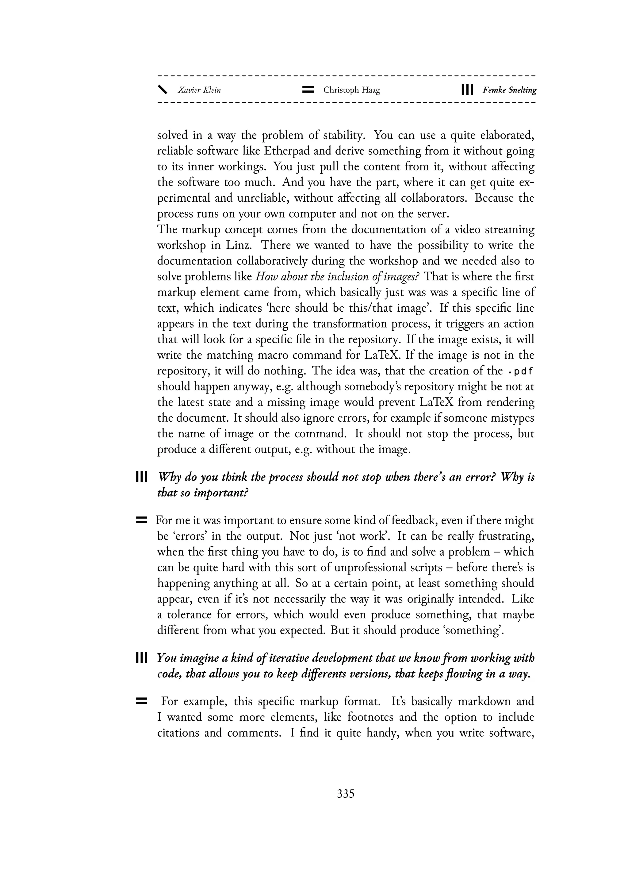 solved in a way the problem of stability. You can use a quite elaborated,
reliable software like Etherpad and derive something from it without going
to its inner workings. You just pull the content from it, without affecting
the software too much. And you have the part, where it can get quite ex-
perimental and unreliable, without affecting all collaborators. Because the
process runs on your own computer and not on the server.
The markup concept comes from the documentation of a video streaming
workshop in Linz. There we wanted to have the possibility to write the
documentation collaboratively during the workshop and we needed also to
solve problems like How about the inclusion of images? That is where the first
markup element came from, which basically just was was a specific line of
text, which indicates ‘here should be this/that image’. If this specific line
appears in the text during the transformation process, it triggers an action
that will look for a specific file in the repository. If the image exists, it will
write the matching macro command for LaTeX. If the image is not in the
repository, it will do nothing. The idea was, that the creation of the .pdf
should happen anyway, e.g. although somebody’s repository might be not at
the latest state and a missing image would prevent LaTeX from rendering
the document. It should also ignore errors, for example if someone mistypes
the name of image or the command. It should not stop the process, but
produce a different output, e.g. without the image.
Why do you think the process should not stop when there’s an error? Why is
that so important?
For me it was important to ensure some kind of feedback, even if there might
be ‘errors’ in the output. Not just ‘not work’. It can be really frustrating,
when the first thing you have to do, is to find and solve a problem – which
can be quite hard with this sort of unprofessional scripts – before there’s is
happening anything at all. So at a certain point, at least something should
appear, even if it’s not necessarily the way it was originally intended. Like
a tolerance for errors, which would even produce something, that maybe
different from what you expected. But it should produce ‘something’.
You imagine a kind of iterative development that we know from working with
code, that allows you to keep differents versions, that keeps flowing in a way.
For example, this specific markup format. It’s basically markdown and
I wanted some more elements, like footnotes and the option to include
citations and comments. I find it quite handy, when you write software,
335
 