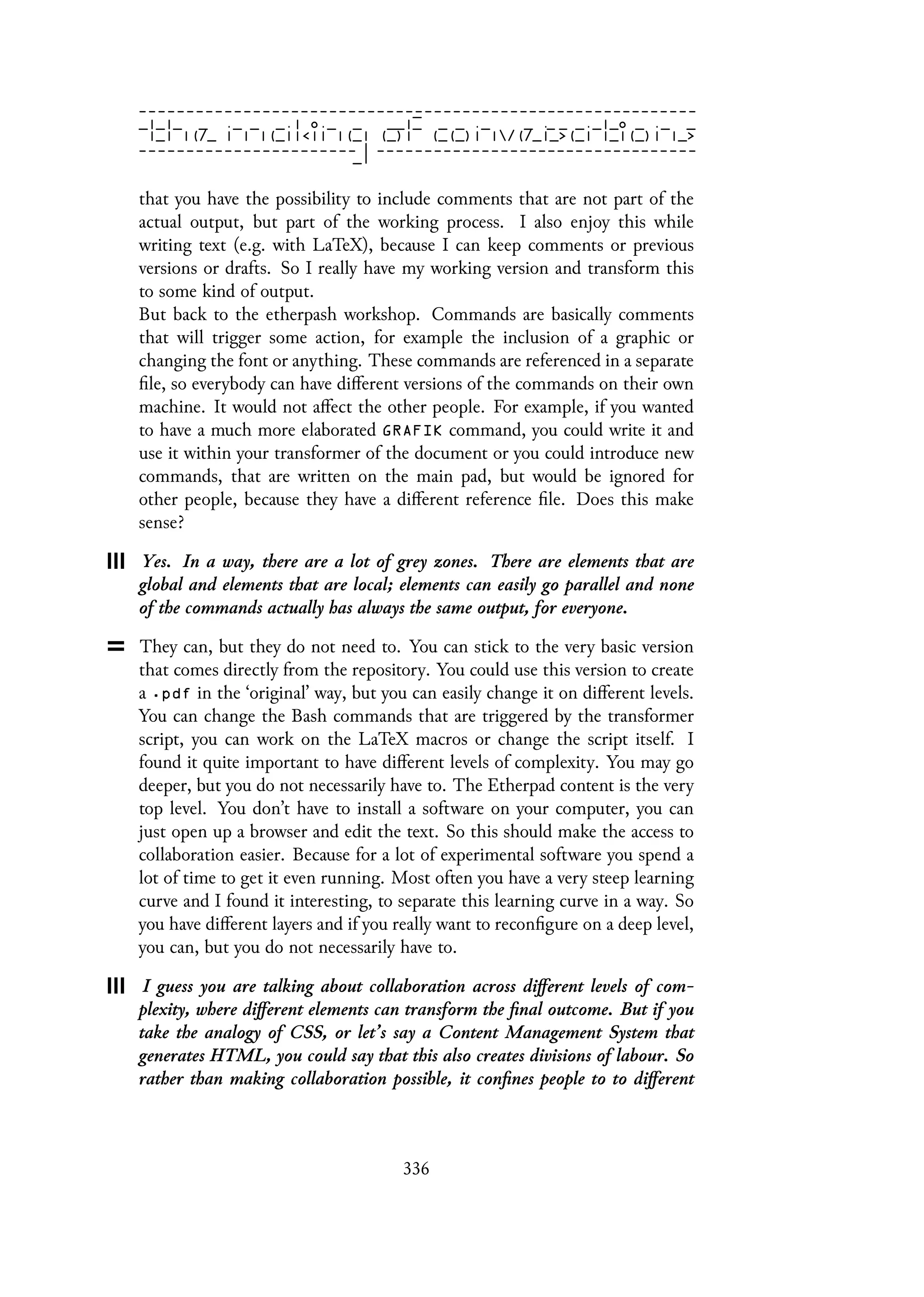 that you have the possibility to include comments that are not part of the
actual output, but part of the working process. I also enjoy this while
writing text (e.g. with LaTeX), because I can keep comments or previous
versions or drafts. So I really have my working version and transform this
to some kind of output.
But back to the etherpash workshop. Commands are basically comments
that will trigger some action, for example the inclusion of a graphic or
changing the font or anything. These commands are referenced in a separate
file, so everybody can have different versions of the commands on their own
machine. It would not affect the other people. For example, if you wanted
to have a much more elaborated GRAFIK command, you could write it and
use it within your transformer of the document or you could introduce new
commands, that are written on the main pad, but would be ignored for
other people, because they have a different reference file. Does this make
sense?
Yes. In a way, there are a lot of grey zones. There are elements that are
global and elements that are local; elements can easily go parallel and none
of the commands actually has always the same output, for everyone.
They can, but they do not need to. You can stick to the very basic version
that comes directly from the repository. You could use this version to create
a .pdf in the ‘original’ way, but you can easily change it on different levels.
You can change the Bash commands that are triggered by the transformer
script, you can work on the LaTeX macros or change the script itself. I
found it quite important to have different levels of complexity. You may go
deeper, but you do not necessarily have to. The Etherpad content is the very
top level. You don’t have to install a software on your computer, you can
just open up a browser and edit the text. So this should make the access to
collaboration easier. Because for a lot of experimental software you spend a
lot of time to get it even running. Most often you have a very steep learning
curve and I found it interesting, to separate this learning curve in a way. So
you have different layers and if you really want to reconfigure on a deep level,
you can, but you do not necessarily have to.
I guess you are talking about collaboration across different levels of com-
plexity, where different elements can transform the final outcome. But if you
take the analogy of CSS, or let’s say a Content Management System that
generates HTML, you could say that this also creates divisions of labour. So
rather than making collaboration possible, it confines people to to different
336
 