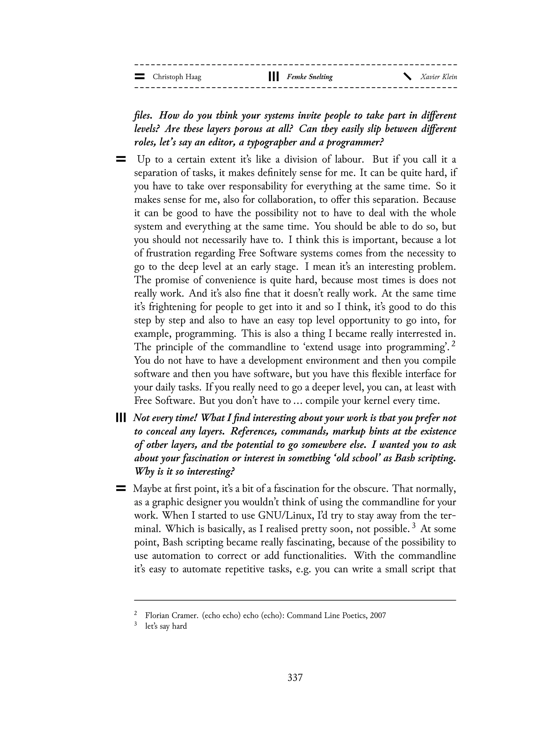 files. How do you think your systems invite people to take part in different
levels? Are these layers porous at all? Can they easily slip between different
roles, let’s say an editor, a typographer and a programmer?
Up to a certain extent it’s like a division of labour. But if you call it a
separation of tasks, it makes definitely sense for me. It can be quite hard, if
you have to take over responsability for everything at the same time. So it
makes sense for me, also for collaboration, to offer this separation. Because
it can be good to have the possibility not to have to deal with the whole
system and everything at the same time. You should be able to do so, but
you should not necessarily have to. I think this is important, because a lot
of frustration regarding Free Software systems comes from the necessity to
go to the deep level at an early stage. I mean it’s an interesting problem.
The promise of convenience is quite hard, because most times is does not
really work. And it’s also fine that it doesn’t really work. At the same time
it’s frightening for people to get into it and so I think, it’s good to do this
step by step and also to have an easy top level opportunity to go into, for
example, programming. This is also a thing I became really interrested in.
The principle of the commandline to ‘extend usage into programming’. 2
You do not have to have a development environment and then you compile
software and then you have software, but you have this flexible interface for
your daily tasks. If you really need to go a deeper level, you can, at least with
Free Software. But you don’t have to ... compile your kernel every time.
Not every time! What I find interesting about your work is that you prefer not
to conceal any layers. References, commands, markup hints at the existence
of other layers, and the potential to go somewhere else. I wanted you to ask
about your fascination or interest in something ‘old school’ as Bash scripting.
Why is it so interesting?
Maybe at first point, it’s a bit of a fascination for the obscure. That normally,
as a graphic designer you wouldn’t think of using the commandline for your
work. When I started to use GNU/Linux, I’d try to stay away from the ter-
minal. Which is basically, as I realised pretty soon, not possible. 3 At some
point, Bash scripting became really fascinating, because of the possibility to
use automation to correct or add functionalities. With the commandline
it’s easy to automate repetitive tasks, e.g. you can write a small script that
2
Florian Cramer. (echo echo) echo (echo): Command Line Poetics, 2007
3
let’s say hard
337
 