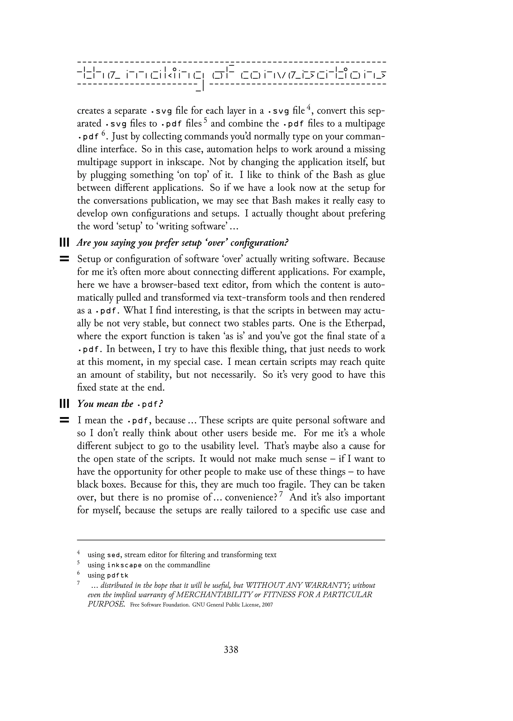 creates a separate .svg file for each layer in a .svg file 4, convert this sep-
arated .svg files to .pdf files 5 and combine the .pdf files to a multipage
.pdf 6. Just by collecting commands you’d normally type on your comman-
dline interface. So in this case, automation helps to work around a missing
multipage support in inkscape. Not by changing the application itself, but
by plugging something ‘on top’ of it. I like to think of the Bash as glue
between different applications. So if we have a look now at the setup for
the conversations publication, we may see that Bash makes it really easy to
develop own configurations and setups. I actually thought about prefering
the word ‘setup’ to ‘writing software’ ...
Are you saying you prefer setup ‘over’ configuration?
Setup or configuration of software ‘over’ actually writing software. Because
for me it’s often more about connecting different applications. For example,
here we have a browser-based text editor, from which the content is auto-
matically pulled and transformed via text-transform tools and then rendered
as a .pdf. What I find interesting, is that the scripts in between may actu-
ally be not very stable, but connect two stables parts. One is the Etherpad,
where the export function is taken ‘as is’ and you’ve got the final state of a
.pdf. In between, I try to have this flexible thing, that just needs to work
at this moment, in my special case. I mean certain scripts may reach quite
an amount of stability, but not necessarily. So it’s very good to have this
fixed state at the end.
You mean the .pdf?
I mean the .pdf, because ... These scripts are quite personal software and
so I don’t really think about other users beside me. For me it’s a whole
different subject to go to the usability level. That’s maybe also a cause for
the open state of the scripts. It would not make much sense – if I want to
have the opportunity for other people to make use of these things – to have
black boxes. Because for this, they are much too fragile. They can be taken
over, but there is no promise of ... convenience? 7 And it’s also important
for myself, because the setups are really tailored to a specific use case and
4
using sed, stream editor for filtering and transforming text
5
using inkscape on the commandline
6
using pdftk
7
... distributed in the hope that it will be useful, but WITHOUT ANY WARRANTY; without
even the implied warranty of MERCHANTABILITY or FITNESS FOR A PARTICULAR
PURPOSE. Free Software Foundation. GNU General Public License, 2007
338
 
