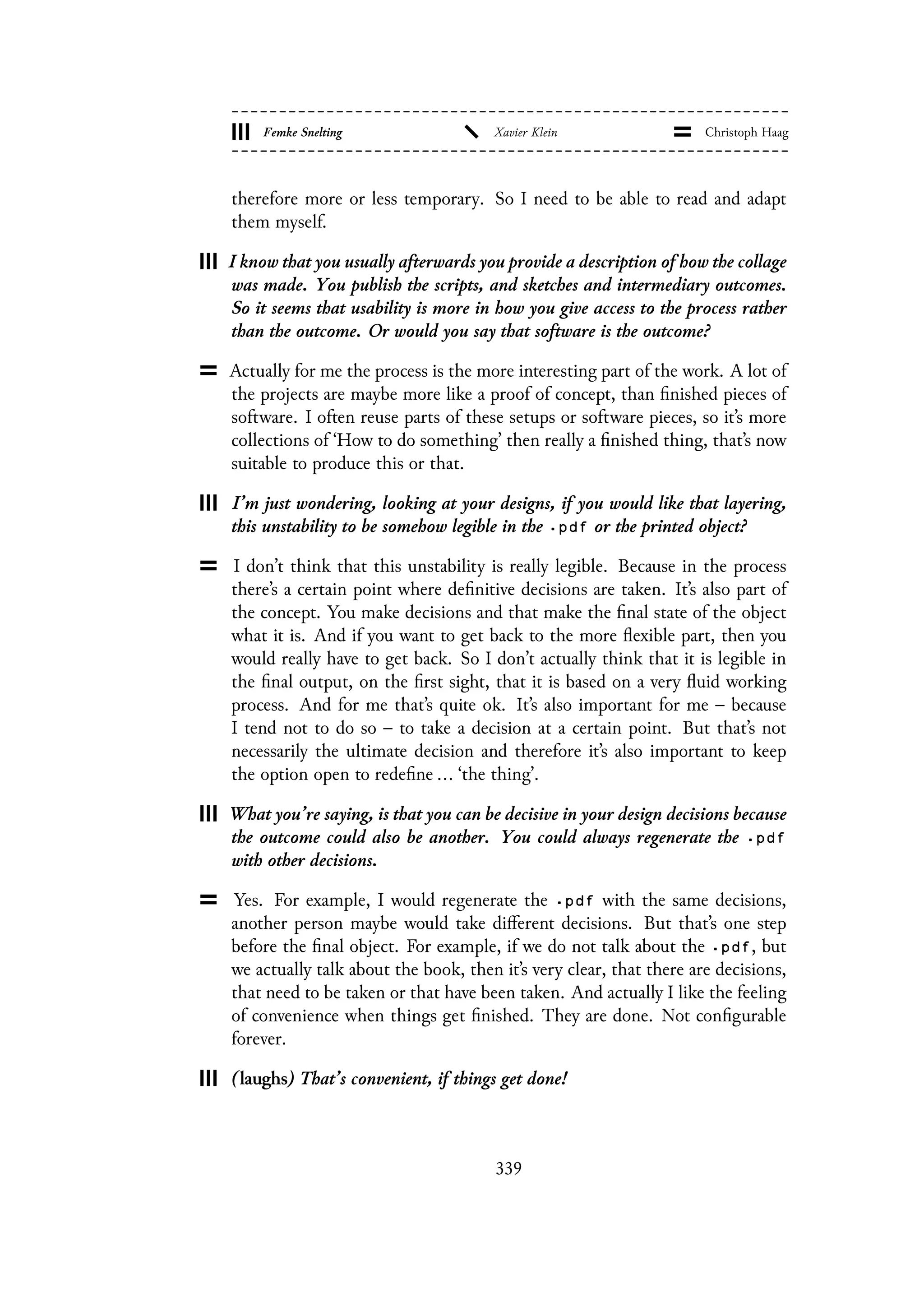 therefore more or less temporary. So I need to be able to read and adapt
them myself.
I know that you usually afterwards you provide a description of how the collage
was made. You publish the scripts, and sketches and intermediary outcomes.
So it seems that usability is more in how you give access to the process rather
than the outcome. Or would you say that software is the outcome?
Actually for me the process is the more interesting part of the work. A lot of
the projects are maybe more like a proof of concept, than finished pieces of
software. I often reuse parts of these setups or software pieces, so it’s more
collections of ‘How to do something’ then really a finished thing, that’s now
suitable to produce this or that.
I’m just wondering, looking at your designs, if you would like that layering,
this unstability to be somehow legible in the .pdf or the printed object?
I don’t think that this unstability is really legible. Because in the process
there’s a certain point where definitive decisions are taken. It’s also part of
the concept. You make decisions and that make the final state of the object
what it is. And if you want to get back to the more flexible part, then you
would really have to get back. So I don’t actually think that it is legible in
the final output, on the first sight, that it is based on a very fluid working
process. And for me that’s quite ok. It’s also important for me – because
I tend not to do so – to take a decision at a certain point. But that’s not
necessarily the ultimate decision and therefore it’s also important to keep
the option open to redefine ... ‘the thing’.
What you’re saying, is that you can be decisive in your design decisions because
the outcome could also be another. You could always regenerate the .pdf
with other decisions.
Yes. For example, I would regenerate the .pdf with the same decisions,
another person maybe would take different decisions. But that’s one step
before the final object. For example, if we do not talk about the .pdf, but
we actually talk about the book, then it’s very clear, that there are decisions,
that need to be taken or that have been taken. And actually I like the feeling
of convenience when things get finished. They are done. Not configurable
forever.
(laughs) That’s convenient, if things get done!
339
 