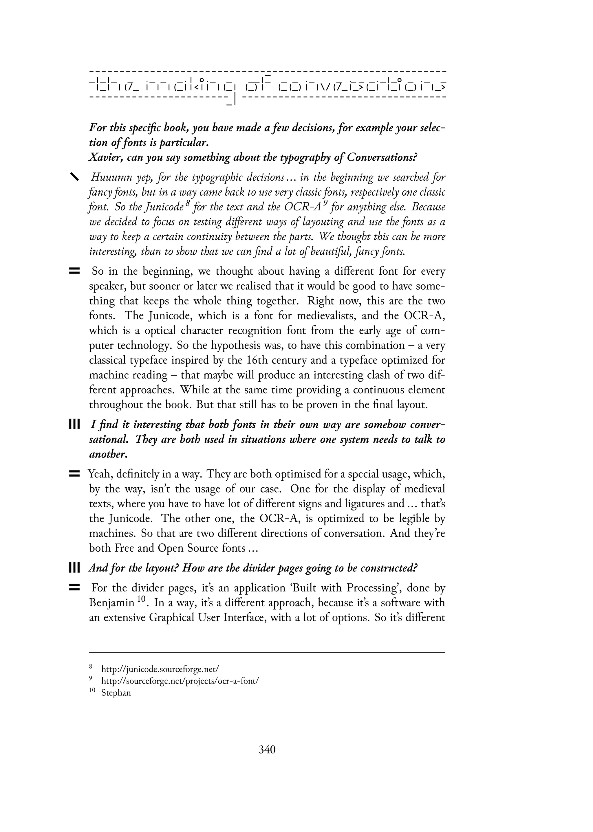 For this specific book, you have made a few decisions, for example your selec-
tion of fonts is particular.
Xavier, can you say something about the typography of Conversations?
Huuumn yep, for the typographic decisions ... in the beginning we searched for
fancy fonts, but in a way came back to use very classic fonts, respectively one classic
font. So the Junicode 8 for the text and the OCR-A 9 for anything else. Because
we decided to focus on testing different ways of layouting and use the fonts as a
way to keep a certain continuity between the parts. We thought this can be more
interesting, than to show that we can find a lot of beautiful, fancy fonts.
So in the beginning, we thought about having a different font for every
speaker, but sooner or later we realised that it would be good to have some-
thing that keeps the whole thing together. Right now, this are the two
fonts. The Junicode, which is a font for medievalists, and the OCR-A,
which is a optical character recognition font from the early age of com-
puter technology. So the hypothesis was, to have this combination – a very
classical typeface inspired by the 16th century and a typeface optimized for
machine reading – that maybe will produce an interesting clash of two dif-
ferent approaches. While at the same time providing a continuous element
throughout the book. But that still has to be proven in the final layout.
I find it interesting that both fonts in their own way are somehow conver-
sational. They are both used in situations where one system needs to talk to
another.
Yeah, definitely in a way. They are both optimised for a special usage, which,
by the way, isn’t the usage of our case. One for the display of medieval
texts, where you have to have lot of different signs and ligatures and ... that’s
the Junicode. The other one, the OCR-A, is optimized to be legible by
machines. So that are two different directions of conversation. And they’re
both Free and Open Source fonts ...
And for the layout? How are the divider pages going to be constructed?
For the divider pages, it’s an application ‘Built with Processing’, done by
Benjamin 10. In a way, it’s a different approach, because it’s a software with
an extensive Graphical User Interface, with a lot of options. So it’s different
8
http://junicode.sourceforge.net/
9
http://sourceforge.net/projects/ocr-a-font/
10
Stephan
340
 