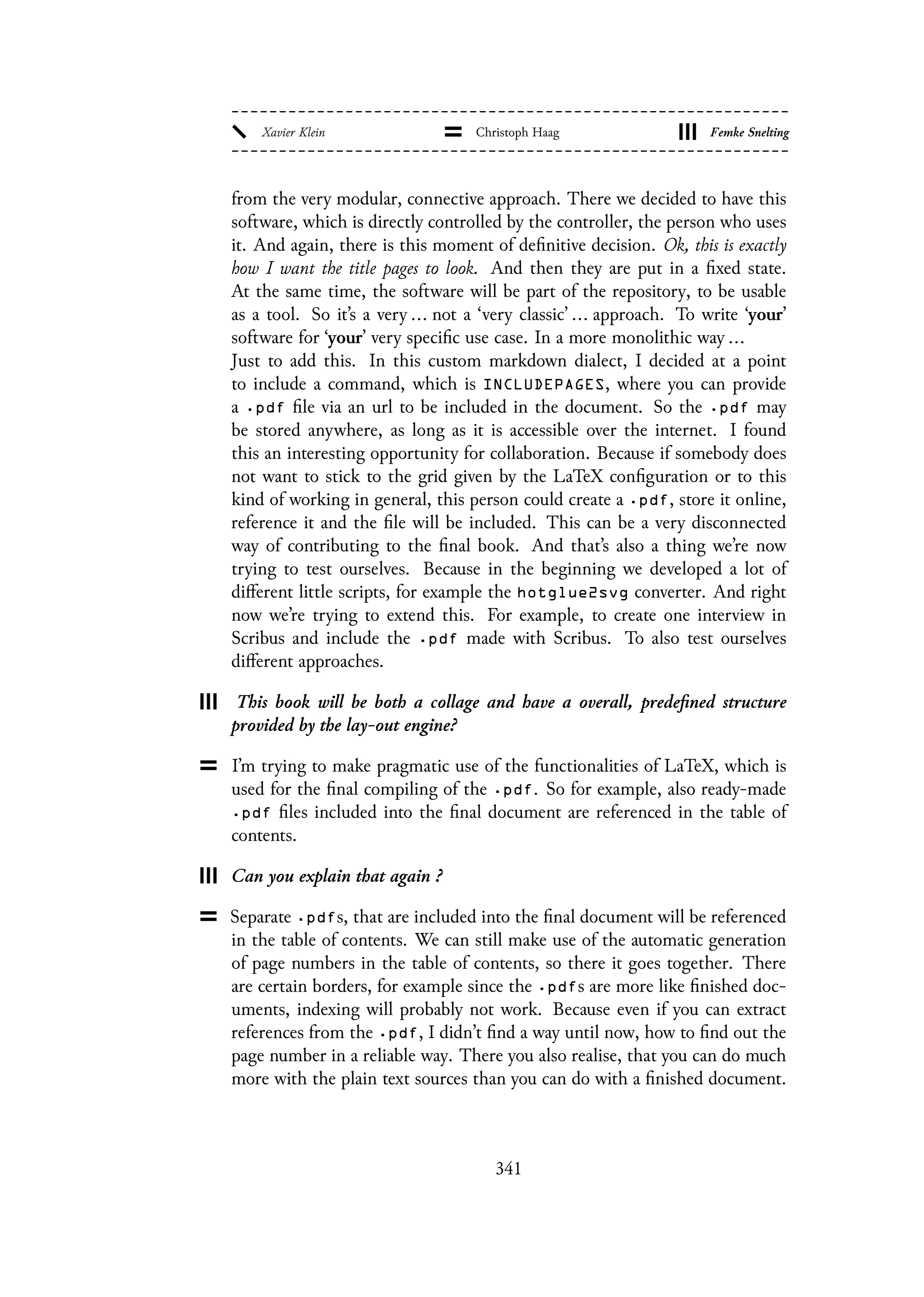 from the very modular, connective approach. There we decided to have this
software, which is directly controlled by the controller, the person who uses
it. And again, there is this moment of definitive decision. Ok, this is exactly
how I want the title pages to look. And then they are put in a fixed state.
At the same time, the software will be part of the repository, to be usable
as a tool. So it’s a very ... not a ‘very classic’ ... approach. To write ‘your’
software for ‘your’ very specific use case. In a more monolithic way ...
Just to add this. In this custom markdown dialect, I decided at a point
to include a command, which is INCLUDEPAGES, where you can provide
a .pdf file via an url to be included in the document. So the .pdf may
be stored anywhere, as long as it is accessible over the internet. I found
this an interesting opportunity for collaboration. Because if somebody does
not want to stick to the grid given by the LaTeX configuration or to this
kind of working in general, this person could create a .pdf, store it online,
reference it and the file will be included. This can be a very disconnected
way of contributing to the final book. And that’s also a thing we’re now
trying to test ourselves. Because in the beginning we developed a lot of
different little scripts, for example the hotglue2svg converter. And right
now we’re trying to extend this. For example, to create one interview in
Scribus and include the .pdf made with Scribus. To also test ourselves
different approaches.
This book will be both a collage and have a overall, predefined structure
provided by the lay-out engine?
I’m trying to make pragmatic use of the functionalities of LaTeX, which is
used for the final compiling of the .pdf. So for example, also ready-made
.pdf files included into the final document are referenced in the table of
contents.
Can you explain that again ?
Separate .pdfs, that are included into the final document will be referenced
in the table of contents. We can still make use of the automatic generation
of page numbers in the table of contents, so there it goes together. There
are certain borders, for example since the .pdfs are more like finished doc-
uments, indexing will probably not work. Because even if you can extract
references from the .pdf, I didn’t find a way until now, how to find out the
page number in a reliable way. There you also realise, that you can do much
more with the plain text sources than you can do with a finished document.
341
 