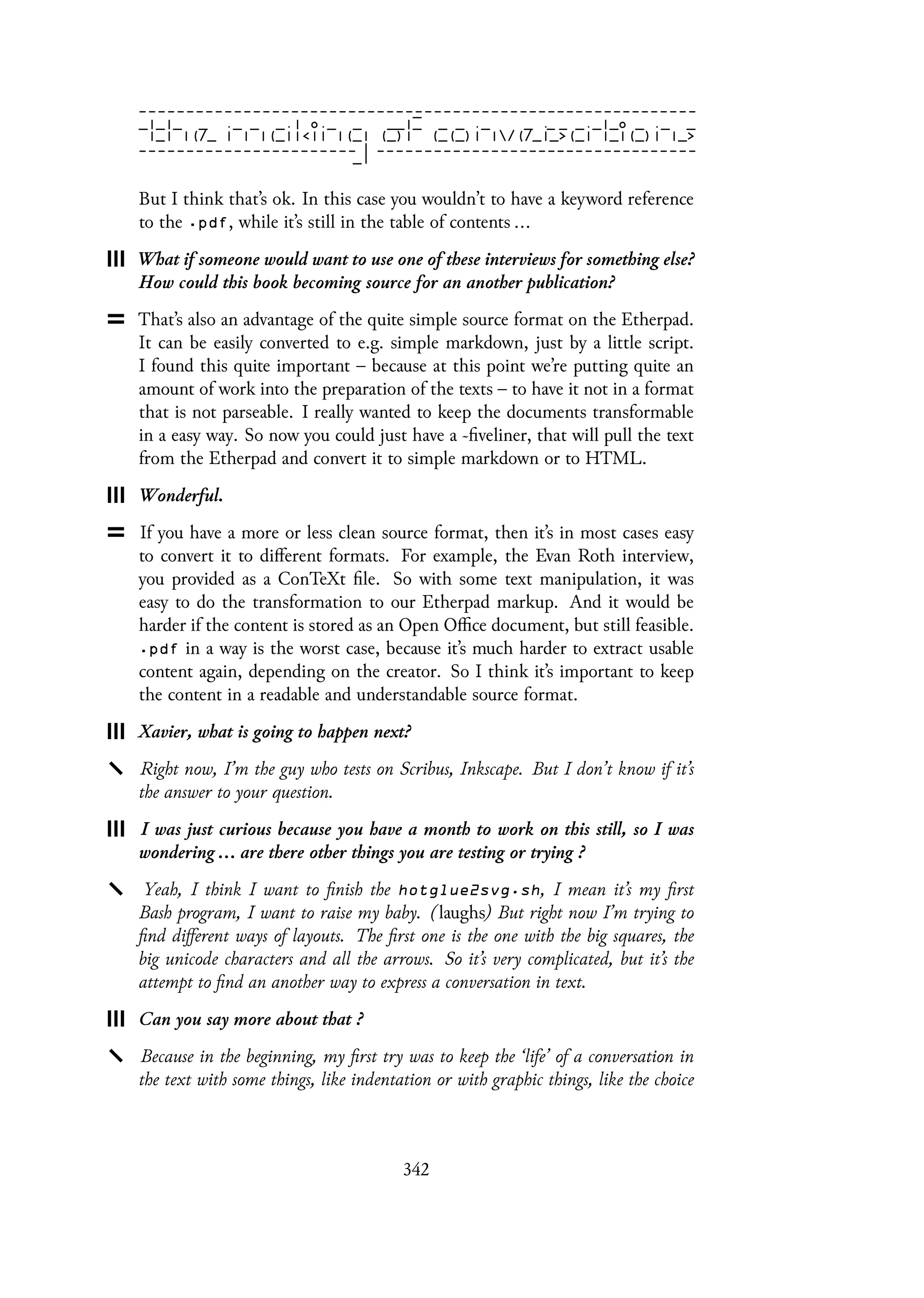 But I think that’s ok. In this case you wouldn’t to have a keyword reference
to the .pdf, while it’s still in the table of contents ...
What if someone would want to use one of these interviews for something else?
How could this book becoming source for an another publication?
That’s also an advantage of the quite simple source format on the Etherpad.
It can be easily converted to e.g. simple markdown, just by a little script.
I found this quite important – because at this point we’re putting quite an
amount of work into the preparation of the texts – to have it not in a format
that is not parseable. I really wanted to keep the documents transformable
in a easy way. So now you could just have a ~fiveliner, that will pull the text
from the Etherpad and convert it to simple markdown or to HTML.
Wonderful.
If you have a more or less clean source format, then it’s in most cases easy
to convert it to different formats. For example, the Evan Roth interview,
you provided as a ConTeXt file. So with some text manipulation, it was
easy to do the transformation to our Etherpad markup. And it would be
harder if the content is stored as an Open Office document, but still feasible.
.pdf in a way is the worst case, because it’s much harder to extract usable
content again, depending on the creator. So I think it’s important to keep
the content in a readable and understandable source format.
Xavier, what is going to happen next?
Right now, I’m the guy who tests on Scribus, Inkscape. But I don’t know if it’s
the answer to your question.
I was just curious because you have a month to work on this still, so I was
wondering ... are there other things you are testing or trying ?
Yeah, I think I want to finish the hotglue2svg.sh, I mean it’s my first
Bash program, I want to raise my baby. (laughs) But right now I’m trying to
find different ways of layouts. The first one is the one with the big squares, the
big unicode characters and all the arrows. So it’s very complicated, but it’s the
attempt to find an another way to express a conversation in text.
Can you say more about that ?
Because in the beginning, my first try was to keep the ‘life’ of a conversation in
the text with some things, like indentation or with graphic things, like the choice
342
 