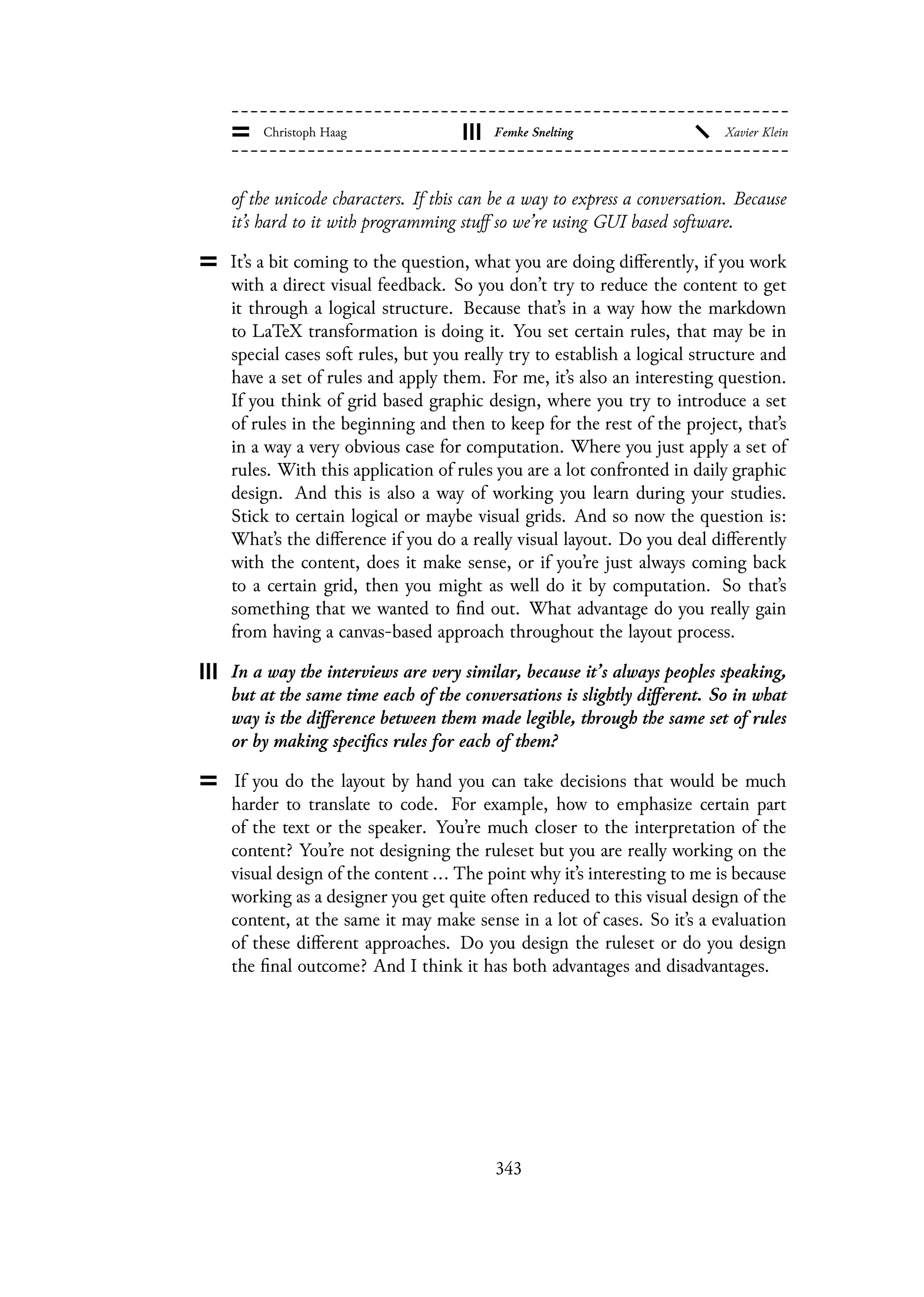 of the unicode characters. If this can be a way to express a conversation. Because
it’s hard to it with programming stuff so we’re using GUI based software.
It’s a bit coming to the question, what you are doing differently, if you work
with a direct visual feedback. So you don’t try to reduce the content to get
it through a logical structure. Because that’s in a way how the markdown
to LaTeX transformation is doing it. You set certain rules, that may be in
special cases soft rules, but you really try to establish a logical structure and
have a set of rules and apply them. For me, it’s also an interesting question.
If you think of grid based graphic design, where you try to introduce a set
of rules in the beginning and then to keep for the rest of the project, that’s
in a way a very obvious case for computation. Where you just apply a set of
rules. With this application of rules you are a lot confronted in daily graphic
design. And this is also a way of working you learn during your studies.
Stick to certain logical or maybe visual grids. And so now the question is:
What’s the difference if you do a really visual layout. Do you deal differently
with the content, does it make sense, or if you’re just always coming back
to a certain grid, then you might as well do it by computation. So that’s
something that we wanted to find out. What advantage do you really gain
from having a canvas-based approach throughout the layout process.
In a way the interviews are very similar, because it’s always peoples speaking,
but at the same time each of the conversations is slightly different. So in what
way is the difference between them made legible, through the same set of rules
or by making specifics rules for each of them?
If you do the layout by hand you can take decisions that would be much
harder to translate to code. For example, how to emphasize certain part
of the text or the speaker. You’re much closer to the interpretation of the
content? You’re not designing the ruleset but you are really working on the
visual design of the content ... The point why it’s interesting to me is because
working as a designer you get quite often reduced to this visual design of the
content, at the same it may make sense in a lot of cases. So it’s a evaluation
of these different approaches. Do you design the ruleset or do you design
the final outcome? And I think it has both advantages and disadvantages.
343
 