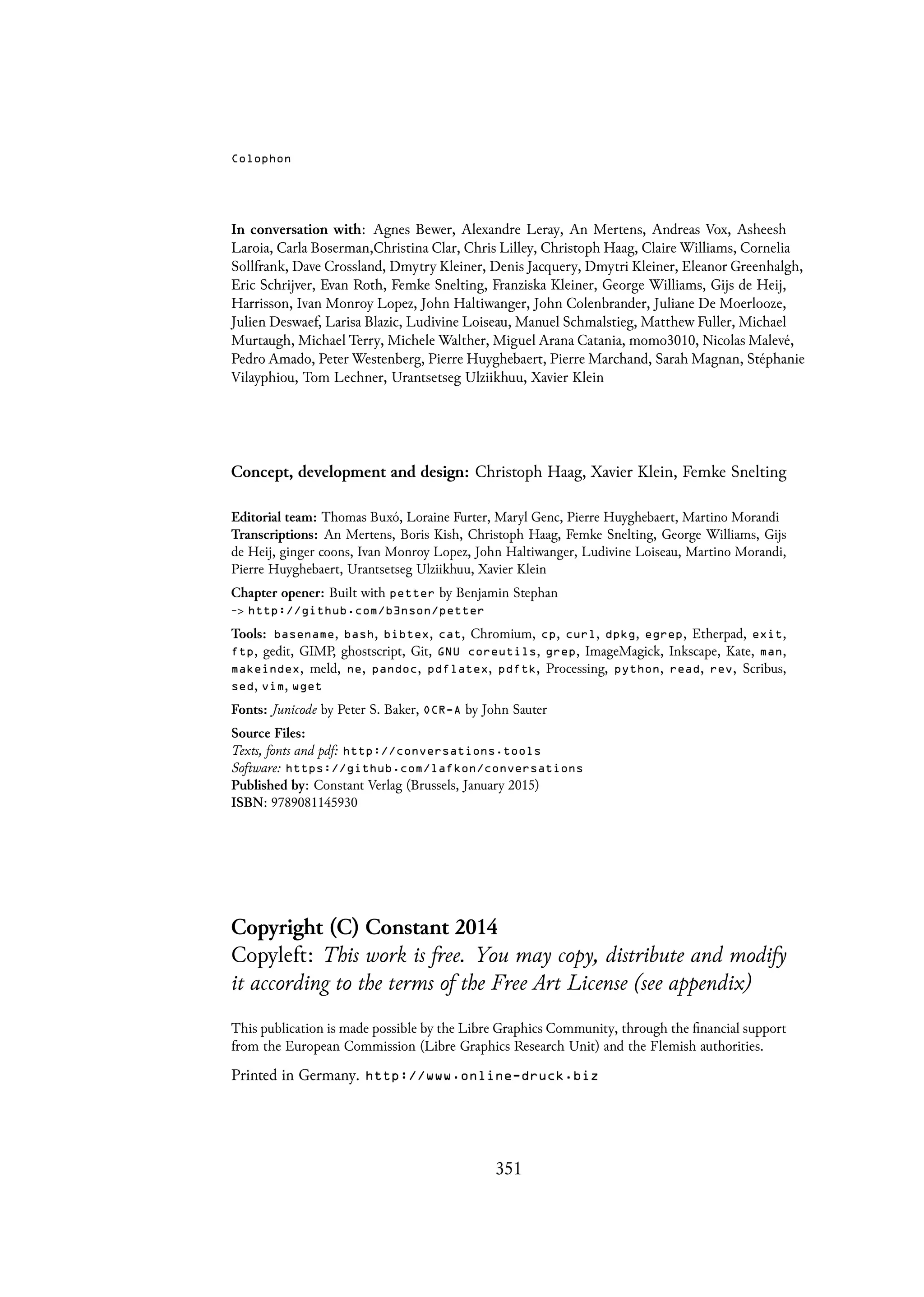Colophon
In conversation with: Agnes Bewer, Alexandre Leray, An Mertens, Andreas Vox, Asheesh
Laroia, Carla Boserman,Christina Clar, Chris Lilley, Christoph Haag, Claire Williams, Cornelia
Sollfrank, Dave Crossland, Dmytry Kleiner, Denis Jacquery, Dmytri Kleiner, Eleanor Greenhalgh,
Eric Schrijver, Evan Roth, Femke Snelting, Franziska Kleiner, George Williams, Gijs de Heij,
Harrisson, Ivan Monroy Lopez, John Haltiwanger, John Colenbrander, Juliane De Moerlooze,
Julien Deswaef, Larisa Blazic, Ludivine Loiseau, Manuel Schmalstieg, Matthew Fuller, Michael
Murtaugh, Michael Terry, Michele Walther, Miguel Arana Catania, momo3010, Nicolas Malevé,
Pedro Amado, Peter Westenberg, Pierre Huyghebaert, Pierre Marchand, Sarah Magnan, Stéphanie
Vilayphiou, Tom Lechner, Urantsetseg Ulziikhuu, Xavier Klein
Concept, development and design: Christoph Haag, Xavier Klein, Femke Snelting
Editorial team: Thomas Buxó, Loraine Furter, Maryl Genc, Pierre Huyghebaert, Martino Morandi
Transcriptions: An Mertens, Boris Kish, Christoph Haag, Femke Snelting, George Williams, Gijs
de Heij, ginger coons, Ivan Monroy Lopez, John Haltiwanger, Ludivine Loiseau, Martino Morandi,
Pierre Huyghebaert, Urantsetseg Ulziikhuu, Xavier Klein
Chapter opener: Built with petter by Benjamin Stephan
-> http://github.com/b3nson/petter
Tools: basename, bash, bibtex, cat, Chromium, cp, curl, dpkg, egrep, Etherpad, exit,
ftp, gedit, GIMP, ghostscript, Git, GNU coreutils, grep, ImageMagick, Inkscape, Kate, man,
makeindex, meld, ne, pandoc, pdflatex, pdftk, Processing, python, read, rev, Scribus,
sed, vim, wget
Fonts: Junicode by Peter S. Baker, OCR-A by John Sauter
Source Files:
Texts, fonts and pdf: http://conversations.tools
Software: https://github.com/lafkon/conversations
Published by: Constant Verlag (Brussels, January 2015)
ISBN: 9789081145930
Copyright (C) Constant 2014
Copyleft: This work is free. You may copy, distribute and modify
it according to the terms of the Free Art License (see appendix)
This publication is made possible by the Libre Graphics Community, through the financial support
from the European Commission (Libre Graphics Research Unit) and the Flemish authorities.
Printed in Germany. http://www.online-druck.biz
351
 