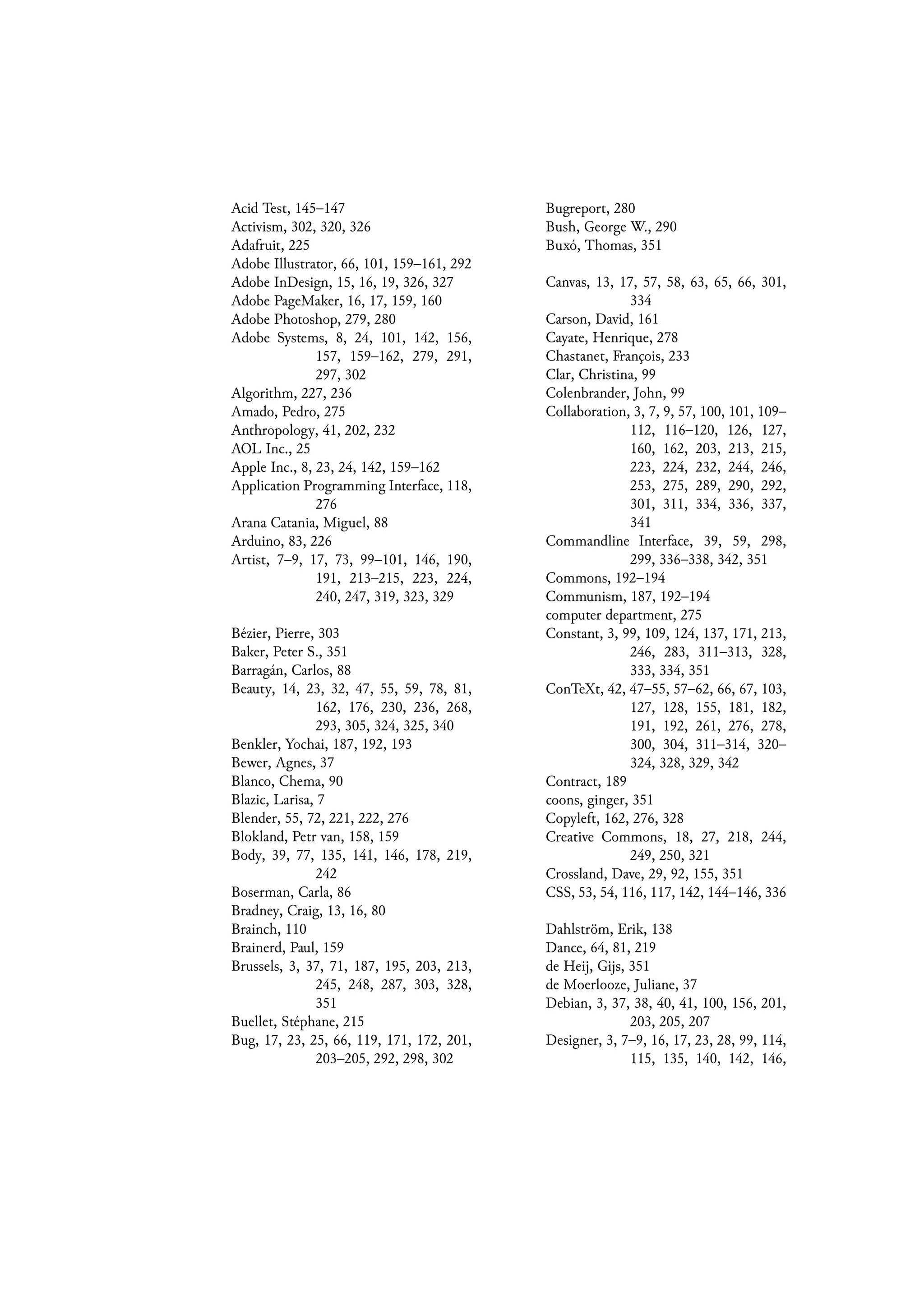 Acid Test, 145–147
Activism, 302, 320, 326
Adafruit, 225
Adobe Illustrator, 66, 101, 159–161, 292
Adobe InDesign, 15, 16, 19, 326, 327
Adobe PageMaker, 16, 17, 159, 160
Adobe Photoshop, 279, 280
Adobe Systems, 8, 24, 101, 142, 156,
157, 159–162, 279, 291,
297, 302
Algorithm, 227, 236
Amado, Pedro, 275
Anthropology, 41, 202, 232
AOL Inc., 25
Apple Inc., 8, 23, 24, 142, 159–162
Application Programming Interface, 118,
276
Arana Catania, Miguel, 88
Arduino, 83, 226
Artist, 7–9, 17, 73, 99–101, 146, 190,
191, 213–215, 223, 224,
240, 247, 319, 323, 329
Bézier, Pierre, 303
Baker, Peter S., 351
Barragán, Carlos, 88
Beauty, 14, 23, 32, 47, 55, 59, 78, 81,
162, 176, 230, 236, 268,
293, 305, 324, 325, 340
Benkler, Yochai, 187, 192, 193
Bewer, Agnes, 37
Blanco, Chema, 90
Blazic, Larisa, 7
Blender, 55, 72, 221, 222, 276
Blokland, Petr van, 158, 159
Body, 39, 77, 135, 141, 146, 178, 219,
242
Boserman, Carla, 86
Bradney, Craig, 13, 16, 80
Brainch, 110
Brainerd, Paul, 159
Brussels, 3, 37, 71, 187, 195, 203, 213,
245, 248, 287, 303, 328,
351
Buellet, Stéphane, 215
Bug, 17, 23, 25, 66, 119, 171, 172, 201,
203–205, 292, 298, 302
Bugreport, 280
Bush, George W., 290
Buxó, Thomas, 351
Canvas, 13, 17, 57, 58, 63, 65, 66, 301,
334
Carson, David, 161
Cayate, Henrique, 278
Chastanet, François, 233
Clar, Christina, 99
Colenbrander, John, 99
Collaboration, 3, 7, 9, 57, 100, 101, 109–
112, 116–120, 126, 127,
160, 162, 203, 213, 215,
223, 224, 232, 244, 246,
253, 275, 289, 290, 292,
301, 311, 334, 336, 337,
341
Commandline Interface, 39, 59, 298,
299, 336–338, 342, 351
Commons, 192–194
Communism, 187, 192–194
computer department, 275
Constant, 3, 99, 109, 124, 137, 171, 213,
246, 283, 311–313, 328,
333, 334, 351
ConTeXt, 42, 47–55, 57–62, 66, 67, 103,
127, 128, 155, 181, 182,
191, 192, 261, 276, 278,
300, 304, 311–314, 320–
324, 328, 329, 342
Contract, 189
coons, ginger, 351
Copyleft, 162, 276, 328
Creative Commons, 18, 27, 218, 244,
249, 250, 321
Crossland, Dave, 29, 92, 155, 351
CSS, 53, 54, 116, 117, 142, 144–146, 336
Dahlström, Erik, 138
Dance, 64, 81, 219
de Heij, Gijs, 351
de Moerlooze, Juliane, 37
Debian, 3, 37, 38, 40, 41, 100, 156, 201,
203, 205, 207
Designer, 3, 7–9, 16, 17, 23, 28, 99, 114,
115, 135, 140, 142, 146,
 