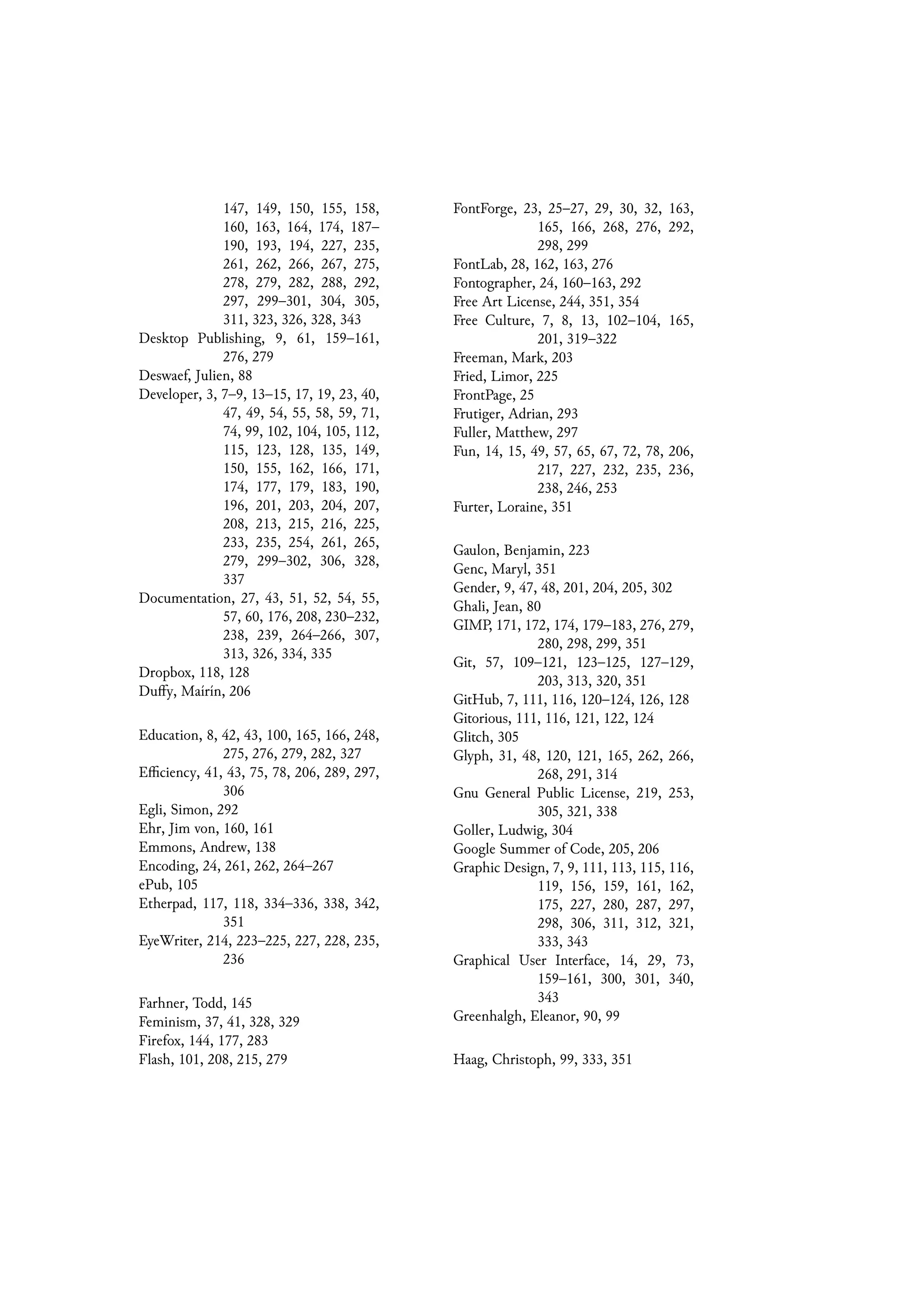 147, 149, 150, 155, 158,
160, 163, 164, 174, 187–
190, 193, 194, 227, 235,
261, 262, 266, 267, 275,
278, 279, 282, 288, 292,
297, 299–301, 304, 305,
311, 323, 326, 328, 343
Desktop Publishing, 9, 61, 159–161,
276, 279
Deswaef, Julien, 88
Developer, 3, 7–9, 13–15, 17, 19, 23, 40,
47, 49, 54, 55, 58, 59, 71,
74, 99, 102, 104, 105, 112,
115, 123, 128, 135, 149,
150, 155, 162, 166, 171,
174, 177, 179, 183, 190,
196, 201, 203, 204, 207,
208, 213, 215, 216, 225,
233, 235, 254, 261, 265,
279, 299–302, 306, 328,
337
Documentation, 27, 43, 51, 52, 54, 55,
57, 60, 176, 208, 230–232,
238, 239, 264–266, 307,
313, 326, 334, 335
Dropbox, 118, 128
Duffy, Maírín, 206
Education, 8, 42, 43, 100, 165, 166, 248,
275, 276, 279, 282, 327
Efficiency, 41, 43, 75, 78, 206, 289, 297,
306
Egli, Simon, 292
Ehr, Jim von, 160, 161
Emmons, Andrew, 138
Encoding, 24, 261, 262, 264–267
ePub, 105
Etherpad, 117, 118, 334–336, 338, 342,
351
EyeWriter, 214, 223–225, 227, 228, 235,
236
Farhner, Todd, 145
Feminism, 37, 41, 328, 329
Firefox, 144, 177, 283
Flash, 101, 208, 215, 279
FontForge, 23, 25–27, 29, 30, 32, 163,
165, 166, 268, 276, 292,
298, 299
FontLab, 28, 162, 163, 276
Fontographer, 24, 160–163, 292
Free Art License, 244, 351, 354
Free Culture, 7, 8, 13, 102–104, 165,
201, 319–322
Freeman, Mark, 203
Fried, Limor, 225
FrontPage, 25
Frutiger, Adrian, 293
Fuller, Matthew, 297
Fun, 14, 15, 49, 57, 65, 67, 72, 78, 206,
217, 227, 232, 235, 236,
238, 246, 253
Furter, Loraine, 351
Gaulon, Benjamin, 223
Genc, Maryl, 351
Gender, 9, 47, 48, 201, 204, 205, 302
Ghali, Jean, 80
GIMP, 171, 172, 174, 179–183, 276, 279,
280, 298, 299, 351
Git, 57, 109–121, 123–125, 127–129,
203, 313, 320, 351
GitHub, 7, 111, 116, 120–124, 126, 128
Gitorious, 111, 116, 121, 122, 124
Glitch, 305
Glyph, 31, 48, 120, 121, 165, 262, 266,
268, 291, 314
Gnu General Public License, 219, 253,
305, 321, 338
Goller, Ludwig, 304
Google Summer of Code, 205, 206
Graphic Design, 7, 9, 111, 113, 115, 116,
119, 156, 159, 161, 162,
175, 227, 280, 287, 297,
298, 306, 311, 312, 321,
333, 343
Graphical User Interface, 14, 29, 73,
159–161, 300, 301, 340,
343
Greenhalgh, Eleanor, 90, 99
Haag, Christoph, 99, 333, 351
 