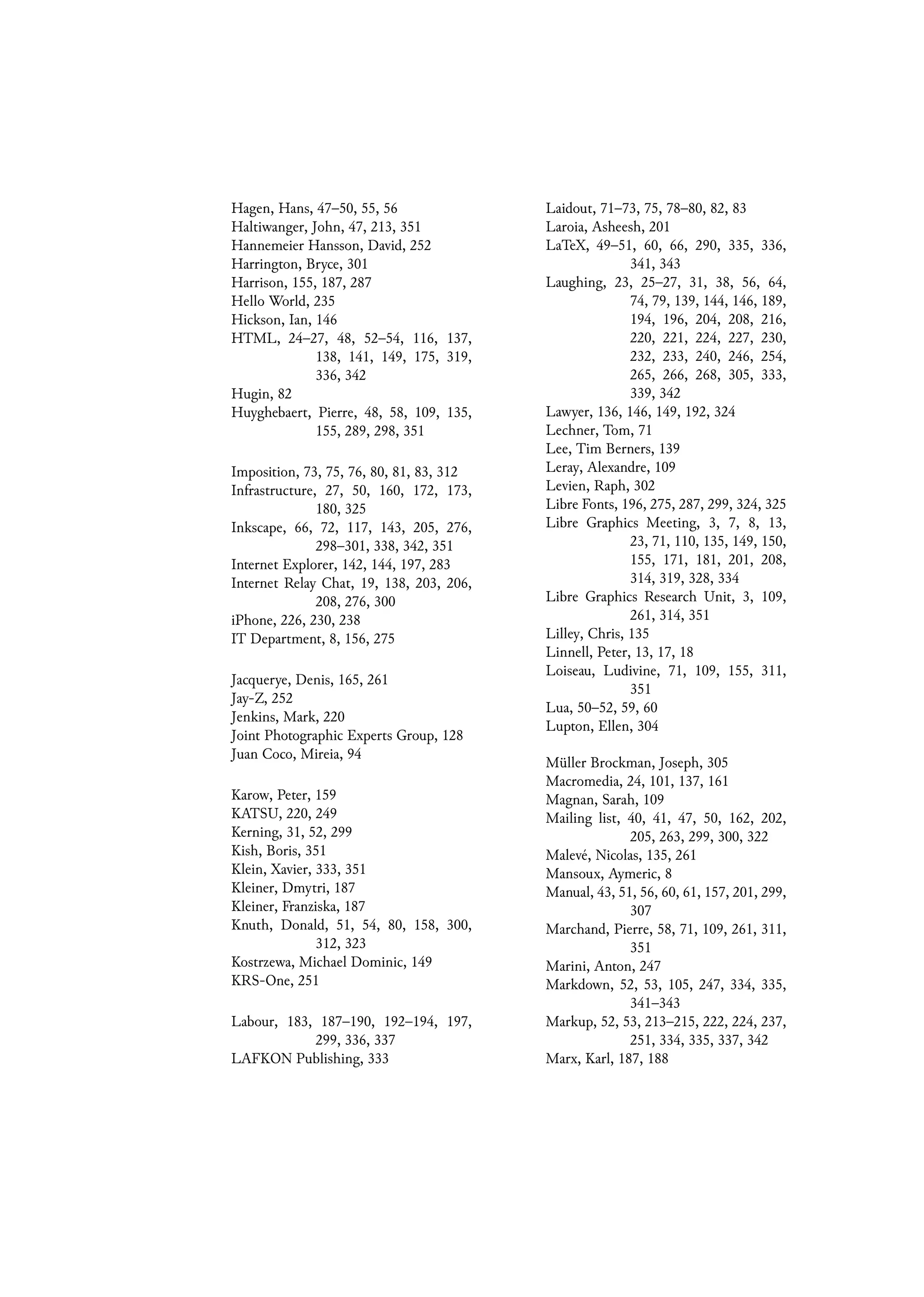 Hagen, Hans, 47–50, 55, 56
Haltiwanger, John, 47, 213, 351
Hannemeier Hansson, David, 252
Harrington, Bryce, 301
Harrison, 155, 187, 287
Hello World, 235
Hickson, Ian, 146
HTML, 24–27, 48, 52–54, 116, 137,
138, 141, 149, 175, 319,
336, 342
Hugin, 82
Huyghebaert, Pierre, 48, 58, 109, 135,
155, 289, 298, 351
Imposition, 73, 75, 76, 80, 81, 83, 312
Infrastructure, 27, 50, 160, 172, 173,
180, 325
Inkscape, 66, 72, 117, 143, 205, 276,
298–301, 338, 342, 351
Internet Explorer, 142, 144, 197, 283
Internet Relay Chat, 19, 138, 203, 206,
208, 276, 300
iPhone, 226, 230, 238
IT Department, 8, 156, 275
Jacquerye, Denis, 165, 261
Jay-Z, 252
Jenkins, Mark, 220
Joint Photographic Experts Group, 128
Juan Coco, Mireia, 94
Karow, Peter, 159
KATSU, 220, 249
Kerning, 31, 52, 299
Kish, Boris, 351
Klein, Xavier, 333, 351
Kleiner, Dmytri, 187
Kleiner, Franziska, 187
Knuth, Donald, 51, 54, 80, 158, 300,
312, 323
Kostrzewa, Michael Dominic, 149
KRS-One, 251
Labour, 183, 187–190, 192–194, 197,
299, 336, 337
LAFKON Publishing, 333
Laidout, 71–73, 75, 78–80, 82, 83
Laroia, Asheesh, 201
LaTeX, 49–51, 60, 66, 290, 335, 336,
341, 343
Laughing, 23, 25–27, 31, 38, 56, 64,
74, 79, 139, 144, 146, 189,
194, 196, 204, 208, 216,
220, 221, 224, 227, 230,
232, 233, 240, 246, 254,
265, 266, 268, 305, 333,
339, 342
Lawyer, 136, 146, 149, 192, 324
Lechner, Tom, 71
Lee, Tim Berners, 139
Leray, Alexandre, 109
Levien, Raph, 302
Libre Fonts, 196, 275, 287, 299, 324, 325
Libre Graphics Meeting, 3, 7, 8, 13,
23, 71, 110, 135, 149, 150,
155, 171, 181, 201, 208,
314, 319, 328, 334
Libre Graphics Research Unit, 3, 109,
261, 314, 351
Lilley, Chris, 135
Linnell, Peter, 13, 17, 18
Loiseau, Ludivine, 71, 109, 155, 311,
351
Lua, 50–52, 59, 60
Lupton, Ellen, 304
Müller Brockman, Joseph, 305
Macromedia, 24, 101, 137, 161
Magnan, Sarah, 109
Mailing list, 40, 41, 47, 50, 162, 202,
205, 263, 299, 300, 322
Malevé, Nicolas, 135, 261
Mansoux, Aymeric, 8
Manual, 43, 51, 56, 60, 61, 157, 201, 299,
307
Marchand, Pierre, 58, 71, 109, 261, 311,
351
Marini, Anton, 247
Markdown, 52, 53, 105, 247, 334, 335,
341–343
Markup, 52, 53, 213–215, 222, 224, 237,
251, 334, 335, 337, 342
Marx, Karl, 187, 188
 