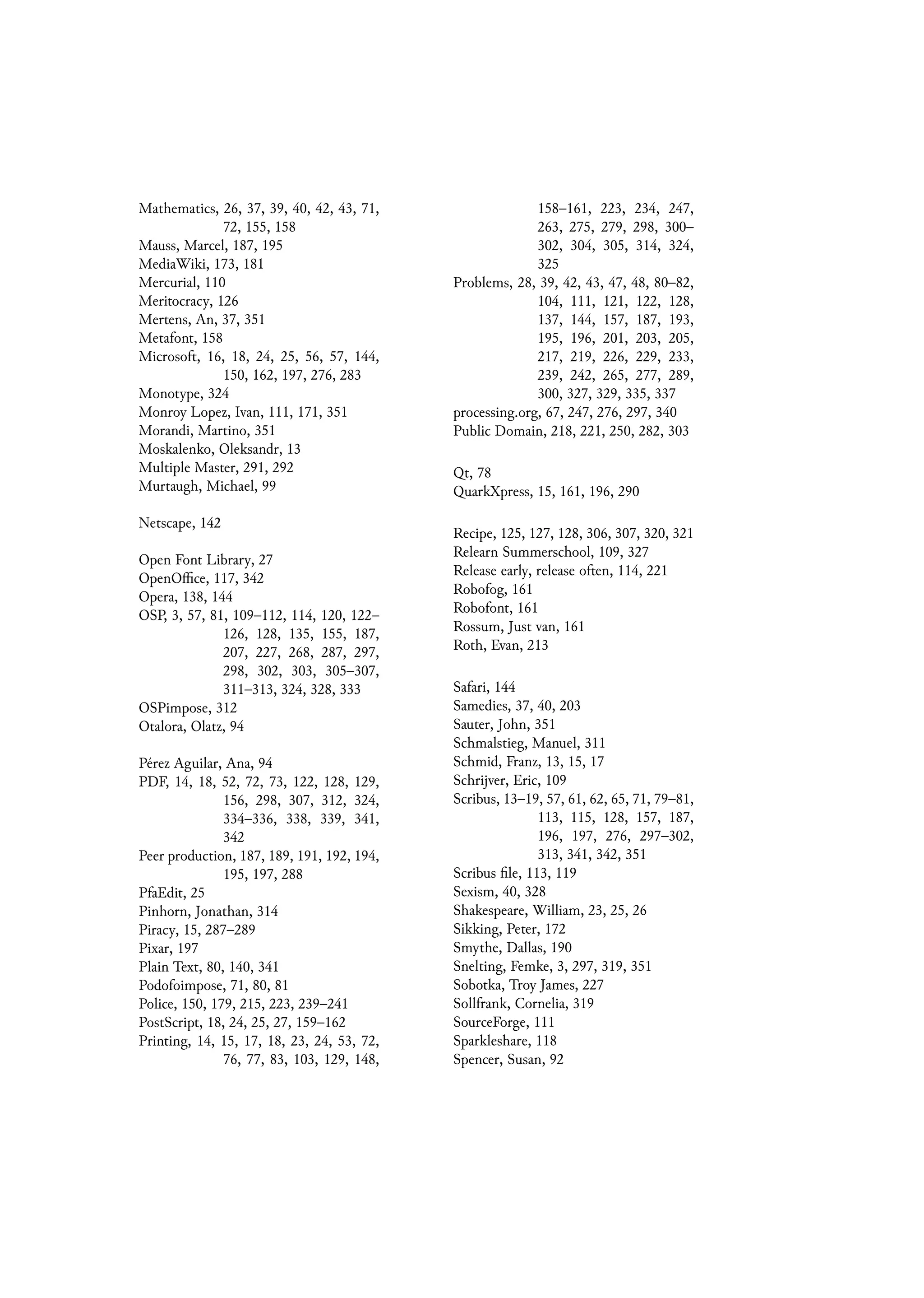 Mathematics, 26, 37, 39, 40, 42, 43, 71,
72, 155, 158
Mauss, Marcel, 187, 195
MediaWiki, 173, 181
Mercurial, 110
Meritocracy, 126
Mertens, An, 37, 351
Metafont, 158
Microsoft, 16, 18, 24, 25, 56, 57, 144,
150, 162, 197, 276, 283
Monotype, 324
Monroy Lopez, Ivan, 111, 171, 351
Morandi, Martino, 351
Moskalenko, Oleksandr, 13
Multiple Master, 291, 292
Murtaugh, Michael, 99
Netscape, 142
Open Font Library, 27
OpenOffice, 117, 342
Opera, 138, 144
OSP, 3, 57, 81, 109–112, 114, 120, 122–
126, 128, 135, 155, 187,
207, 227, 268, 287, 297,
298, 302, 303, 305–307,
311–313, 324, 328, 333
OSPimpose, 312
Otalora, Olatz, 94
Pérez Aguilar, Ana, 94
PDF, 14, 18, 52, 72, 73, 122, 128, 129,
156, 298, 307, 312, 324,
334–336, 338, 339, 341,
342
Peer production, 187, 189, 191, 192, 194,
195, 197, 288
PfaEdit, 25
Pinhorn, Jonathan, 314
Piracy, 15, 287–289
Pixar, 197
Plain Text, 80, 140, 341
Podofoimpose, 71, 80, 81
Police, 150, 179, 215, 223, 239–241
PostScript, 18, 24, 25, 27, 159–162
Printing, 14, 15, 17, 18, 23, 24, 53, 72,
76, 77, 83, 103, 129, 148,
158–161, 223, 234, 247,
263, 275, 279, 298, 300–
302, 304, 305, 314, 324,
325
Problems, 28, 39, 42, 43, 47, 48, 80–82,
104, 111, 121, 122, 128,
137, 144, 157, 187, 193,
195, 196, 201, 203, 205,
217, 219, 226, 229, 233,
239, 242, 265, 277, 289,
300, 327, 329, 335, 337
processing.org, 67, 247, 276, 297, 340
Public Domain, 218, 221, 250, 282, 303
Qt, 78
QuarkXpress, 15, 161, 196, 290
Recipe, 125, 127, 128, 306, 307, 320, 321
Relearn Summerschool, 109, 327
Release early, release often, 114, 221
Robofog, 161
Robofont, 161
Rossum, Just van, 161
Roth, Evan, 213
Safari, 144
Samedies, 37, 40, 203
Sauter, John, 351
Schmalstieg, Manuel, 311
Schmid, Franz, 13, 15, 17
Schrijver, Eric, 109
Scribus, 13–19, 57, 61, 62, 65, 71, 79–81,
113, 115, 128, 157, 187,
196, 197, 276, 297–302,
313, 341, 342, 351
Scribus file, 113, 119
Sexism, 40, 328
Shakespeare, William, 23, 25, 26
Sikking, Peter, 172
Smythe, Dallas, 190
Snelting, Femke, 3, 297, 319, 351
Sobotka, Troy James, 227
Sollfrank, Cornelia, 319
SourceForge, 111
Sparkleshare, 118
Spencer, Susan, 92
 