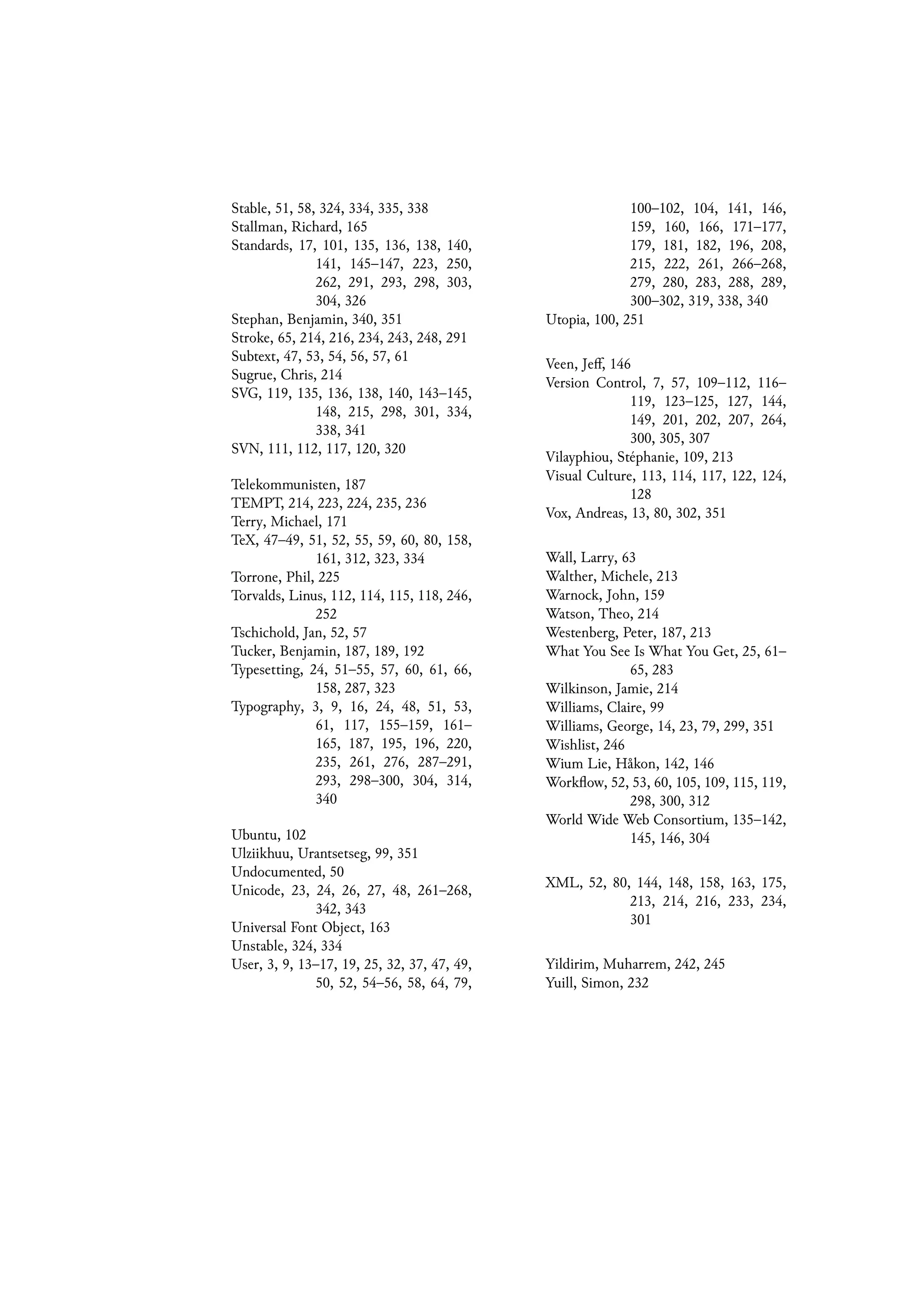 Stable, 51, 58, 324, 334, 335, 338
Stallman, Richard, 165
Standards, 17, 101, 135, 136, 138, 140,
141, 145–147, 223, 250,
262, 291, 293, 298, 303,
304, 326
Stephan, Benjamin, 340, 351
Stroke, 65, 214, 216, 234, 243, 248, 291
Subtext, 47, 53, 54, 56, 57, 61
Sugrue, Chris, 214
SVG, 119, 135, 136, 138, 140, 143–145,
148, 215, 298, 301, 334,
338, 341
SVN, 111, 112, 117, 120, 320
Telekommunisten, 187
TEMPT, 214, 223, 224, 235, 236
Terry, Michael, 171
TeX, 47–49, 51, 52, 55, 59, 60, 80, 158,
161, 312, 323, 334
Torrone, Phil, 225
Torvalds, Linus, 112, 114, 115, 118, 246,
252
Tschichold, Jan, 52, 57
Tucker, Benjamin, 187, 189, 192
Typesetting, 24, 51–55, 57, 60, 61, 66,
158, 287, 323
Typography, 3, 9, 16, 24, 48, 51, 53,
61, 117, 155–159, 161–
165, 187, 195, 196, 220,
235, 261, 276, 287–291,
293, 298–300, 304, 314,
340
Ubuntu, 102
Ulziikhuu, Urantsetseg, 99, 351
Undocumented, 50
Unicode, 23, 24, 26, 27, 48, 261–268,
342, 343
Universal Font Object, 163
Unstable, 324, 334
User, 3, 9, 13–17, 19, 25, 32, 37, 47, 49,
50, 52, 54–56, 58, 64, 79,
100–102, 104, 141, 146,
159, 160, 166, 171–177,
179, 181, 182, 196, 208,
215, 222, 261, 266–268,
279, 280, 283, 288, 289,
300–302, 319, 338, 340
Utopia, 100, 251
Veen, Jeff, 146
Version Control, 7, 57, 109–112, 116–
119, 123–125, 127, 144,
149, 201, 202, 207, 264,
300, 305, 307
Vilayphiou, Stéphanie, 109, 213
Visual Culture, 113, 114, 117, 122, 124,
128
Vox, Andreas, 13, 80, 302, 351
Wall, Larry, 63
Walther, Michele, 213
Warnock, John, 159
Watson, Theo, 214
Westenberg, Peter, 187, 213
What You See Is What You Get, 25, 61–
65, 283
Wilkinson, Jamie, 214
Williams, Claire, 99
Williams, George, 14, 23, 79, 299, 351
Wishlist, 246
Wium Lie, Håkon, 142, 146
Workflow, 52, 53, 60, 105, 109, 115, 119,
298, 300, 312
World Wide Web Consortium, 135–142,
145, 146, 304
XML, 52, 80, 144, 148, 158, 163, 175,
213, 214, 216, 233, 234,
301
Yildirim, Muharrem, 242, 245
Yuill, Simon, 232
 