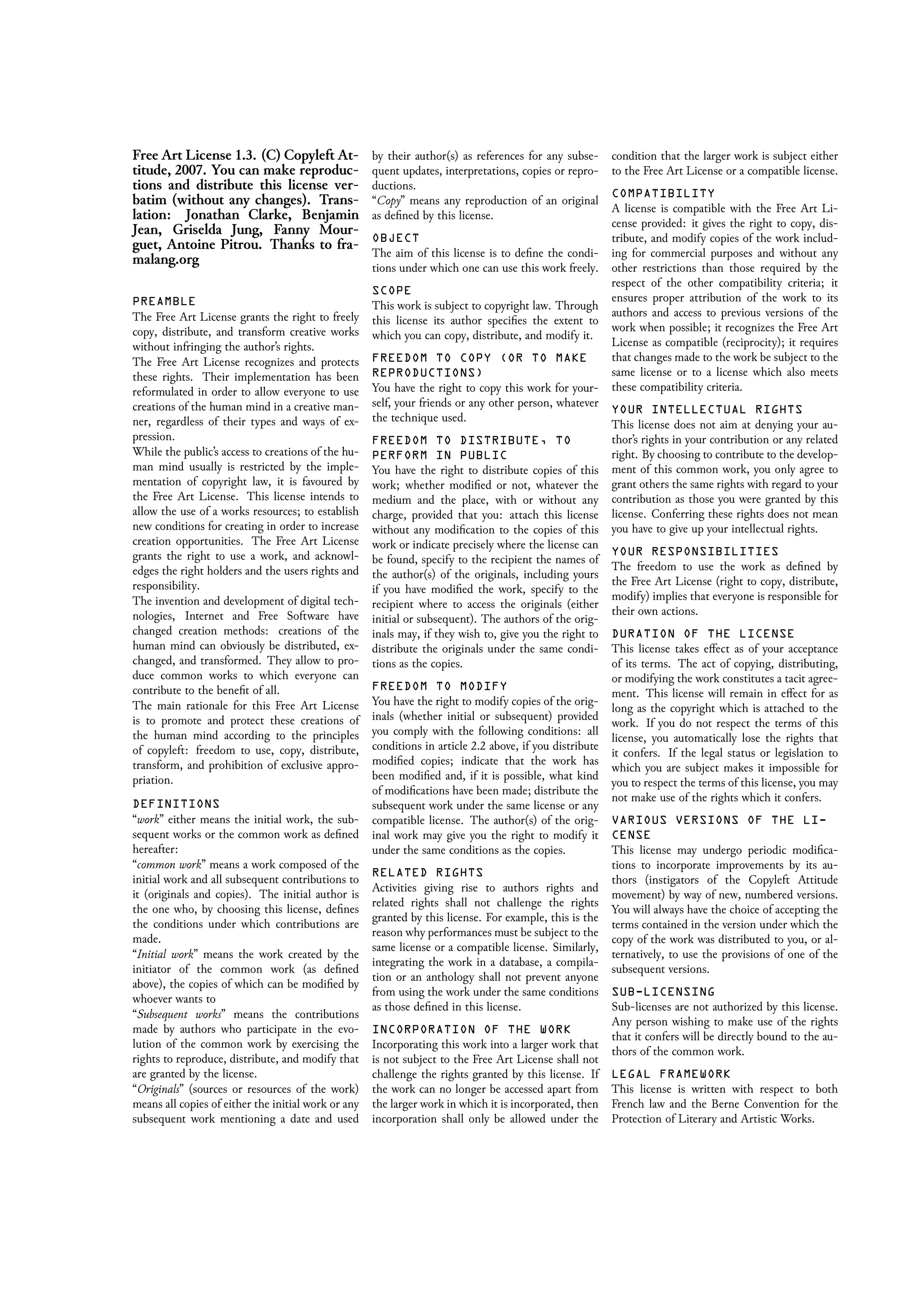 Free Art License 1.3. (C) Copyleft At-
titude, 2007. You can make reproduc-
tions and distribute this license ver-
batim (without any changes). Trans-
lation: Jonathan Clarke, Benjamin
Jean, Griselda Jung, Fanny Mour-
guet, Antoine Pitrou. Thanks to fra-
malang.org
PREAMBLE
The Free Art License grants the right to freely
copy, distribute, and transform creative works
without infringing the author’s rights.
The Free Art License recognizes and protects
these rights. Their implementation has been
reformulated in order to allow everyone to use
creations of the human mind in a creative man-
ner, regardless of their types and ways of ex-
pression.
While the public’s access to creations of the hu-
man mind usually is restricted by the imple-
mentation of copyright law, it is favoured by
the Free Art License. This license intends to
allow the use of a works resources; to establish
new conditions for creating in order to increase
creation opportunities. The Free Art License
grants the right to use a work, and acknowl-
edges the right holders and the users rights and
responsibility.
The invention and development of digital tech-
nologies, Internet and Free Software have
changed creation methods: creations of the
human mind can obviously be distributed, ex-
changed, and transformed. They allow to pro-
duce common works to which everyone can
contribute to the beneﬁt of all.
The main rationale for this Free Art License
is to promote and protect these creations of
the human mind according to the principles
of copyleft: freedom to use, copy, distribute,
transform, and prohibition of exclusive appro-
priation.
DEFINITIONS
“work” either means the initial work, the sub-
sequent works or the common work as deﬁned
hereafter:
“common work” means a work composed of the
initial work and all subsequent contributions to
it (originals and copies). The initial author is
the one who, by choosing this license, deﬁnes
the conditions under which contributions are
made.
“Initial work” means the work created by the
initiator of the common work (as deﬁned
above), the copies of which can be modiﬁed by
whoever wants to
“Subsequent works” means the contributions
made by authors who participate in the evo-
lution of the common work by exercising the
rights to reproduce, distribute, and modify that
are granted by the license.
“Originals” (sources or resources of the work)
means all copies of either the initial work or any
subsequent work mentioning a date and used
by their author(s) as references for any subse-
quent updates, interpretations, copies or repro-
ductions.
“Copy” means any reproduction of an original
as deﬁned by this license.
OBJECT
The aim of this license is to deﬁne the condi-
tions under which one can use this work freely.
SCOPE
This work is subject to copyright law. Through
this license its author speciﬁes the extent to
which you can copy, distribute, and modify it.
FREEDOM TO COPY (OR TO MAKE
REPRODUCTIONS)
You have the right to copy this work for your-
self, your friends or any other person, whatever
the technique used.
FREEDOM TO DISTRIBUTE, TO
PERFORM IN PUBLIC
You have the right to distribute copies of this
work; whether modiﬁed or not, whatever the
medium and the place, with or without any
charge, provided that you: attach this license
without any modiﬁcation to the copies of this
work or indicate precisely where the license can
be found, specify to the recipient the names of
the author(s) of the originals, including yours
if you have modiﬁed the work, specify to the
recipient where to access the originals (either
initial or subsequent). The authors of the orig-
inals may, if they wish to, give you the right to
distribute the originals under the same condi-
tions as the copies.
FREEDOM TO MODIFY
You have the right to modify copies of the orig-
inals (whether initial or subsequent) provided
you comply with the following conditions: all
conditions in article 2.2 above, if you distribute
modiﬁed copies; indicate that the work has
been modiﬁed and, if it is possible, what kind
of modiﬁcations have been made; distribute the
subsequent work under the same license or any
compatible license. The author(s) of the orig-
inal work may give you the right to modify it
under the same conditions as the copies.
RELATED RIGHTS
Activities giving rise to authors rights and
related rights shall not challenge the rights
granted by this license. For example, this is the
reason why performances must be subject to the
same license or a compatible license. Similarly,
integrating the work in a database, a compila-
tion or an anthology shall not prevent anyone
from using the work under the same conditions
as those deﬁned in this license.
INCORPORATION OF THE WORK
Incorporating this work into a larger work that
is not subject to the Free Art License shall not
challenge the rights granted by this license. If
the work can no longer be accessed apart from
the larger work in which it is incorporated, then
incorporation shall only be allowed under the
condition that the larger work is subject either
to the Free Art License or a compatible license.
COMPATIBILITY
A license is compatible with the Free Art Li-
cense provided: it gives the right to copy, dis-
tribute, and modify copies of the work includ-
ing for commercial purposes and without any
other restrictions than those required by the
respect of the other compatibility criteria; it
ensures proper attribution of the work to its
authors and access to previous versions of the
work when possible; it recognizes the Free Art
License as compatible (reciprocity); it requires
that changes made to the work be subject to the
same license or to a license which also meets
these compatibility criteria.
YOUR INTELLECTUAL RIGHTS
This license does not aim at denying your au-
thor’s rights in your contribution or any related
right. By choosing to contribute to the develop-
ment of this common work, you only agree to
grant others the same rights with regard to your
contribution as those you were granted by this
license. Conferring these rights does not mean
you have to give up your intellectual rights.
YOUR RESPONSIBILITIES
The freedom to use the work as deﬁned by
the Free Art License (right to copy, distribute,
modify) implies that everyone is responsible for
their own actions.
DURATION OF THE LICENSE
This license takes eﬀect as of your acceptance
of its terms. The act of copying, distributing,
or modifying the work constitutes a tacit agree-
ment. This license will remain in eﬀect for as
long as the copyright which is attached to the
work. If you do not respect the terms of this
license, you automatically lose the rights that
it confers. If the legal status or legislation to
which you are subject makes it impossible for
you to respect the terms of this license, you may
not make use of the rights which it confers.
VARIOUS VERSIONS OF THE LI-
CENSE
This license may undergo periodic modiﬁca-
tions to incorporate improvements by its au-
thors (instigators of the Copyleft Attitude
movement) by way of new, numbered versions.
You will always have the choice of accepting the
terms contained in the version under which the
copy of the work was distributed to you, or al-
ternatively, to use the provisions of one of the
subsequent versions.
SUB-LICENSING
Sub-licenses are not authorized by this license.
Any person wishing to make use of the rights
that it confers will be directly bound to the au-
thors of the common work.
LEGAL FRAMEWORK
This license is written with respect to both
French law and the Berne Convention for the
Protection of Literary and Artistic Works.
 