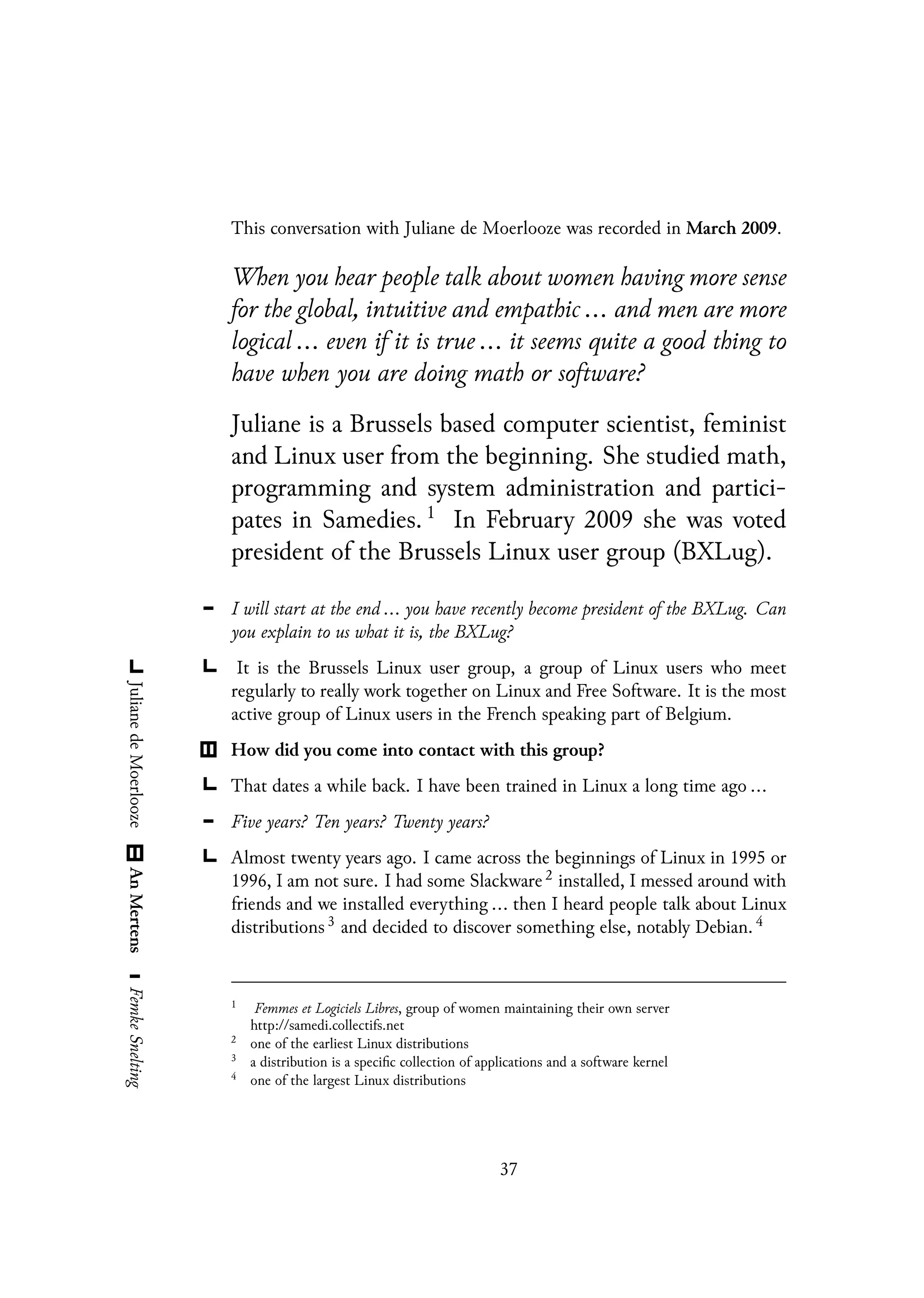 This conversation with Juliane de Moerlooze was recorded in March 2009.
When you hear people talk about women having more sense
for the global, intuitive and empathic ... and men are more
logical ... even if it is true ... it seems quite a good thing to
have when you are doing math or software?
Juliane is a Brussels based computer scientist, feminist
and Linux user from the beginning. She studied math,
programming and system administration and partici-
pates in Samedies. 1
In February 2009 she was voted
president of the Brussels Linux user group (BXLug).
I will start at the end ... you have recently become president of the BXLug. Can
you explain to us what it is, the BXLug?
It is the Brussels Linux user group, a group of Linux users who meet
regularly to really work together on Linux and Free Software. It is the most
active group of Linux users in the French speaking part of Belgium.
How did you come into contact with this group?
That dates a while back. I have been trained in Linux a long time ago ...
Five years? Ten years? Twenty years?
Almost twenty years ago. I came across the beginnings of Linux in 1995 or
1996, I am not sure. I had some Slackware 2 installed, I messed around with
friends and we installed everything ... then I heard people talk about Linux
distributions 3 and decided to discover something else, notably Debian. 4
1
Femmes et Logiciels Libres, group of women maintaining their own server
http://samedi.collectifs.net
2
one of the earliest Linux distributions
3
a distribution is a specific collection of applications and a software kernel
4
one of the largest Linux distributions
37
 