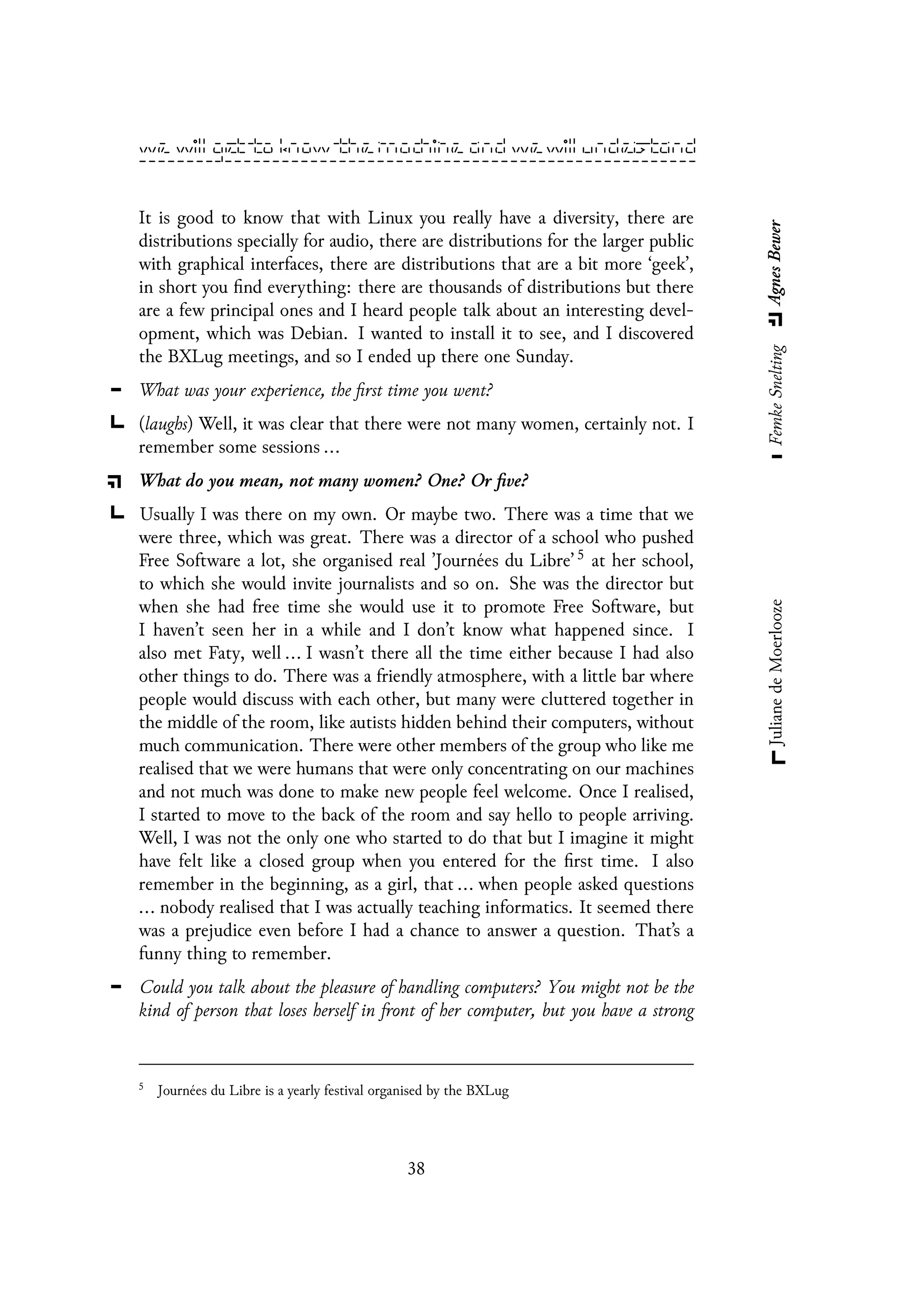It is good to know that with Linux you really have a diversity, there are
distributions specially for audio, there are distributions for the larger public
with graphical interfaces, there are distributions that are a bit more ‘geek’,
in short you find everything: there are thousands of distributions but there
are a few principal ones and I heard people talk about an interesting devel-
opment, which was Debian. I wanted to install it to see, and I discovered
the BXLug meetings, and so I ended up there one Sunday.
What was your experience, the first time you went?
(laughs) Well, it was clear that there were not many women, certainly not. I
remember some sessions ...
What do you mean, not many women? One? Or five?
Usually I was there on my own. Or maybe two. There was a time that we
were three, which was great. There was a director of a school who pushed
Free Software a lot, she organised real ’Journées du Libre’ 5 at her school,
to which she would invite journalists and so on. She was the director but
when she had free time she would use it to promote Free Software, but
I haven’t seen her in a while and I don’t know what happened since. I
also met Faty, well ... I wasn’t there all the time either because I had also
other things to do. There was a friendly atmosphere, with a little bar where
people would discuss with each other, but many were cluttered together in
the middle of the room, like autists hidden behind their computers, without
much communication. There were other members of the group who like me
realised that we were humans that were only concentrating on our machines
and not much was done to make new people feel welcome. Once I realised,
I started to move to the back of the room and say hello to people arriving.
Well, I was not the only one who started to do that but I imagine it might
have felt like a closed group when you entered for the first time. I also
remember in the beginning, as a girl, that ... when people asked questions
... nobody realised that I was actually teaching informatics. It seemed there
was a prejudice even before I had a chance to answer a question. That’s a
funny thing to remember.
Could you talk about the pleasure of handling computers? You might not be the
kind of person that loses herself in front of her computer, but you have a strong
5
Journées du Libre is a yearly festival organised by the BXLug
38
 