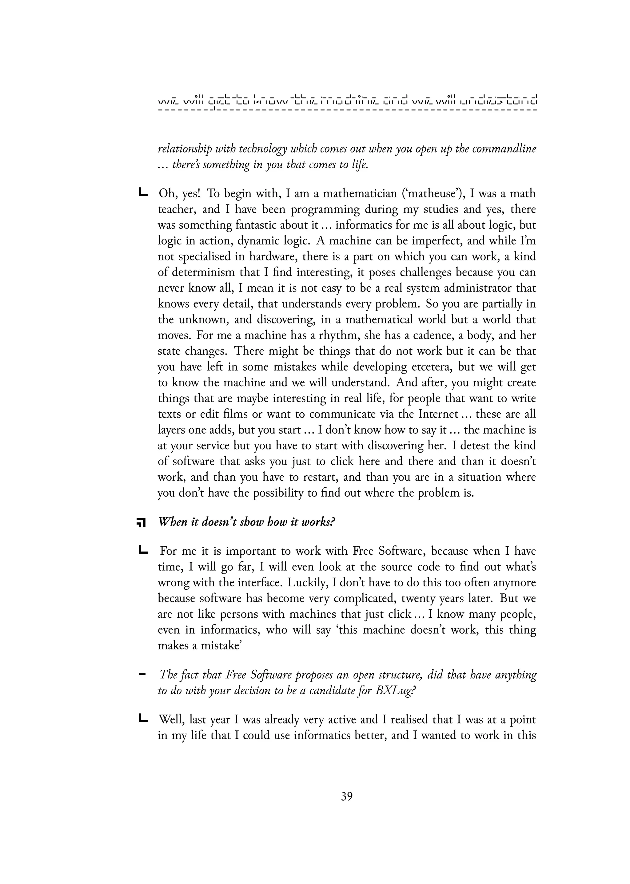 relationship with technology which comes out when you open up the commandline
... there’s something in you that comes to life.
Oh, yes! To begin with, I am a mathematician (‘matheuse’), I was a math
teacher, and I have been programming during my studies and yes, there
was something fantastic about it ... informatics for me is all about logic, but
logic in action, dynamic logic. A machine can be imperfect, and while I’m
not specialised in hardware, there is a part on which you can work, a kind
of determinism that I find interesting, it poses challenges because you can
never know all, I mean it is not easy to be a real system administrator that
knows every detail, that understands every problem. So you are partially in
the unknown, and discovering, in a mathematical world but a world that
moves. For me a machine has a rhythm, she has a cadence, a body, and her
state changes. There might be things that do not work but it can be that
you have left in some mistakes while developing etcetera, but we will get
to know the machine and we will understand. And after, you might create
things that are maybe interesting in real life, for people that want to write
texts or edit films or want to communicate via the Internet ... these are all
layers one adds, but you start ... I don’t know how to say it ... the machine is
at your service but you have to start with discovering her. I detest the kind
of software that asks you just to click here and there and than it doesn’t
work, and than you have to restart, and than you are in a situation where
you don’t have the possibility to find out where the problem is.
When it doesn’t show how it works?
For me it is important to work with Free Software, because when I have
time, I will go far, I will even look at the source code to find out what’s
wrong with the interface. Luckily, I don’t have to do this too often anymore
because software has become very complicated, twenty years later. But we
are not like persons with machines that just click ... I know many people,
even in informatics, who will say ‘this machine doesn’t work, this thing
makes a mistake’
The fact that Free Software proposes an open structure, did that have anything
to do with your decision to be a candidate for BXLug?
Well, last year I was already very active and I realised that I was at a point
in my life that I could use informatics better, and I wanted to work in this
39
 
