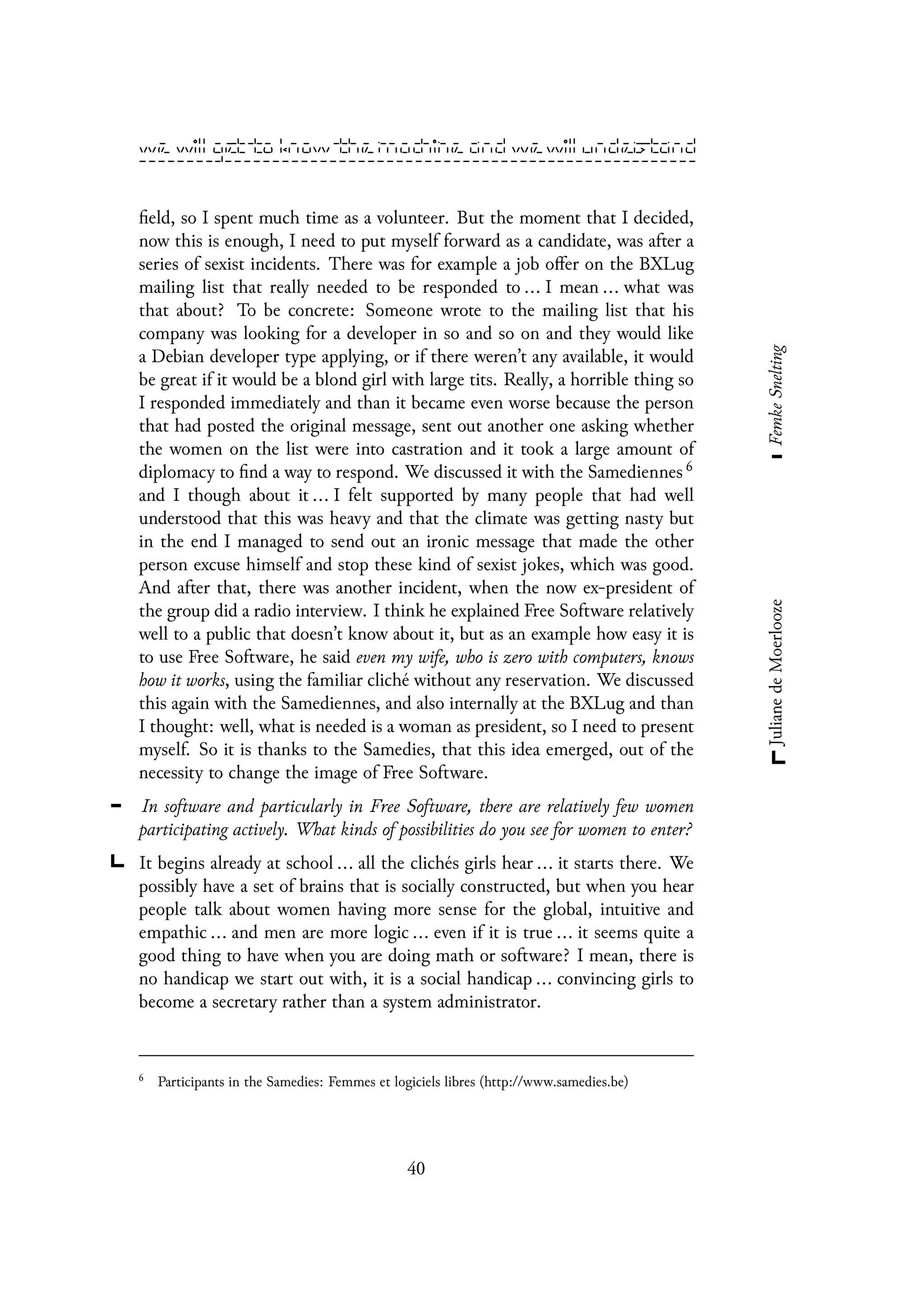 field, so I spent much time as a volunteer. But the moment that I decided,
now this is enough, I need to put myself forward as a candidate, was after a
series of sexist incidents. There was for example a job offer on the BXLug
mailing list that really needed to be responded to ... I mean ... what was
that about? To be concrete: Someone wrote to the mailing list that his
company was looking for a developer in so and so on and they would like
a Debian developer type applying, or if there weren’t any available, it would
be great if it would be a blond girl with large tits. Really, a horrible thing so
I responded immediately and than it became even worse because the person
that had posted the original message, sent out another one asking whether
the women on the list were into castration and it took a large amount of
diplomacy to find a way to respond. We discussed it with the Samediennes 6
and I though about it ... I felt supported by many people that had well
understood that this was heavy and that the climate was getting nasty but
in the end I managed to send out an ironic message that made the other
person excuse himself and stop these kind of sexist jokes, which was good.
And after that, there was another incident, when the now ex-president of
the group did a radio interview. I think he explained Free Software relatively
well to a public that doesn’t know about it, but as an example how easy it is
to use Free Software, he said even my wife, who is zero with computers, knows
how it works, using the familiar cliché without any reservation. We discussed
this again with the Samediennes, and also internally at the BXLug and than
I thought: well, what is needed is a woman as president, so I need to present
myself. So it is thanks to the Samedies, that this idea emerged, out of the
necessity to change the image of Free Software.
In software and particularly in Free Software, there are relatively few women
participating actively. What kinds of possibilities do you see for women to enter?
It begins already at school ... all the clichés girls hear ... it starts there. We
possibly have a set of brains that is socially constructed, but when you hear
people talk about women having more sense for the global, intuitive and
empathic ... and men are more logic ... even if it is true ... it seems quite a
good thing to have when you are doing math or software? I mean, there is
no handicap we start out with, it is a social handicap ... convincing girls to
become a secretary rather than a system administrator.
6
Participants in the Samedies: Femmes et logiciels libres (http://www.samedies.be)
40
 