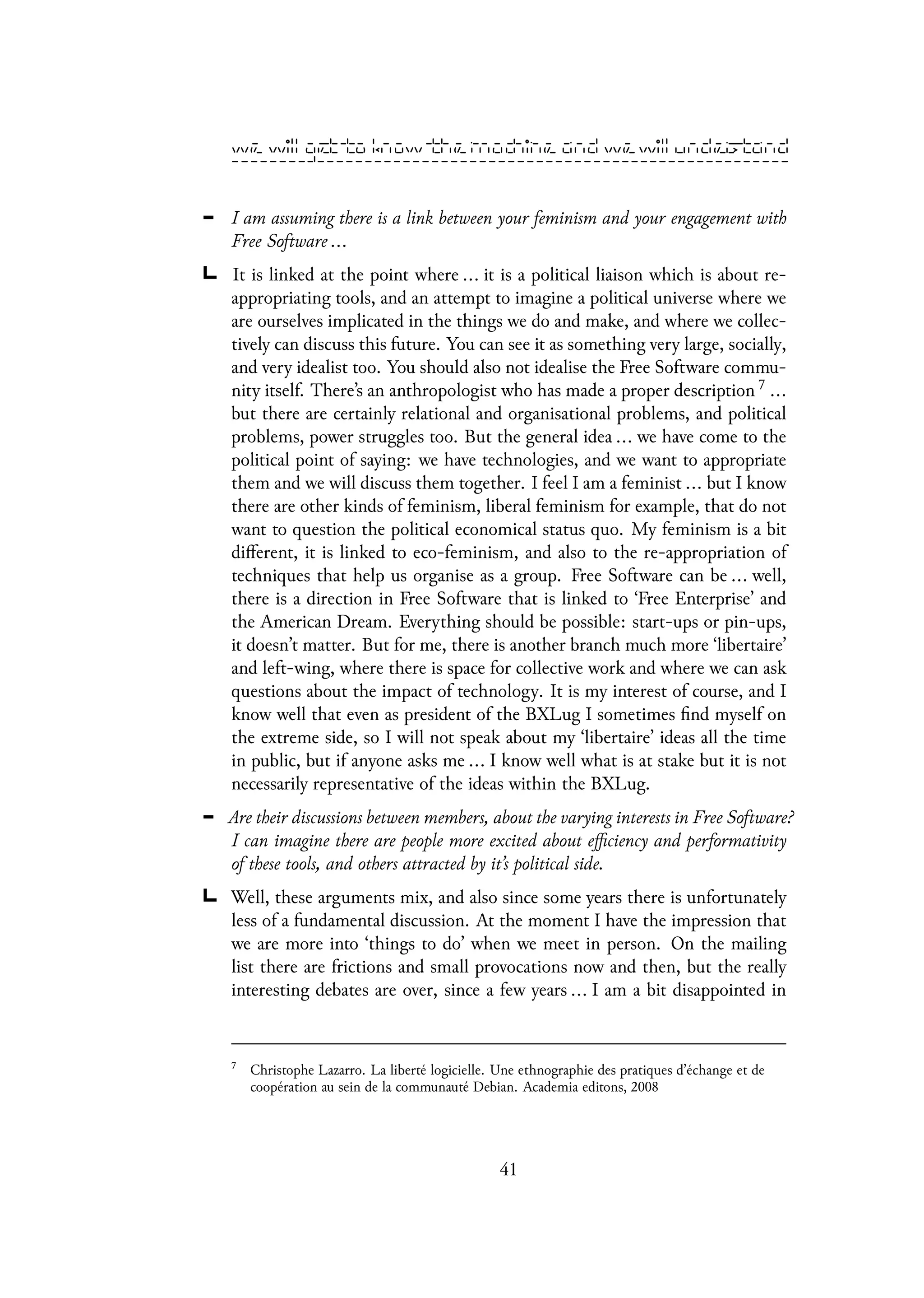 I am assuming there is a link between your feminism and your engagement with
Free Software ...
It is linked at the point where ... it is a political liaison which is about re-
appropriating tools, and an attempt to imagine a political universe where we
are ourselves implicated in the things we do and make, and where we collec-
tively can discuss this future. You can see it as something very large, socially,
and very idealist too. You should also not idealise the Free Software commu-
nity itself. There’s an anthropologist who has made a proper description 7 ...
but there are certainly relational and organisational problems, and political
problems, power struggles too. But the general idea ... we have come to the
political point of saying: we have technologies, and we want to appropriate
them and we will discuss them together. I feel I am a feminist ... but I know
there are other kinds of feminism, liberal feminism for example, that do not
want to question the political economical status quo. My feminism is a bit
different, it is linked to eco-feminism, and also to the re-appropriation of
techniques that help us organise as a group. Free Software can be ... well,
there is a direction in Free Software that is linked to ‘Free Enterprise’ and
the American Dream. Everything should be possible: start-ups or pin-ups,
it doesn’t matter. But for me, there is another branch much more ‘libertaire’
and left-wing, where there is space for collective work and where we can ask
questions about the impact of technology. It is my interest of course, and I
know well that even as president of the BXLug I sometimes find myself on
the extreme side, so I will not speak about my ‘libertaire’ ideas all the time
in public, but if anyone asks me ... I know well what is at stake but it is not
necessarily representative of the ideas within the BXLug.
Are their discussions between members, about the varying interests in Free Software?
I can imagine there are people more excited about efficiency and performativity
of these tools, and others attracted by it’s political side.
Well, these arguments mix, and also since some years there is unfortunately
less of a fundamental discussion. At the moment I have the impression that
we are more into ‘things to do’ when we meet in person. On the mailing
list there are frictions and small provocations now and then, but the really
interesting debates are over, since a few years ... I am a bit disappointed in
7
Christophe Lazarro. La liberté logicielle. Une ethnographie des pratiques d’échange et de
coopération au sein de la communauté Debian. Academia editons, 2008
41
 