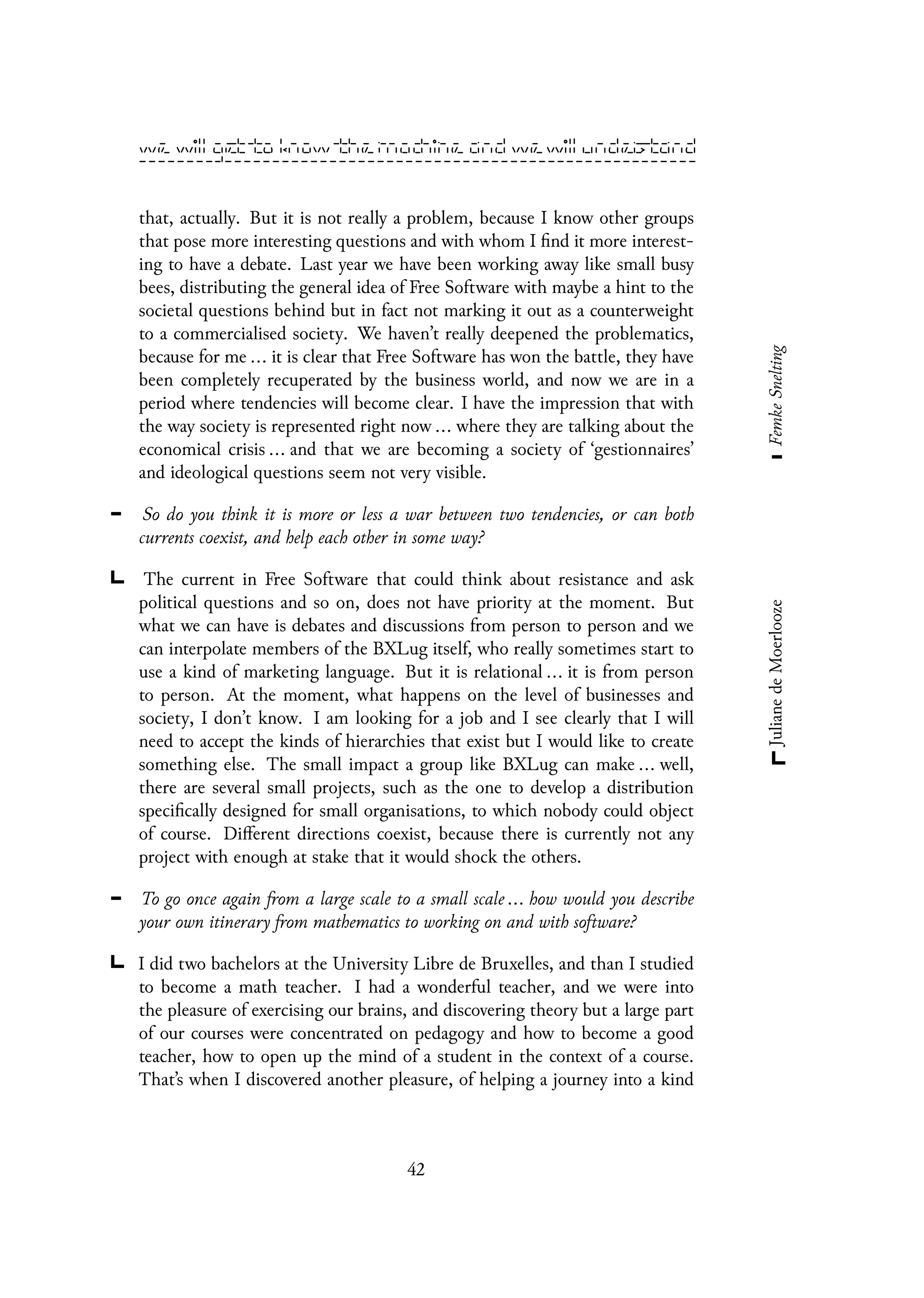 that, actually. But it is not really a problem, because I know other groups
that pose more interesting questions and with whom I find it more interest-
ing to have a debate. Last year we have been working away like small busy
bees, distributing the general idea of Free Software with maybe a hint to the
societal questions behind but in fact not marking it out as a counterweight
to a commercialised society. We haven’t really deepened the problematics,
because for me ... it is clear that Free Software has won the battle, they have
been completely recuperated by the business world, and now we are in a
period where tendencies will become clear. I have the impression that with
the way society is represented right now ... where they are talking about the
economical crisis ... and that we are becoming a society of ‘gestionnaires’
and ideological questions seem not very visible.
So do you think it is more or less a war between two tendencies, or can both
currents coexist, and help each other in some way?
The current in Free Software that could think about resistance and ask
political questions and so on, does not have priority at the moment. But
what we can have is debates and discussions from person to person and we
can interpolate members of the BXLug itself, who really sometimes start to
use a kind of marketing language. But it is relational ... it is from person
to person. At the moment, what happens on the level of businesses and
society, I don’t know. I am looking for a job and I see clearly that I will
need to accept the kinds of hierarchies that exist but I would like to create
something else. The small impact a group like BXLug can make ... well,
there are several small projects, such as the one to develop a distribution
specifically designed for small organisations, to which nobody could object
of course. Different directions coexist, because there is currently not any
project with enough at stake that it would shock the others.
To go once again from a large scale to a small scale ... how would you describe
your own itinerary from mathematics to working on and with software?
I did two bachelors at the University Libre de Bruxelles, and than I studied
to become a math teacher. I had a wonderful teacher, and we were into
the pleasure of exercising our brains, and discovering theory but a large part
of our courses were concentrated on pedagogy and how to become a good
teacher, how to open up the mind of a student in the context of a course.
That’s when I discovered another pleasure, of helping a journey into a kind
42
 