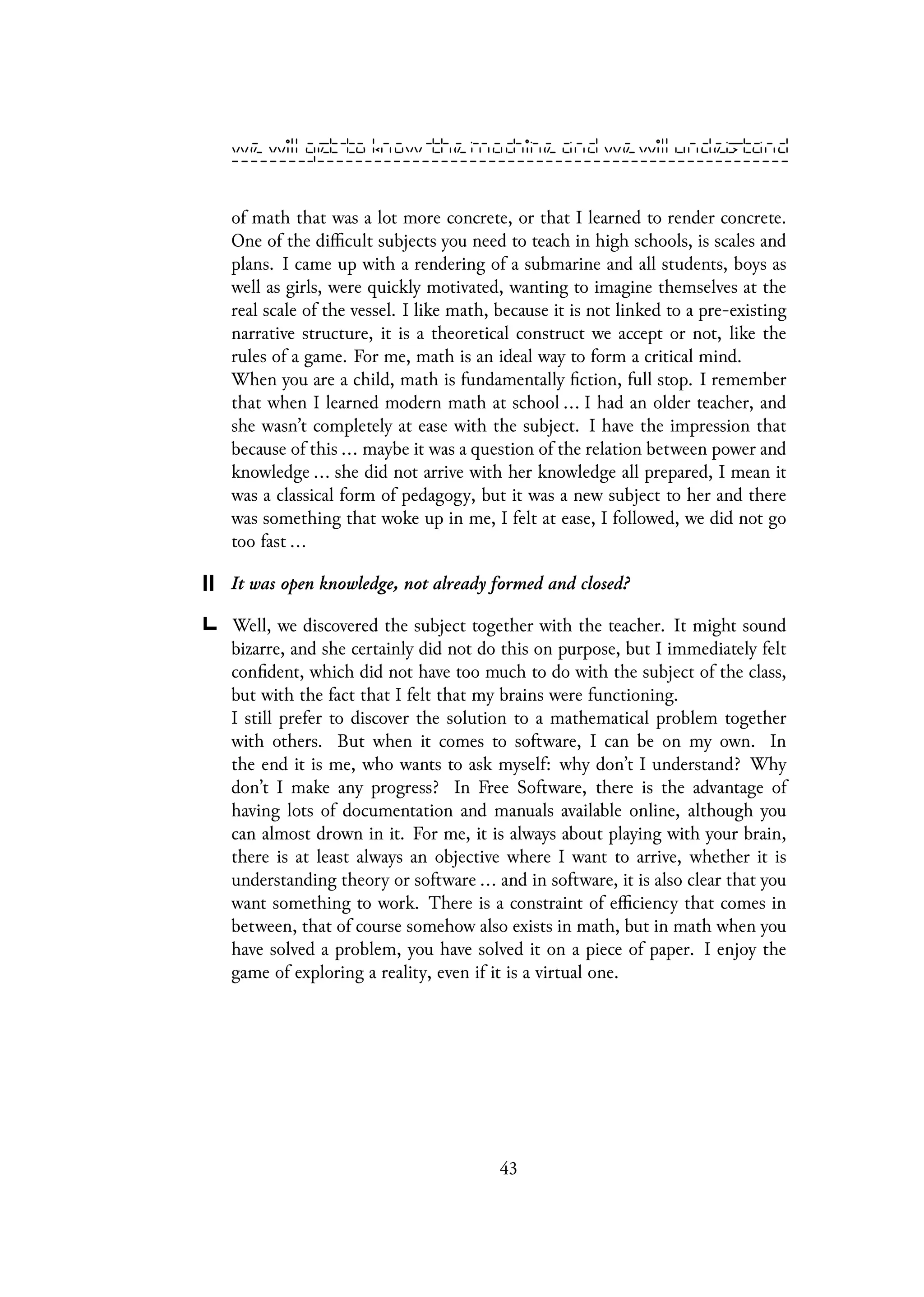 of math that was a lot more concrete, or that I learned to render concrete.
One of the difficult subjects you need to teach in high schools, is scales and
plans. I came up with a rendering of a submarine and all students, boys as
well as girls, were quickly motivated, wanting to imagine themselves at the
real scale of the vessel. I like math, because it is not linked to a pre-existing
narrative structure, it is a theoretical construct we accept or not, like the
rules of a game. For me, math is an ideal way to form a critical mind.
When you are a child, math is fundamentally fiction, full stop. I remember
that when I learned modern math at school ... I had an older teacher, and
she wasn’t completely at ease with the subject. I have the impression that
because of this ... maybe it was a question of the relation between power and
knowledge ... she did not arrive with her knowledge all prepared, I mean it
was a classical form of pedagogy, but it was a new subject to her and there
was something that woke up in me, I felt at ease, I followed, we did not go
too fast ...
It was open knowledge, not already formed and closed?
Well, we discovered the subject together with the teacher. It might sound
bizarre, and she certainly did not do this on purpose, but I immediately felt
confident, which did not have too much to do with the subject of the class,
but with the fact that I felt that my brains were functioning.
I still prefer to discover the solution to a mathematical problem together
with others. But when it comes to software, I can be on my own. In
the end it is me, who wants to ask myself: why don’t I understand? Why
don’t I make any progress? In Free Software, there is the advantage of
having lots of documentation and manuals available online, although you
can almost drown in it. For me, it is always about playing with your brain,
there is at least always an objective where I want to arrive, whether it is
understanding theory or software ... and in software, it is also clear that you
want something to work. There is a constraint of efficiency that comes in
between, that of course somehow also exists in math, but in math when you
have solved a problem, you have solved it on a piece of paper. I enjoy the
game of exploring a reality, even if it is a virtual one.
43
 