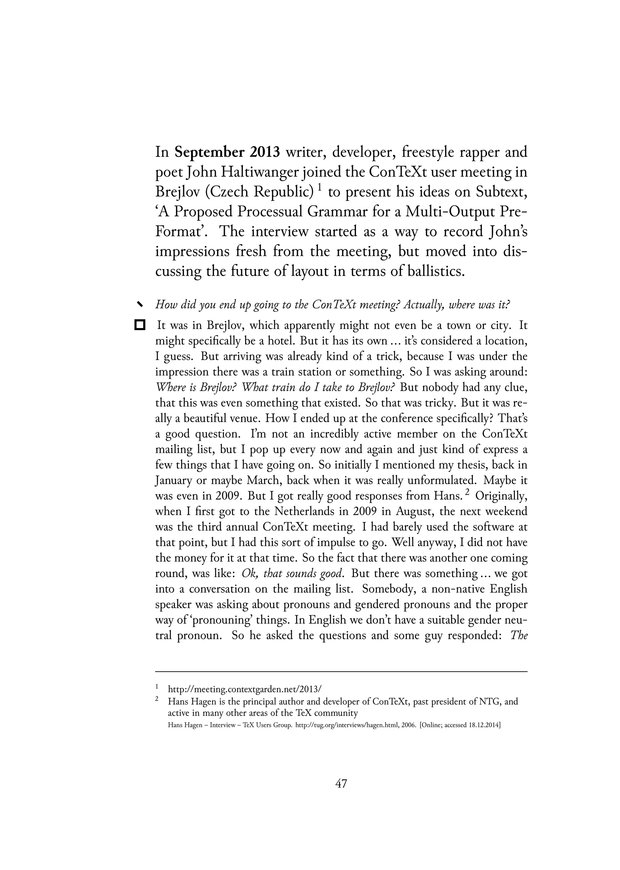 In September 2013 writer, developer, freestyle rapper and
poet John Haltiwanger joined the ConTeXt user meeting in
Brejlov (Czech Republic) 1
to present his ideas on Subtext,
‘A Proposed Processual Grammar for a Multi-Output Pre-
Format’. The interview started as a way to record John’s
impressions fresh from the meeting, but moved into dis-
cussing the future of layout in terms of ballistics.
How did you end up going to the ConTeXt meeting? Actually, where was it?
It was in Brejlov, which apparently might not even be a town or city. It
might specifically be a hotel. But it has its own ... it’s considered a location,
I guess. But arriving was already kind of a trick, because I was under the
impression there was a train station or something. So I was asking around:
Where is Brejlov? What train do I take to Brejlov? But nobody had any clue,
that this was even something that existed. So that was tricky. But it was re-
ally a beautiful venue. How I ended up at the conference specifically? That’s
a good question. I’m not an incredibly active member on the ConTeXt
mailing list, but I pop up every now and again and just kind of express a
few things that I have going on. So initially I mentioned my thesis, back in
January or maybe March, back when it was really unformulated. Maybe it
was even in 2009. But I got really good responses from Hans. 2 Originally,
when I first got to the Netherlands in 2009 in August, the next weekend
was the third annual ConTeXt meeting. I had barely used the software at
that point, but I had this sort of impulse to go. Well anyway, I did not have
the money for it at that time. So the fact that there was another one coming
round, was like: Ok, that sounds good. But there was something ... we got
into a conversation on the mailing list. Somebody, a non-native English
speaker was asking about pronouns and gendered pronouns and the proper
way of ‘pronouning’ things. In English we don’t have a suitable gender neu-
tral pronoun. So he asked the questions and some guy responded: The
1
http://meeting.contextgarden.net/2013/
2
Hans Hagen is the principal author and developer of ConTeXt, past president of NTG, and
active in many other areas of the TeX community
Hans Hagen – Interview – TeX Users Group. http://tug.org/interviews/hagen.html, 2006. [Online; accessed 18.12.2014]
47
 