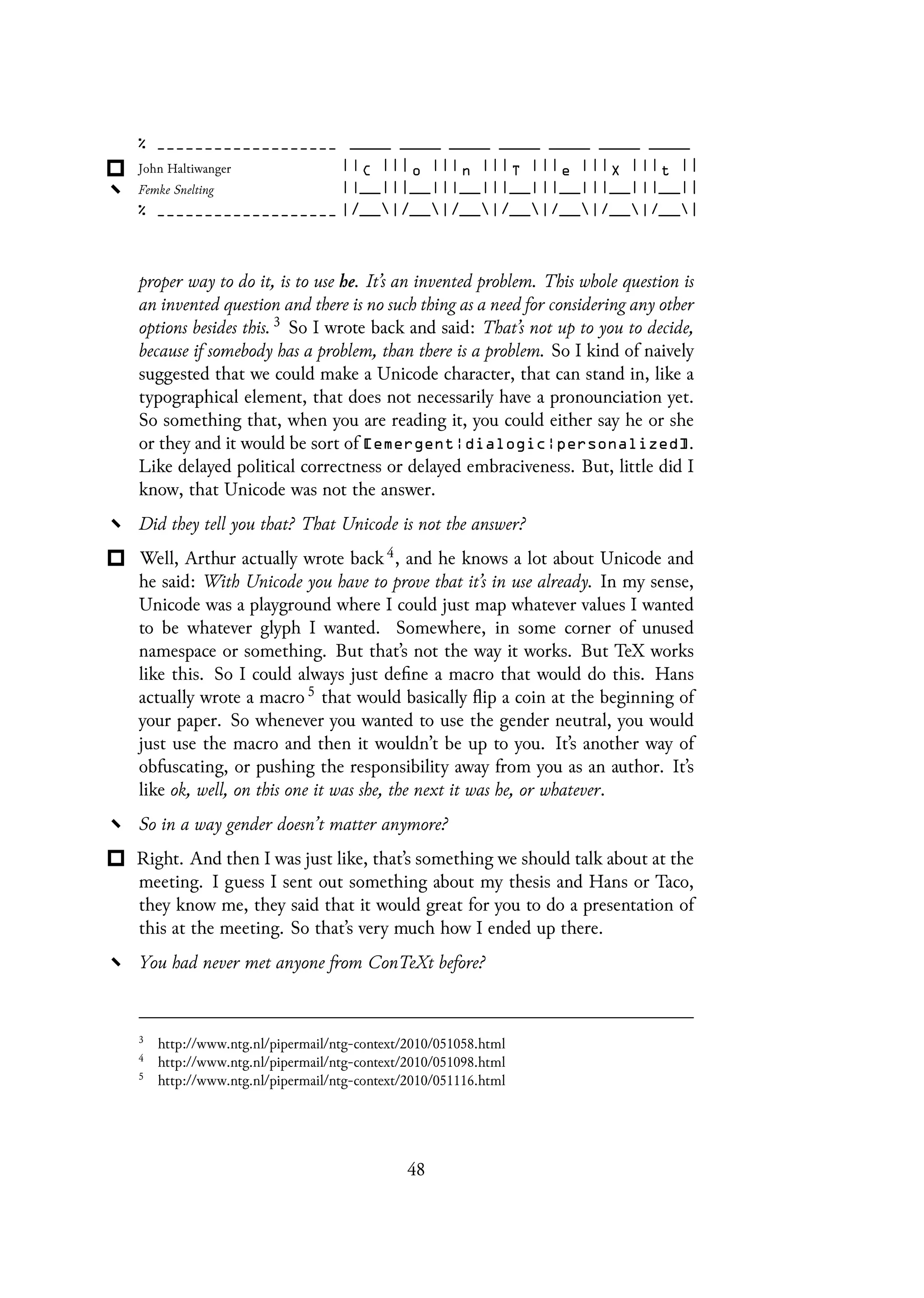 proper way to do it, is to use he. It’s an invented problem. This whole question is
an invented question and there is no such thing as a need for considering any other
options besides this. 3 So I wrote back and said: That’s not up to you to decide,
because if somebody has a problem, than there is a problem. So I kind of naively
suggested that we could make a Unicode character, that can stand in, like a
typographical element, that does not necessarily have a pronounciation yet.
So something that, when you are reading it, you could either say he or she
or they and it would be sort of [emergent|dialogic|personalized].
Like delayed political correctness or delayed embraciveness. But, little did I
know, that Unicode was not the answer.
Did they tell you that? That Unicode is not the answer?
Well, Arthur actually wrote back 4, and he knows a lot about Unicode and
he said: With Unicode you have to prove that it’s in use already. In my sense,
Unicode was a playground where I could just map whatever values I wanted
to be whatever glyph I wanted. Somewhere, in some corner of unused
namespace or something. But that’s not the way it works. But TeX works
like this. So I could always just define a macro that would do this. Hans
actually wrote a macro 5 that would basically flip a coin at the beginning of
your paper. So whenever you wanted to use the gender neutral, you would
just use the macro and then it wouldn’t be up to you. It’s another way of
obfuscating, or pushing the responsibility away from you as an author. It’s
like ok, well, on this one it was she, the next it was he, or whatever.
So in a way gender doesn’t matter anymore?
Right. And then I was just like, that’s something we should talk about at the
meeting. I guess I sent out something about my thesis and Hans or Taco,
they know me, they said that it would great for you to do a presentation of
this at the meeting. So that’s very much how I ended up there.
You had never met anyone from ConTeXt before?
3
http://www.ntg.nl/pipermail/ntg-context/2010/051058.html
4
http://www.ntg.nl/pipermail/ntg-context/2010/051098.html
5
http://www.ntg.nl/pipermail/ntg-context/2010/051116.html
48
 