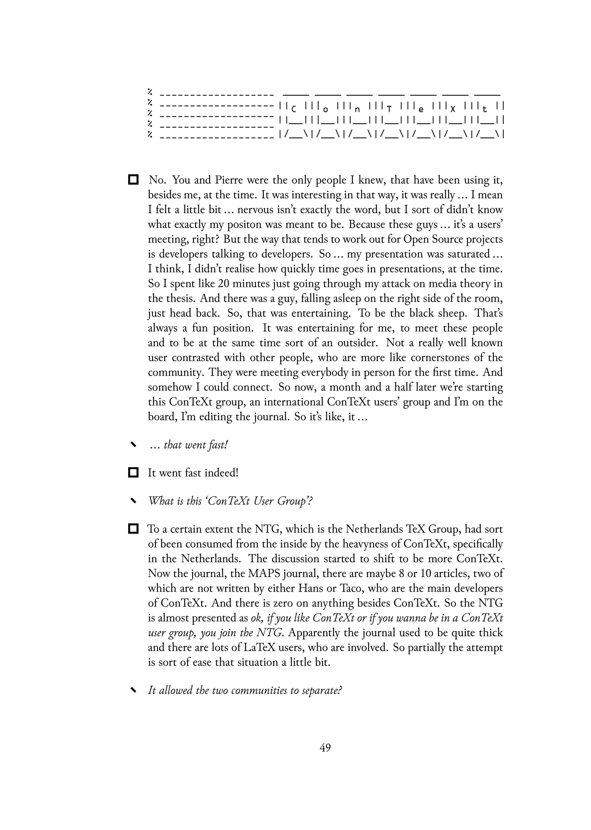 No. You and Pierre were the only people I knew, that have been using it,
besides me, at the time. It was interesting in that way, it was really ... I mean
I felt a little bit ... nervous isn’t exactly the word, but I sort of didn’t know
what exactly my positon was meant to be. Because these guys ... it’s a users’
meeting, right? But the way that tends to work out for Open Source projects
is developers talking to developers. So ... my presentation was saturated ...
I think, I didn’t realise how quickly time goes in presentations, at the time.
So I spent like 20 minutes just going through my attack on media theory in
the thesis. And there was a guy, falling asleep on the right side of the room,
just head back. So, that was entertaining. To be the black sheep. That’s
always a fun position. It was entertaining for me, to meet these people
and to be at the same time sort of an outsider. Not a really well known
user contrasted with other people, who are more like cornerstones of the
community. They were meeting everybody in person for the first time. And
somehow I could connect. So now, a month and a half later we’re starting
this ConTeXt group, an international ConTeXt users’ group and I’m on the
board, I’m editing the journal. So it’s like, it ...
... that went fast!
It went fast indeed!
What is this ‘ConTeXt User Group’?
To a certain extent the NTG, which is the Netherlands TeX Group, had sort
of been consumed from the inside by the heavyness of ConTeXt, specifically
in the Netherlands. The discussion started to shift to be more ConTeXt.
Now the journal, the MAPS journal, there are maybe 8 or 10 articles, two of
which are not written by either Hans or Taco, who are the main developers
of ConTeXt. And there is zero on anything besides ConTeXt. So the NTG
is almost presented as ok, if you like ConTeXt or if you wanna be in a ConTeXt
user group, you join the NTG. Apparently the journal used to be quite thick
and there are lots of LaTeX users, who are involved. So partially the attempt
is sort of ease that situation a little bit.
It allowed the two communities to separate?
49
 