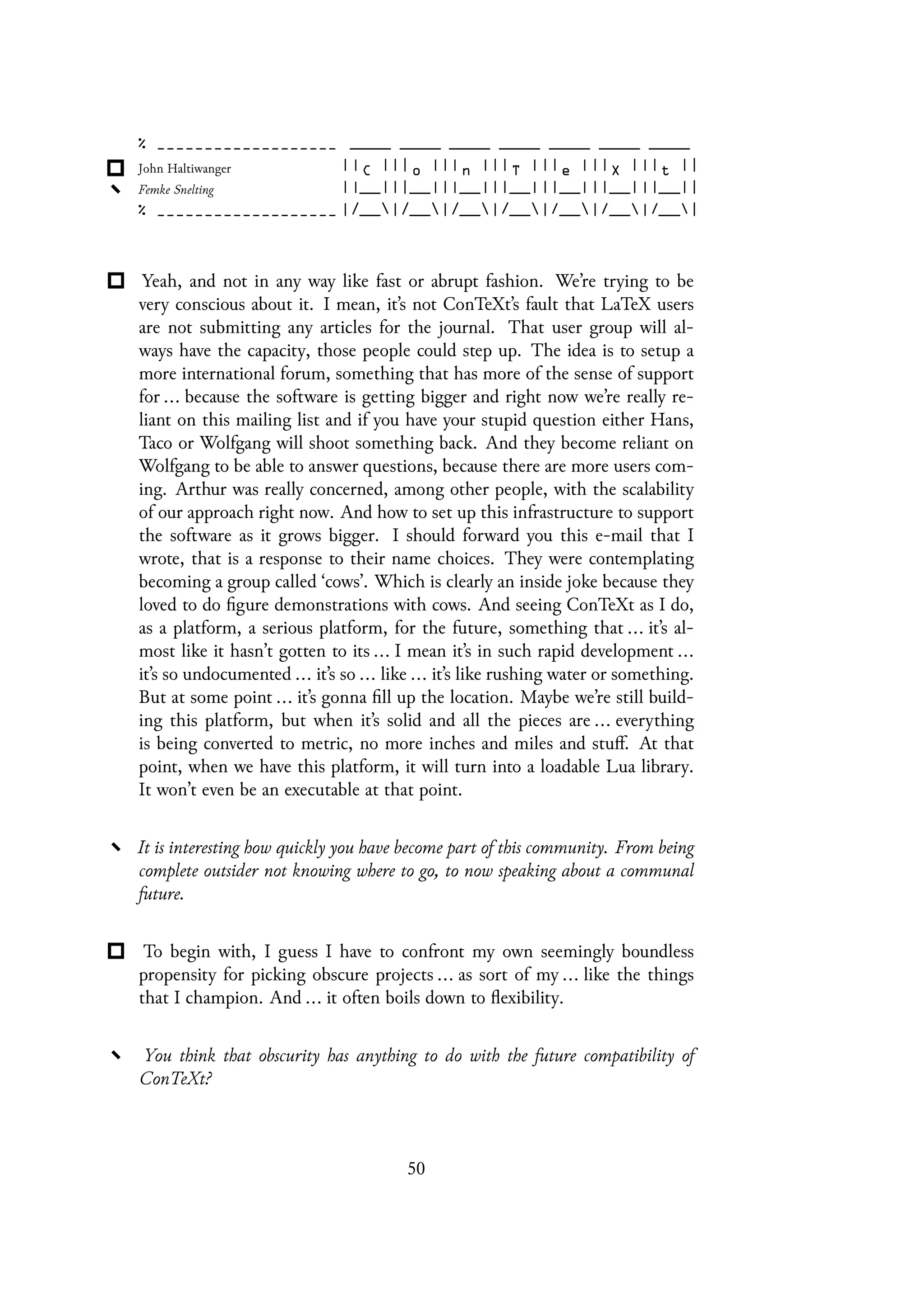 Yeah, and not in any way like fast or abrupt fashion. We’re trying to be
very conscious about it. I mean, it’s not ConTeXt’s fault that LaTeX users
are not submitting any articles for the journal. That user group will al-
ways have the capacity, those people could step up. The idea is to setup a
more international forum, something that has more of the sense of support
for ... because the software is getting bigger and right now we’re really re-
liant on this mailing list and if you have your stupid question either Hans,
Taco or Wolfgang will shoot something back. And they become reliant on
Wolfgang to be able to answer questions, because there are more users com-
ing. Arthur was really concerned, among other people, with the scalability
of our approach right now. And how to set up this infrastructure to support
the software as it grows bigger. I should forward you this e-mail that I
wrote, that is a response to their name choices. They were contemplating
becoming a group called ‘cows’. Which is clearly an inside joke because they
loved to do figure demonstrations with cows. And seeing ConTeXt as I do,
as a platform, a serious platform, for the future, something that ... it’s al-
most like it hasn’t gotten to its ... I mean it’s in such rapid development ...
it’s so undocumented ... it’s so ... like ... it’s like rushing water or something.
But at some point ... it’s gonna fill up the location. Maybe we’re still build-
ing this platform, but when it’s solid and all the pieces are ... everything
is being converted to metric, no more inches and miles and stuff. At that
point, when we have this platform, it will turn into a loadable Lua library.
It won’t even be an executable at that point.
It is interesting how quickly you have become part of this community. From being
complete outsider not knowing where to go, to now speaking about a communal
future.
To begin with, I guess I have to confront my own seemingly boundless
propensity for picking obscure projects ... as sort of my ... like the things
that I champion. And ... it often boils down to flexibility.
You think that obscurity has anything to do with the future compatibility of
ConTeXt?
50
 