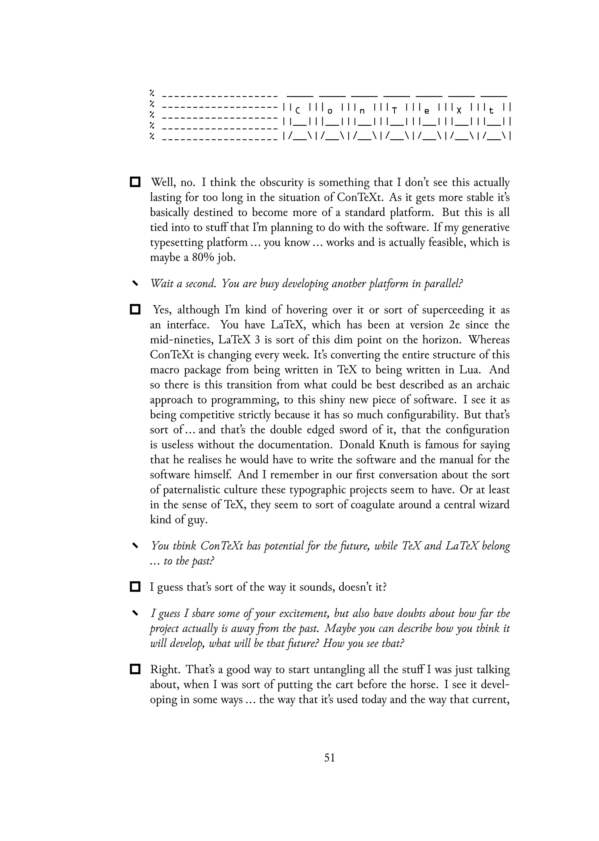 Well, no. I think the obscurity is something that I don’t see this actually
lasting for too long in the situation of ConTeXt. As it gets more stable it’s
basically destined to become more of a standard platform. But this is all
tied into to stuff that I’m planning to do with the software. If my generative
typesetting platform ... you know ... works and is actually feasible, which is
maybe a 80% job.
Wait a second. You are busy developing another platform in parallel?
Yes, although I’m kind of hovering over it or sort of superceeding it as
an interface. You have LaTeX, which has been at version 2e since the
mid-nineties, LaTeX 3 is sort of this dim point on the horizon. Whereas
ConTeXt is changing every week. It’s converting the entire structure of this
macro package from being written in TeX to being written in Lua. And
so there is this transition from what could be best described as an archaic
approach to programming, to this shiny new piece of software. I see it as
being competitive strictly because it has so much configurability. But that’s
sort of ... and that’s the double edged sword of it, that the configuration
is useless without the documentation. Donald Knuth is famous for saying
that he realises he would have to write the software and the manual for the
software himself. And I remember in our first conversation about the sort
of paternalistic culture these typographic projects seem to have. Or at least
in the sense of TeX, they seem to sort of coagulate around a central wizard
kind of guy.
You think ConTeXt has potential for the future, while TeX and LaTeX belong
... to the past?
I guess that’s sort of the way it sounds, doesn’t it?
I guess I share some of your excitement, but also have doubts about how far the
project actually is away from the past. Maybe you can describe how you think it
will develop, what will be that future? How you see that?
Right. That’s a good way to start untangling all the stuff I was just talking
about, when I was sort of putting the cart before the horse. I see it devel-
oping in some ways ... the way that it’s used today and the way that current,
51
 