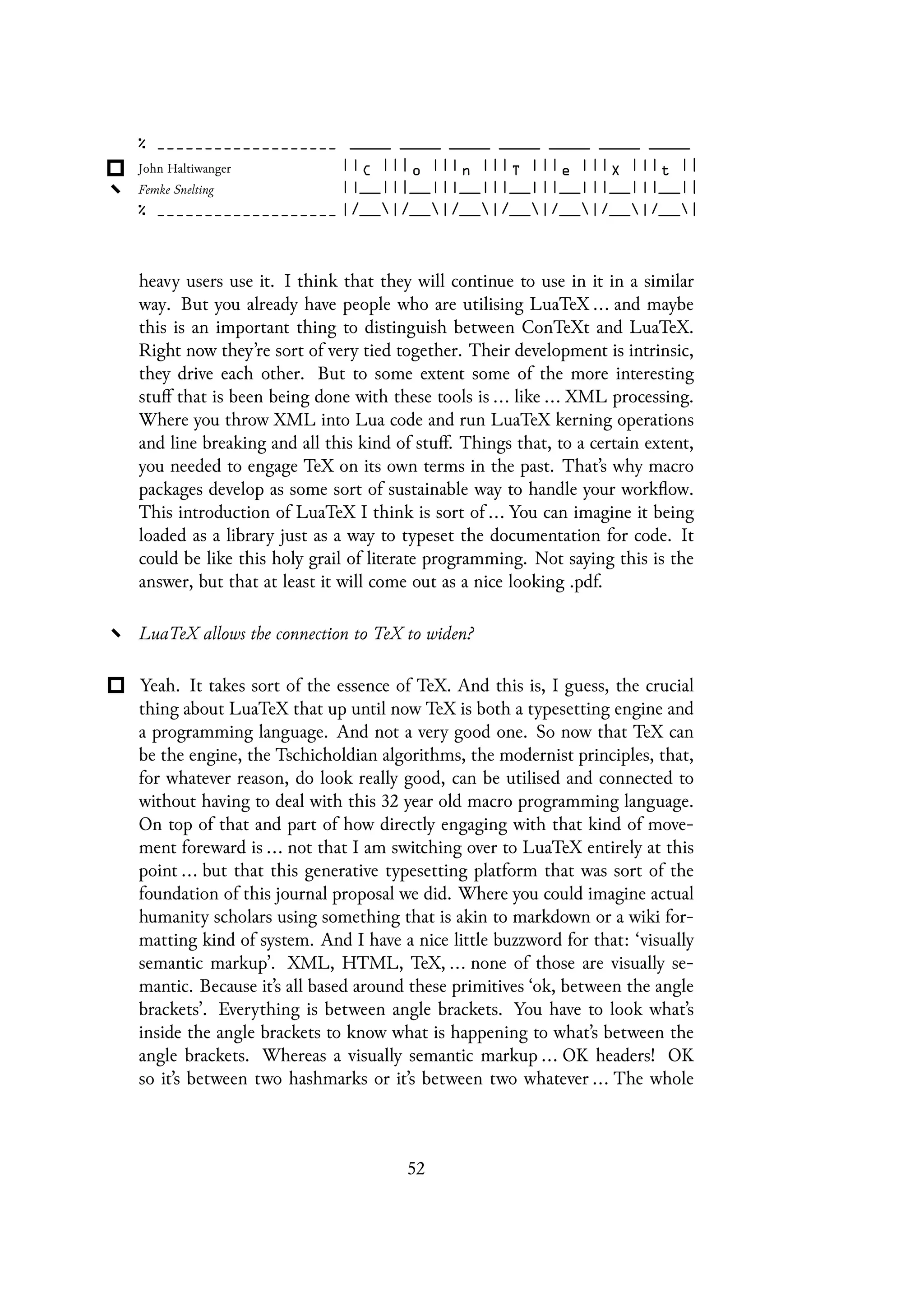 heavy users use it. I think that they will continue to use in it in a similar
way. But you already have people who are utilising LuaTeX ... and maybe
this is an important thing to distinguish between ConTeXt and LuaTeX.
Right now they’re sort of very tied together. Their development is intrinsic,
they drive each other. But to some extent some of the more interesting
stuff that is been being done with these tools is ... like ... XML processing.
Where you throw XML into Lua code and run LuaTeX kerning operations
and line breaking and all this kind of stuff. Things that, to a certain extent,
you needed to engage TeX on its own terms in the past. That’s why macro
packages develop as some sort of sustainable way to handle your workflow.
This introduction of LuaTeX I think is sort of ... You can imagine it being
loaded as a library just as a way to typeset the documentation for code. It
could be like this holy grail of literate programming. Not saying this is the
answer, but that at least it will come out as a nice looking .pdf.
LuaTeX allows the connection to TeX to widen?
Yeah. It takes sort of the essence of TeX. And this is, I guess, the crucial
thing about LuaTeX that up until now TeX is both a typesetting engine and
a programming language. And not a very good one. So now that TeX can
be the engine, the Tschicholdian algorithms, the modernist principles, that,
for whatever reason, do look really good, can be utilised and connected to
without having to deal with this 32 year old macro programming language.
On top of that and part of how directly engaging with that kind of move-
ment foreward is ... not that I am switching over to LuaTeX entirely at this
point ... but that this generative typesetting platform that was sort of the
foundation of this journal proposal we did. Where you could imagine actual
humanity scholars using something that is akin to markdown or a wiki for-
matting kind of system. And I have a nice little buzzword for that: ‘visually
semantic markup’. XML, HTML, TeX, ... none of those are visually se-
mantic. Because it’s all based around these primitives ‘ok, between the angle
brackets’. Everything is between angle brackets. You have to look what’s
inside the angle brackets to know what is happening to what’s between the
angle brackets. Whereas a visually semantic markup ... OK headers! OK
so it’s between two hashmarks or it’s between two whatever ... The whole
52
 