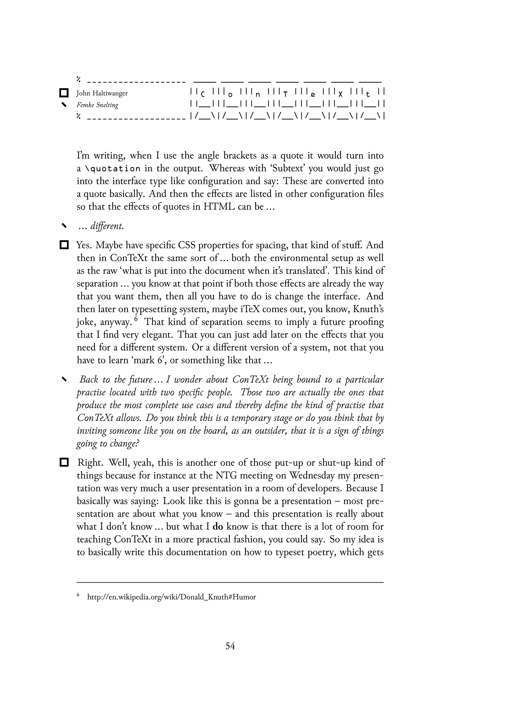 I’m writing, when I use the angle brackets as a quote it would turn into
a quotation in the output. Whereas with ‘Subtext’ you would just go
into the interface type like configuration and say: These are converted into
a quote basically. And then the effects are listed in other configuration files
so that the effects of quotes in HTML can be ...
... different.
Yes. Maybe have specific CSS properties for spacing, that kind of stuff. And
then in ConTeXt the same sort of ... both the environmental setup as well
as the raw ‘what is put into the document when it’s translated’. This kind of
separation ... you know at that point if both those effects are already the way
that you want them, then all you have to do is change the interface. And
then later on typesetting system, maybe iTeX comes out, you know, Knuth’s
joke, anyway. 6 That kind of separation seems to imply a future proofing
that I find very elegant. That you can just add later on the effects that you
need for a different system. Or a different version of a system, not that you
have to learn ‘mark 6’, or something like that ...
Back to the future ... I wonder about ConTeXt being bound to a particular
practise located with two specific people. Those two are actually the ones that
produce the most complete use cases and thereby define the kind of practise that
ConTeXt allows. Do you think this is a temporary stage or do you think that by
inviting someone like you on the board, as an outsider, that it is a sign of things
going to change?
Right. Well, yeah, this is another one of those put-up or shut-up kind of
things because for instance at the NTG meeting on Wednesday my presen-
tation was very much a user presentation in a room of developers. Because I
basically was saying: Look like this is gonna be a presentation – most pre-
sentation are about what you know – and this presentation is really about
what I don’t know ... but what I do know is that there is a lot of room for
teaching ConTeXt in a more practical fashion, you could say. So my idea is
to basically write this documentation on how to typeset poetry, which gets
6
http://en.wikipedia.org/wiki/Donald_Knuth#Humor
54
 