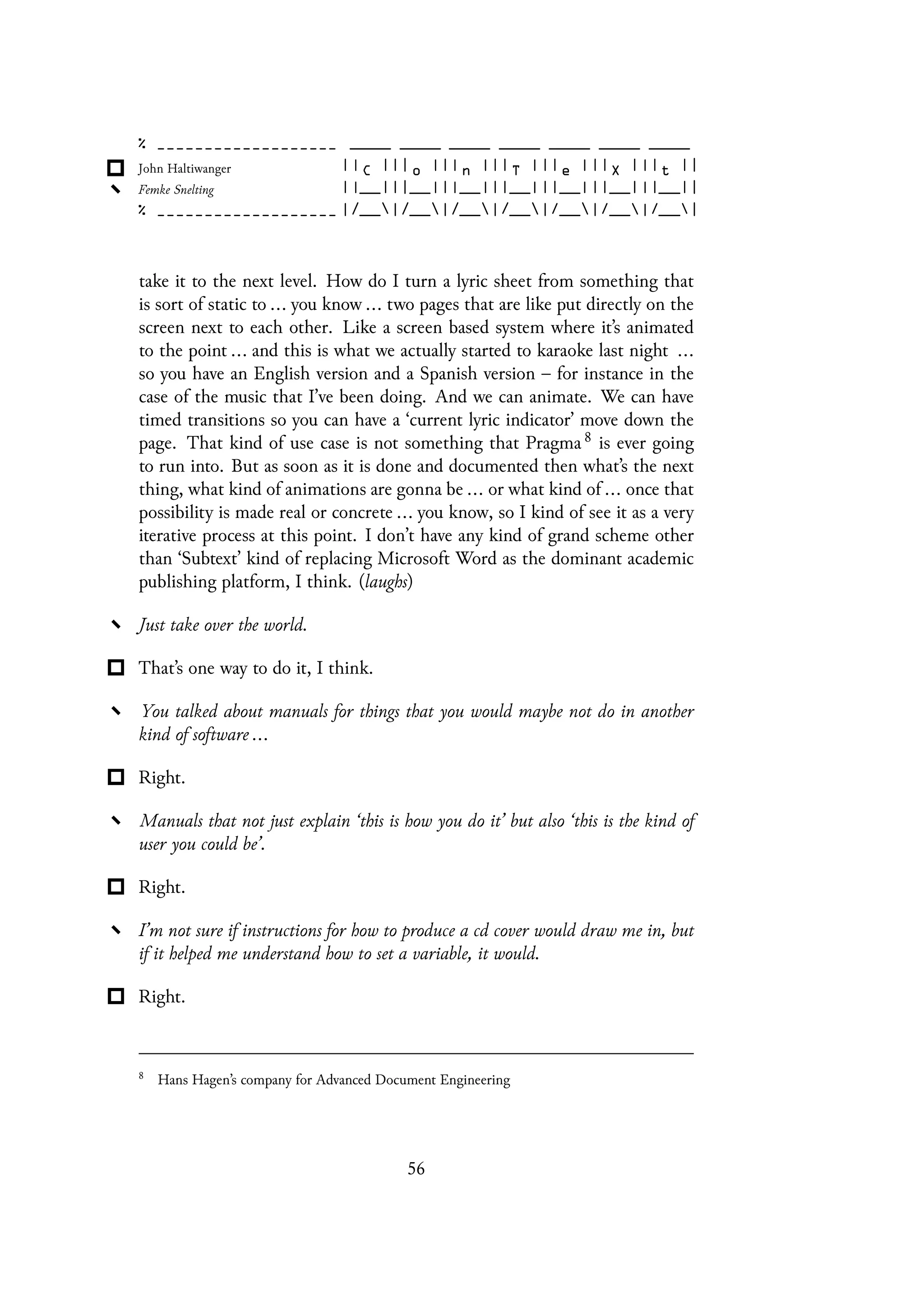 take it to the next level. How do I turn a lyric sheet from something that
is sort of static to ... you know ... two pages that are like put directly on the
screen next to each other. Like a screen based system where it’s animated
to the point ... and this is what we actually started to karaoke last night ...
so you have an English version and a Spanish version – for instance in the
case of the music that I’ve been doing. And we can animate. We can have
timed transitions so you can have a ‘current lyric indicator’ move down the
page. That kind of use case is not something that Pragma 8 is ever going
to run into. But as soon as it is done and documented then what’s the next
thing, what kind of animations are gonna be ... or what kind of ... once that
possibility is made real or concrete ... you know, so I kind of see it as a very
iterative process at this point. I don’t have any kind of grand scheme other
than ‘Subtext’ kind of replacing Microsoft Word as the dominant academic
publishing platform, I think. (laughs)
Just take over the world.
That’s one way to do it, I think.
You talked about manuals for things that you would maybe not do in another
kind of software ...
Right.
Manuals that not just explain ‘this is how you do it’ but also ‘this is the kind of
user you could be’.
Right.
I’m not sure if instructions for how to produce a cd cover would draw me in, but
if it helped me understand how to set a variable, it would.
Right.
8
Hans Hagen’s company for Advanced Document Engineering
56
 