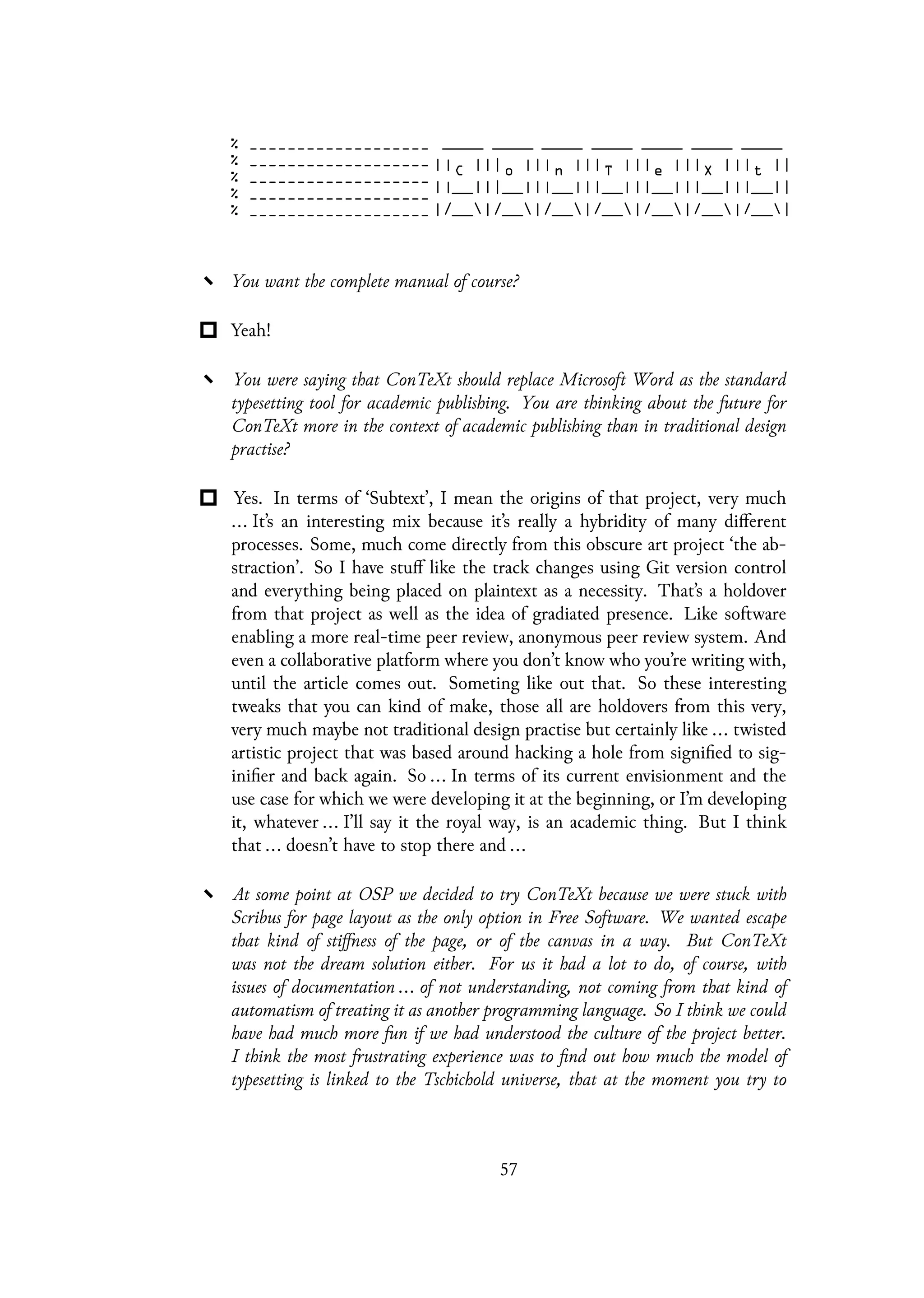 You want the complete manual of course?
Yeah!
You were saying that ConTeXt should replace Microsoft Word as the standard
typesetting tool for academic publishing. You are thinking about the future for
ConTeXt more in the context of academic publishing than in traditional design
practise?
Yes. In terms of ‘Subtext’, I mean the origins of that project, very much
... It’s an interesting mix because it’s really a hybridity of many different
processes. Some, much come directly from this obscure art project ‘the ab-
straction’. So I have stuff like the track changes using Git version control
and everything being placed on plaintext as a necessity. That’s a holdover
from that project as well as the idea of gradiated presence. Like software
enabling a more real-time peer review, anonymous peer review system. And
even a collaborative platform where you don’t know who you’re writing with,
until the article comes out. Someting like out that. So these interesting
tweaks that you can kind of make, those all are holdovers from this very,
very much maybe not traditional design practise but certainly like ... twisted
artistic project that was based around hacking a hole from signified to sig-
inifier and back again. So ... In terms of its current envisionment and the
use case for which we were developing it at the beginning, or I’m developing
it, whatever ... I’ll say it the royal way, is an academic thing. But I think
that ... doesn’t have to stop there and ...
At some point at OSP we decided to try ConTeXt because we were stuck with
Scribus for page layout as the only option in Free Software. We wanted escape
that kind of stiffness of the page, or of the canvas in a way. But ConTeXt
was not the dream solution either. For us it had a lot to do, of course, with
issues of documentation ... of not understanding, not coming from that kind of
automatism of treating it as another programming language. So I think we could
have had much more fun if we had understood the culture of the project better.
I think the most frustrating experience was to find out how much the model of
typesetting is linked to the Tschichold universe, that at the moment you try to
57
 