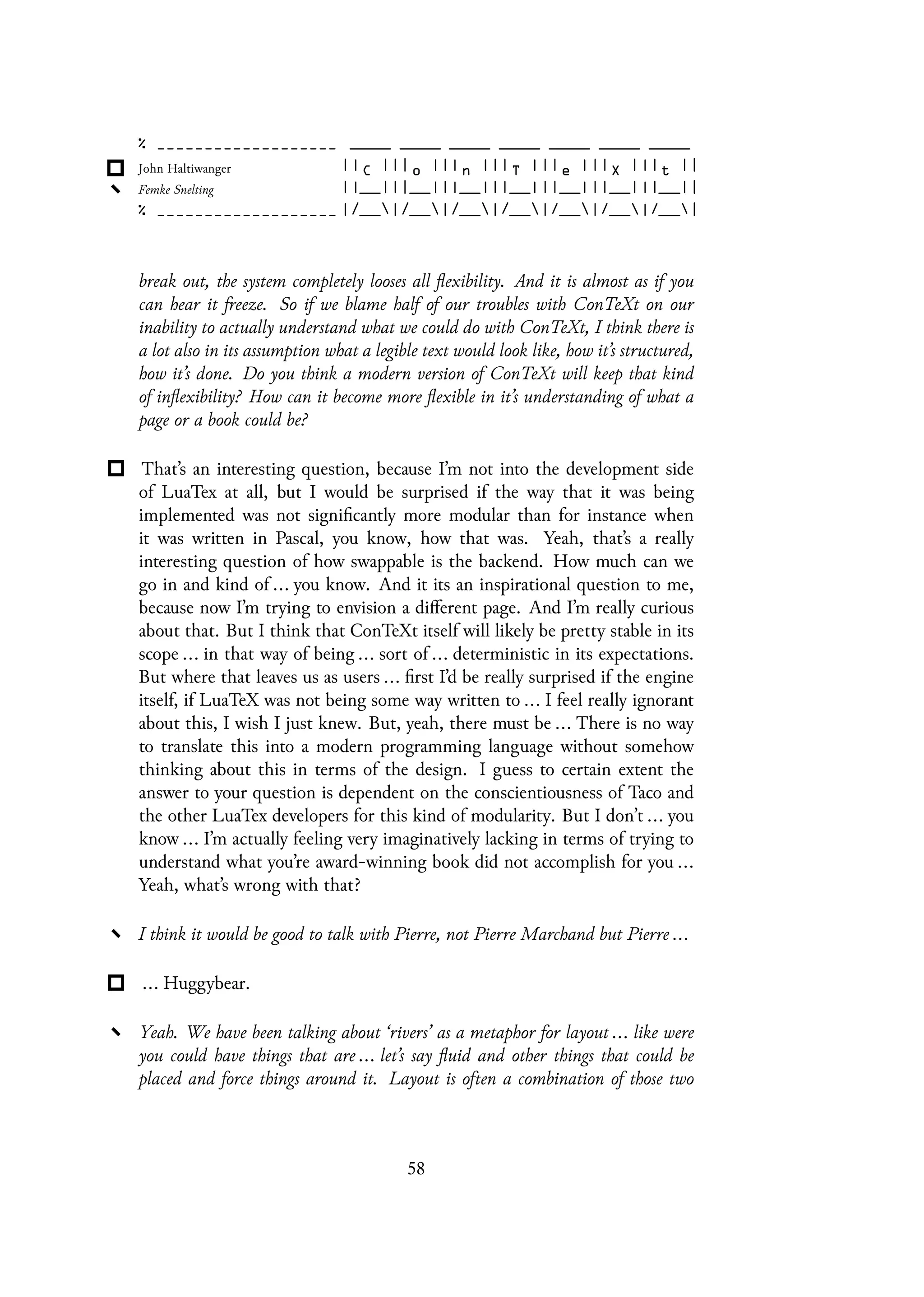 break out, the system completely looses all flexibility. And it is almost as if you
can hear it freeze. So if we blame half of our troubles with ConTeXt on our
inability to actually understand what we could do with ConTeXt, I think there is
a lot also in its assumption what a legible text would look like, how it’s structured,
how it’s done. Do you think a modern version of ConTeXt will keep that kind
of inflexibility? How can it become more flexible in it’s understanding of what a
page or a book could be?
That’s an interesting question, because I’m not into the development side
of LuaTex at all, but I would be surprised if the way that it was being
implemented was not significantly more modular than for instance when
it was written in Pascal, you know, how that was. Yeah, that’s a really
interesting question of how swappable is the backend. How much can we
go in and kind of ... you know. And it its an inspirational question to me,
because now I’m trying to envision a different page. And I’m really curious
about that. But I think that ConTeXt itself will likely be pretty stable in its
scope ... in that way of being ... sort of ... deterministic in its expectations.
But where that leaves us as users ... first I’d be really surprised if the engine
itself, if LuaTeX was not being some way written to ... I feel really ignorant
about this, I wish I just knew. But, yeah, there must be ... There is no way
to translate this into a modern programming language without somehow
thinking about this in terms of the design. I guess to certain extent the
answer to your question is dependent on the conscientiousness of Taco and
the other LuaTex developers for this kind of modularity. But I don’t ... you
know ... I’m actually feeling very imaginatively lacking in terms of trying to
understand what you’re award-winning book did not accomplish for you ...
Yeah, what’s wrong with that?
I think it would be good to talk with Pierre, not Pierre Marchand but Pierre ...
... Huggybear.
Yeah. We have been talking about ‘rivers’ as a metaphor for layout ... like were
you could have things that are ... let’s say fluid and other things that could be
placed and force things around it. Layout is often a combination of those two
58
 