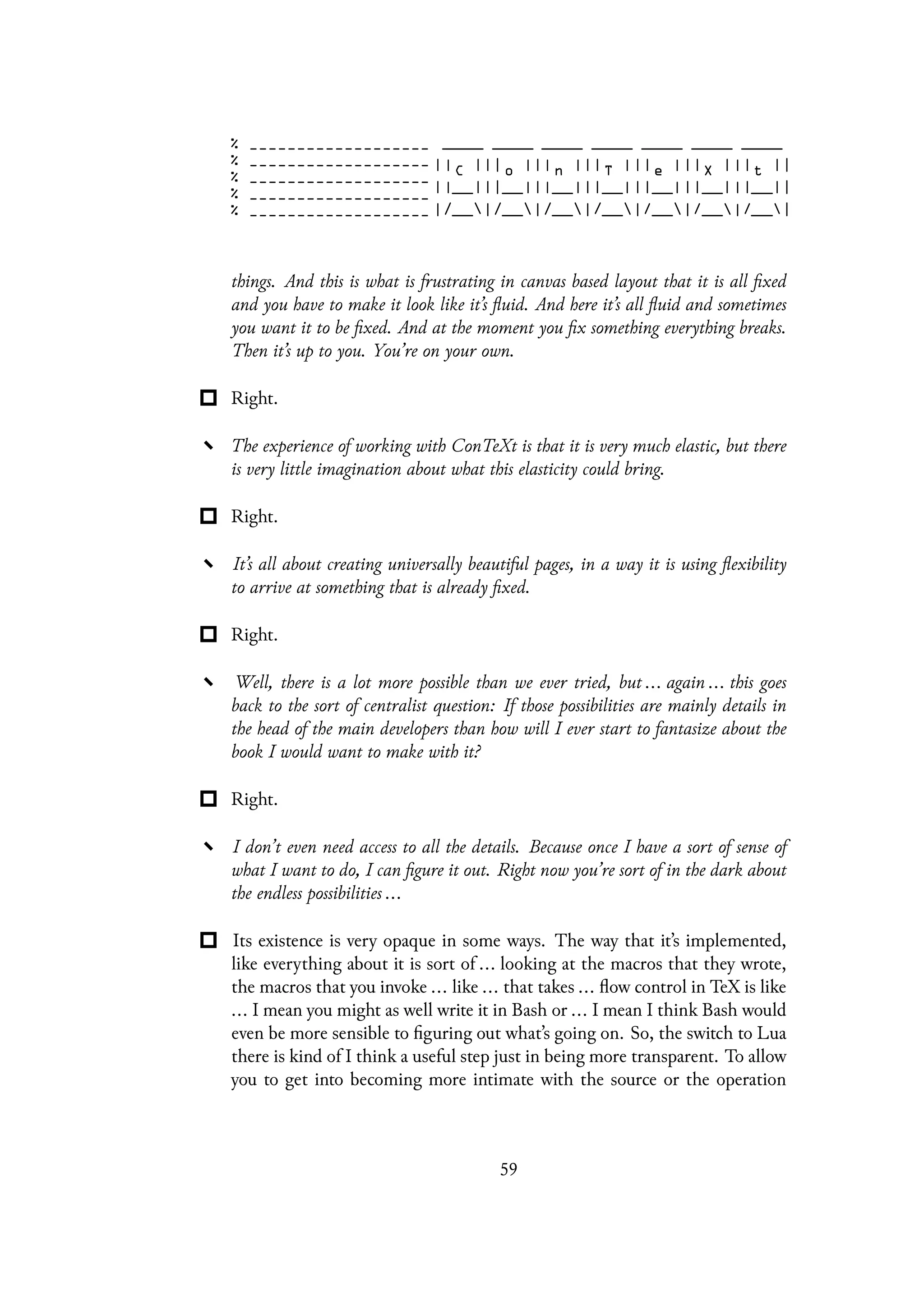 things. And this is what is frustrating in canvas based layout that it is all fixed
and you have to make it look like it’s fluid. And here it’s all fluid and sometimes
you want it to be fixed. And at the moment you fix something everything breaks.
Then it’s up to you. You’re on your own.
Right.
The experience of working with ConTeXt is that it is very much elastic, but there
is very little imagination about what this elasticity could bring.
Right.
It’s all about creating universally beautiful pages, in a way it is using flexibility
to arrive at something that is already fixed.
Right.
Well, there is a lot more possible than we ever tried, but ... again ... this goes
back to the sort of centralist question: If those possibilities are mainly details in
the head of the main developers than how will I ever start to fantasize about the
book I would want to make with it?
Right.
I don’t even need access to all the details. Because once I have a sort of sense of
what I want to do, I can figure it out. Right now you’re sort of in the dark about
the endless possibilities ...
Its existence is very opaque in some ways. The way that it’s implemented,
like everything about it is sort of ... looking at the macros that they wrote,
the macros that you invoke ... like ... that takes ... flow control in TeX is like
... I mean you might as well write it in Bash or ... I mean I think Bash would
even be more sensible to figuring out what’s going on. So, the switch to Lua
there is kind of I think a useful step just in being more transparent. To allow
you to get into becoming more intimate with the source or the operation
59
 