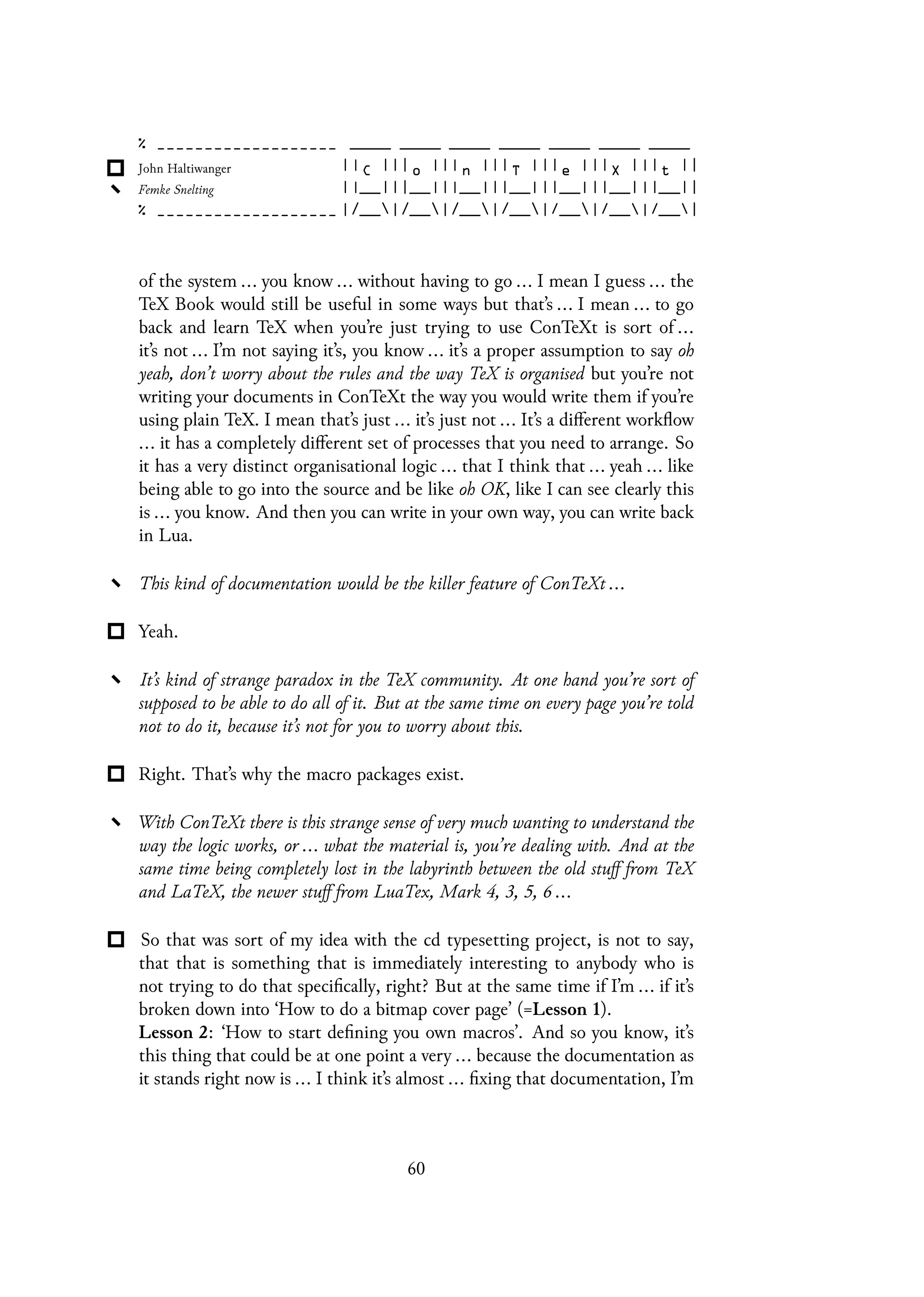 of the system ... you know ... without having to go ... I mean I guess ... the
TeX Book would still be useful in some ways but that’s ... I mean ... to go
back and learn TeX when you’re just trying to use ConTeXt is sort of ...
it’s not ... I’m not saying it’s, you know ... it’s a proper assumption to say oh
yeah, don’t worry about the rules and the way TeX is organised but you’re not
writing your documents in ConTeXt the way you would write them if you’re
using plain TeX. I mean that’s just ... it’s just not ... It’s a different workflow
... it has a completely different set of processes that you need to arrange. So
it has a very distinct organisational logic ... that I think that ... yeah ... like
being able to go into the source and be like oh OK, like I can see clearly this
is ... you know. And then you can write in your own way, you can write back
in Lua.
This kind of documentation would be the killer feature of ConTeXt ...
Yeah.
It’s kind of strange paradox in the TeX community. At one hand you’re sort of
supposed to be able to do all of it. But at the same time on every page you’re told
not to do it, because it’s not for you to worry about this.
Right. That’s why the macro packages exist.
With ConTeXt there is this strange sense of very much wanting to understand the
way the logic works, or ... what the material is, you’re dealing with. And at the
same time being completely lost in the labyrinth between the old stuff from TeX
and LaTeX, the newer stuff from LuaTex, Mark 4, 3, 5, 6 ...
So that was sort of my idea with the cd typesetting project, is not to say,
that that is something that is immediately interesting to anybody who is
not trying to do that specifically, right? But at the same time if I’m ... if it’s
broken down into ‘How to do a bitmap cover page’ (=Lesson 1).
Lesson 2: ‘How to start defining you own macros’. And so you know, it’s
this thing that could be at one point a very ... because the documentation as
it stands right now is ... I think it’s almost ... fixing that documentation, I’m
60
 