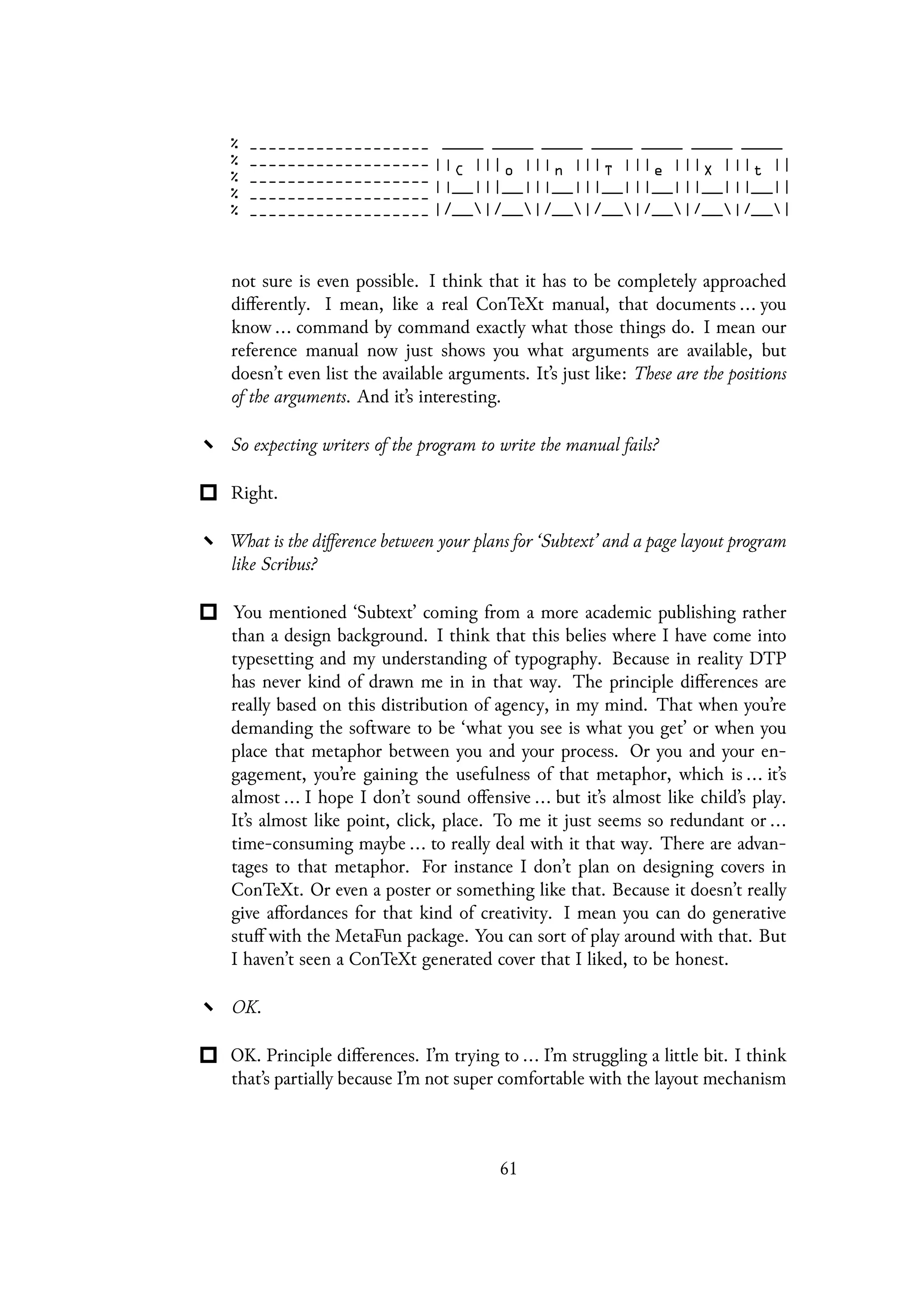 not sure is even possible. I think that it has to be completely approached
differently. I mean, like a real ConTeXt manual, that documents ... you
know ... command by command exactly what those things do. I mean our
reference manual now just shows you what arguments are available, but
doesn’t even list the available arguments. It’s just like: These are the positions
of the arguments. And it’s interesting.
So expecting writers of the program to write the manual fails?
Right.
What is the difference between your plans for ‘Subtext’ and a page layout program
like Scribus?
You mentioned ‘Subtext’ coming from a more academic publishing rather
than a design background. I think that this belies where I have come into
typesetting and my understanding of typography. Because in reality DTP
has never kind of drawn me in in that way. The principle differences are
really based on this distribution of agency, in my mind. That when you’re
demanding the software to be ‘what you see is what you get’ or when you
place that metaphor between you and your process. Or you and your en-
gagement, you’re gaining the usefulness of that metaphor, which is ... it’s
almost ... I hope I don’t sound offensive ... but it’s almost like child’s play.
It’s almost like point, click, place. To me it just seems so redundant or ...
time-consuming maybe ... to really deal with it that way. There are advan-
tages to that metaphor. For instance I don’t plan on designing covers in
ConTeXt. Or even a poster or something like that. Because it doesn’t really
give affordances for that kind of creativity. I mean you can do generative
stuff with the MetaFun package. You can sort of play around with that. But
I haven’t seen a ConTeXt generated cover that I liked, to be honest.
OK.
OK. Principle differences. I’m trying to ... I’m struggling a little bit. I think
that’s partially because I’m not super comfortable with the layout mechanism
61
 