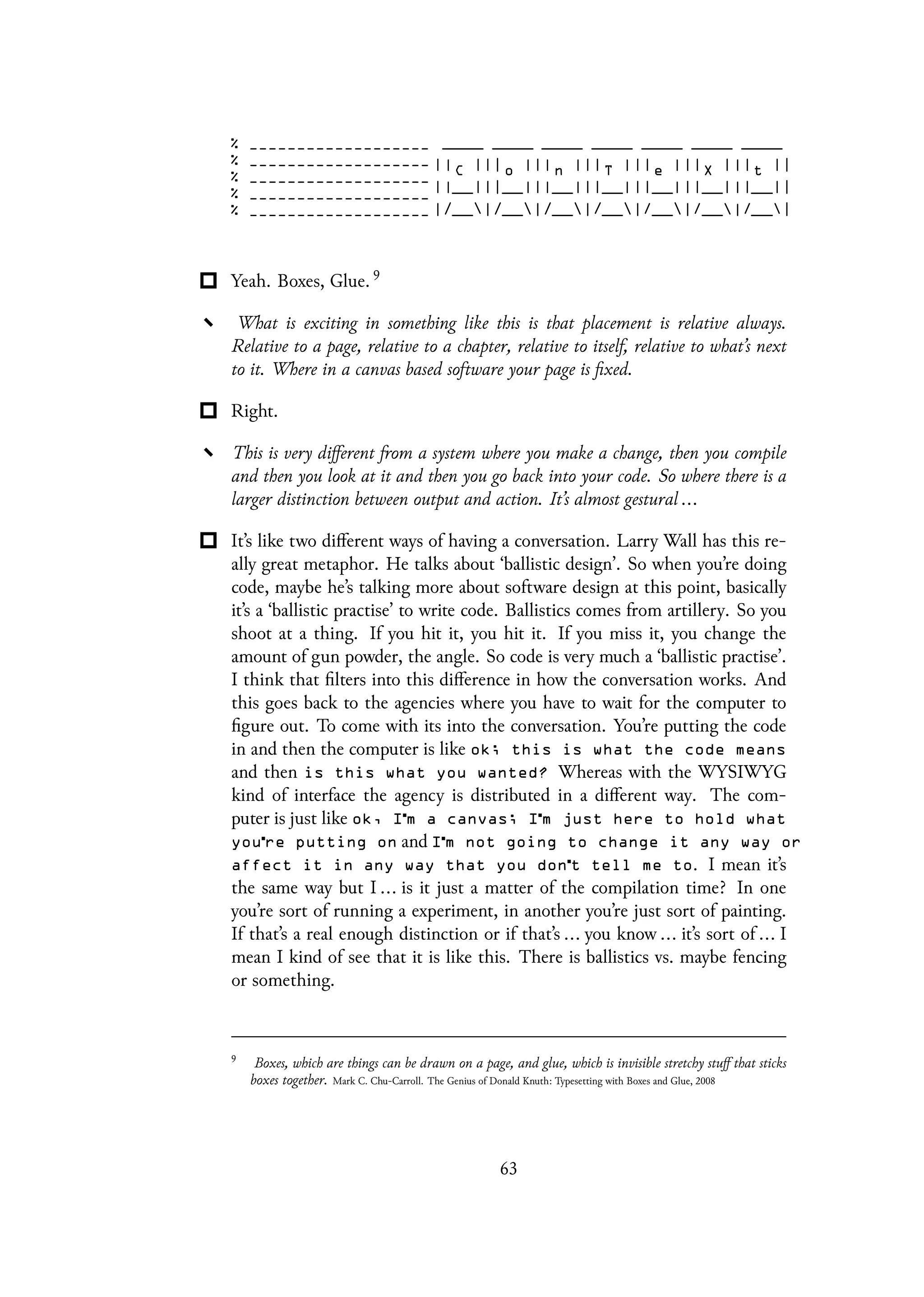 Yeah. Boxes, Glue. 9
What is exciting in something like this is that placement is relative always.
Relative to a page, relative to a chapter, relative to itself, relative to what’s next
to it. Where in a canvas based software your page is fixed.
Right.
This is very different from a system where you make a change, then you compile
and then you look at it and then you go back into your code. So where there is a
larger distinction between output and action. It’s almost gestural ...
It’s like two different ways of having a conversation. Larry Wall has this re-
ally great metaphor. He talks about ‘ballistic design’. So when you’re doing
code, maybe he’s talking more about software design at this point, basically
it’s a ‘ballistic practise’ to write code. Ballistics comes from artillery. So you
shoot at a thing. If you hit it, you hit it. If you miss it, you change the
amount of gun powder, the angle. So code is very much a ‘ballistic practise’.
I think that filters into this difference in how the conversation works. And
this goes back to the agencies where you have to wait for the computer to
figure out. To come with its into the conversation. You’re putting the code
in and then the computer is like ok; this is what the code means
and then is this what you wanted? Whereas with the WYSIWYG
kind of interface the agency is distributed in a different way. The com-
puter is just like ok, I m a canvas; I m just here to hold what
you re putting on and I m not going to change it any way or
affect it in any way that you don t tell me to. I mean it’s
the same way but I ... is it just a matter of the compilation time? In one
you’re sort of running a experiment, in another you’re just sort of painting.
If that’s a real enough distinction or if that’s ... you know ... it’s sort of ... I
mean I kind of see that it is like this. There is ballistics vs. maybe fencing
or something.
9
Boxes, which are things can be drawn on a page, and glue, which is invisible stretchy stuff that sticks
boxes together. Mark C. Chu-Carroll. The Genius of Donald Knuth: Typesetting with Boxes and Glue, 2008
63
 