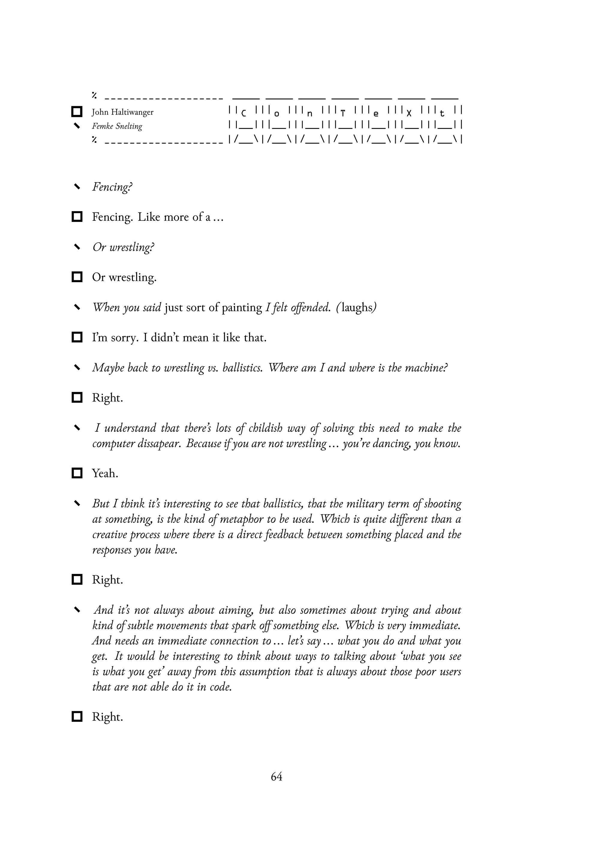 Fencing?
Fencing. Like more of a ...
Or wrestling?
Or wrestling.
When you said just sort of painting I felt offended. (laughs)
I’m sorry. I didn’t mean it like that.
Maybe back to wrestling vs. ballistics. Where am I and where is the machine?
Right.
I understand that there’s lots of childish way of solving this need to make the
computer dissapear. Because if you are not wrestling ... you’re dancing, you know.
Yeah.
But I think it’s interesting to see that ballistics, that the military term of shooting
at something, is the kind of metaphor to be used. Which is quite different than a
creative process where there is a direct feedback between something placed and the
responses you have.
Right.
And it’s not always about aiming, but also sometimes about trying and about
kind of subtle movements that spark off something else. Which is very immediate.
And needs an immediate connection to ... let’s say ... what you do and what you
get. It would be interesting to think about ways to talking about ‘what you see
is what you get’ away from this assumption that is always about those poor users
that are not able do it in code.
Right.
64
 