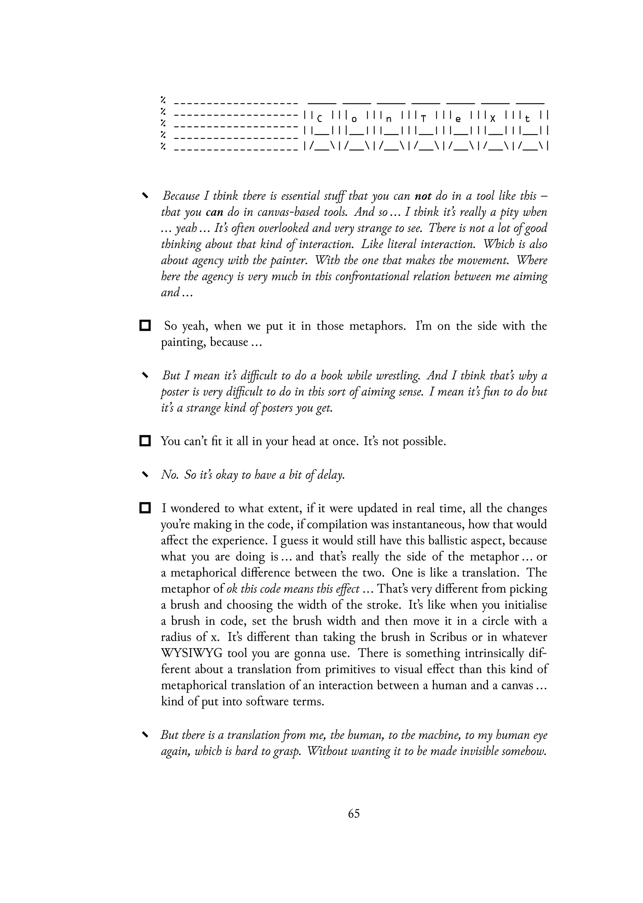 Because I think there is essential stuff that you can not do in a tool like this –
that you can do in canvas-based tools. And so ... I think it’s really a pity when
... yeah ... It’s often overlooked and very strange to see. There is not a lot of good
thinking about that kind of interaction. Like literal interaction. Which is also
about agency with the painter. With the one that makes the movement. Where
here the agency is very much in this confrontational relation between me aiming
and ...
So yeah, when we put it in those metaphors. I’m on the side with the
painting, because ...
But I mean it’s difficult to do a book while wrestling. And I think that’s why a
poster is very difficult to do in this sort of aiming sense. I mean it’s fun to do but
it’s a strange kind of posters you get.
You can’t fit it all in your head at once. It’s not possible.
No. So it’s okay to have a bit of delay.
I wondered to what extent, if it were updated in real time, all the changes
you’re making in the code, if compilation was instantaneous, how that would
affect the experience. I guess it would still have this ballistic aspect, because
what you are doing is ... and that’s really the side of the metaphor ... or
a metaphorical difference between the two. One is like a translation. The
metaphor of ok this code means this effect ... That’s very different from picking
a brush and choosing the width of the stroke. It’s like when you initialise
a brush in code, set the brush width and then move it in a circle with a
radius of x. It’s different than taking the brush in Scribus or in whatever
WYSIWYG tool you are gonna use. There is something intrinsically dif-
ferent about a translation from primitives to visual effect than this kind of
metaphorical translation of an interaction between a human and a canvas ...
kind of put into software terms.
But there is a translation from me, the human, to the machine, to my human eye
again, which is hard to grasp. Without wanting it to be made invisible somehow.
65
 
