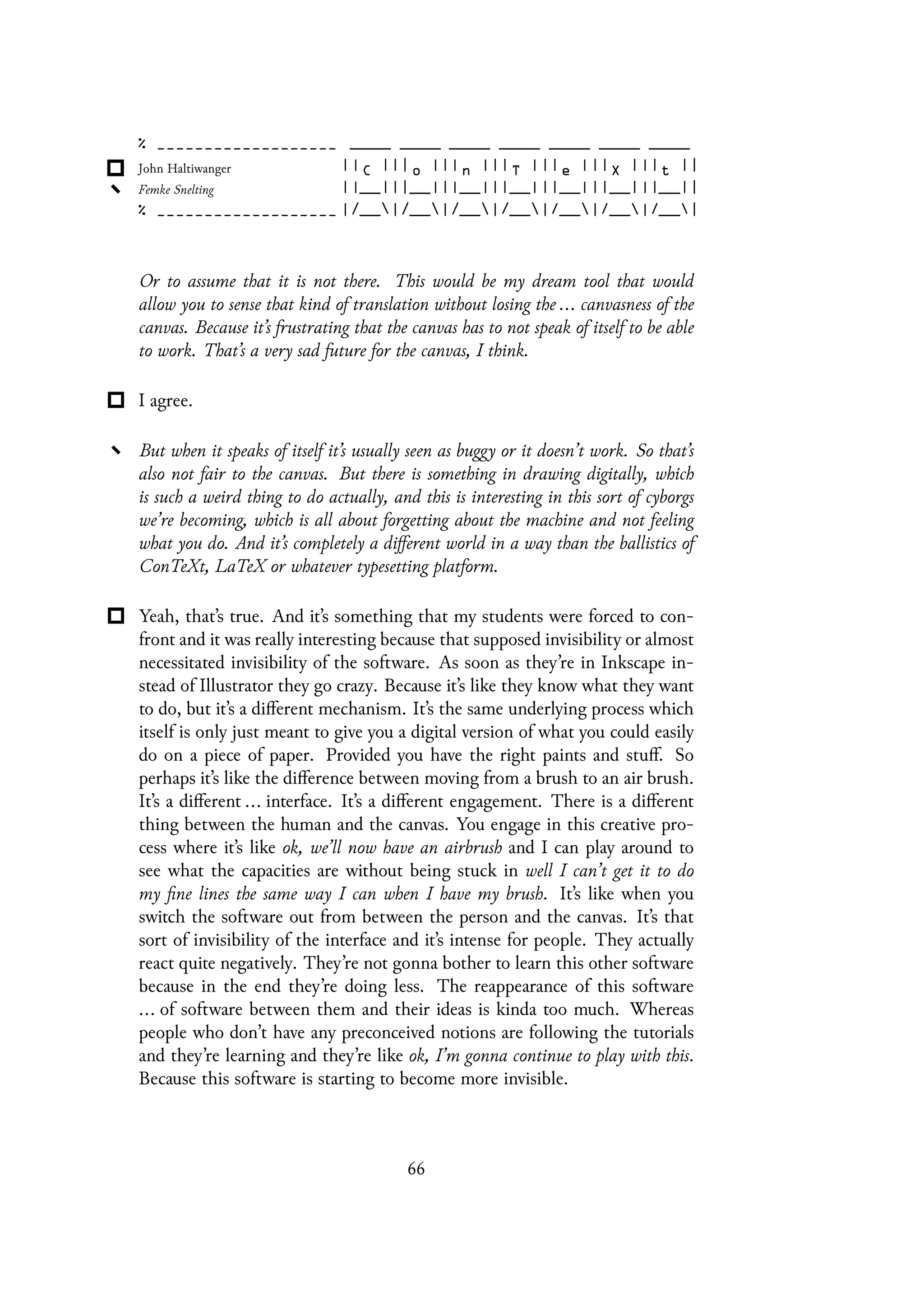 Or to assume that it is not there. This would be my dream tool that would
allow you to sense that kind of translation without losing the ... canvasness of the
canvas. Because it’s frustrating that the canvas has to not speak of itself to be able
to work. That’s a very sad future for the canvas, I think.
I agree.
But when it speaks of itself it’s usually seen as buggy or it doesn’t work. So that’s
also not fair to the canvas. But there is something in drawing digitally, which
is such a weird thing to do actually, and this is interesting in this sort of cyborgs
we’re becoming, which is all about forgetting about the machine and not feeling
what you do. And it’s completely a different world in a way than the ballistics of
ConTeXt, LaTeX or whatever typesetting platform.
Yeah, that’s true. And it’s something that my students were forced to con-
front and it was really interesting because that supposed invisibility or almost
necessitated invisibility of the software. As soon as they’re in Inkscape in-
stead of Illustrator they go crazy. Because it’s like they know what they want
to do, but it’s a different mechanism. It’s the same underlying process which
itself is only just meant to give you a digital version of what you could easily
do on a piece of paper. Provided you have the right paints and stuff. So
perhaps it’s like the difference between moving from a brush to an air brush.
It’s a different ... interface. It’s a different engagement. There is a different
thing between the human and the canvas. You engage in this creative pro-
cess where it’s like ok, we’ll now have an airbrush and I can play around to
see what the capacities are without being stuck in well I can’t get it to do
my fine lines the same way I can when I have my brush. It’s like when you
switch the software out from between the person and the canvas. It’s that
sort of invisibility of the interface and it’s intense for people. They actually
react quite negatively. They’re not gonna bother to learn this other software
because in the end they’re doing less. The reappearance of this software
... of software between them and their ideas is kinda too much. Whereas
people who don’t have any preconceived notions are following the tutorials
and they’re learning and they’re like ok, I’m gonna continue to play with this.
Because this software is starting to become more invisible.
66
 
