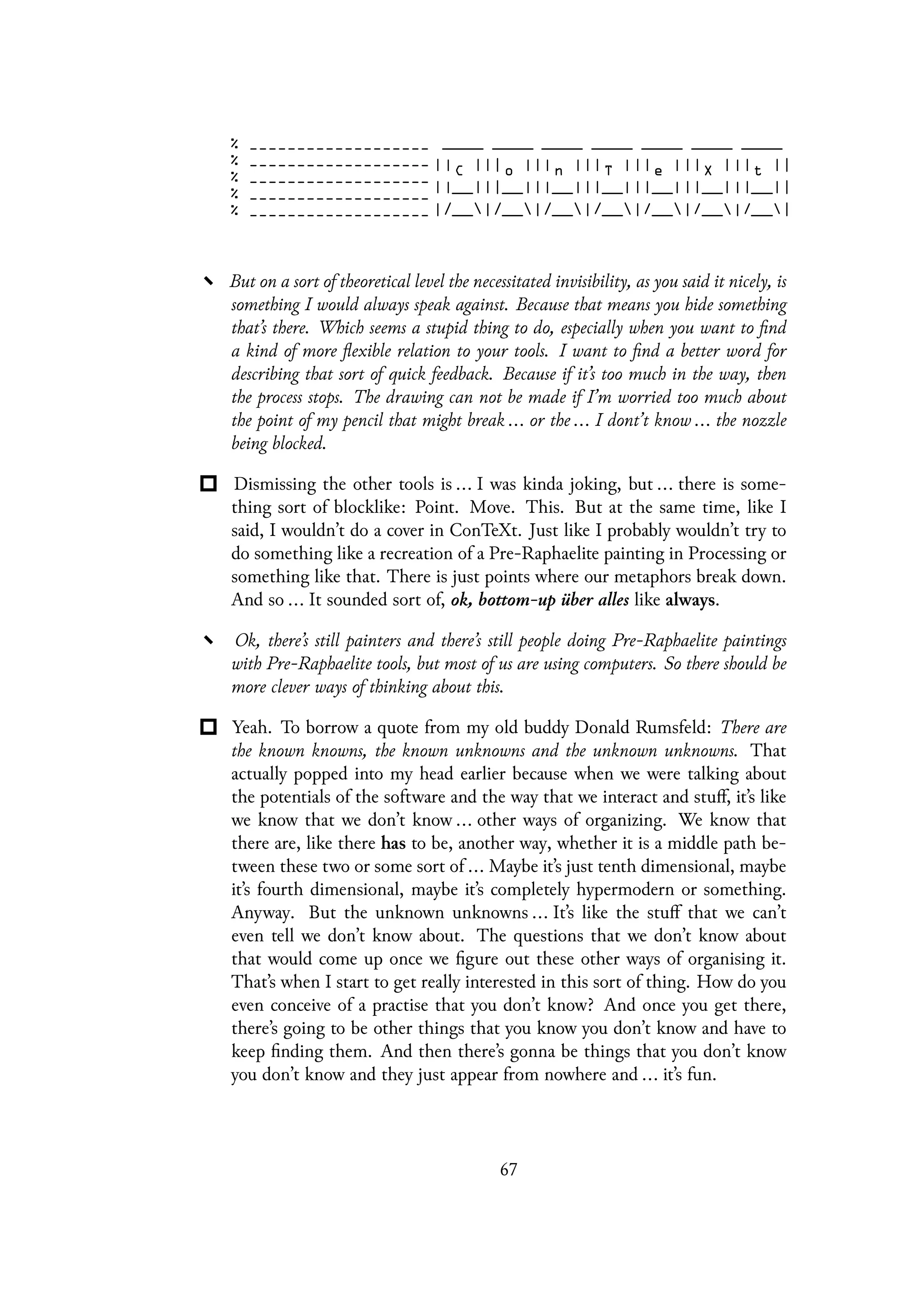 But on a sort of theoretical level the necessitated invisibility, as you said it nicely, is
something I would always speak against. Because that means you hide something
that’s there. Which seems a stupid thing to do, especially when you want to find
a kind of more flexible relation to your tools. I want to find a better word for
describing that sort of quick feedback. Because if it’s too much in the way, then
the process stops. The drawing can not be made if I’m worried too much about
the point of my pencil that might break ... or the ... I dont’t know ... the nozzle
being blocked.
Dismissing the other tools is ... I was kinda joking, but ... there is some-
thing sort of blocklike: Point. Move. This. But at the same time, like I
said, I wouldn’t do a cover in ConTeXt. Just like I probably wouldn’t try to
do something like a recreation of a Pre-Raphaelite painting in Processing or
something like that. There is just points where our metaphors break down.
And so ... It sounded sort of, ok, bottom-up über alles like always.
Ok, there’s still painters and there’s still people doing Pre-Raphaelite paintings
with Pre-Raphaelite tools, but most of us are using computers. So there should be
more clever ways of thinking about this.
Yeah. To borrow a quote from my old buddy Donald Rumsfeld: There are
the known knowns, the known unknowns and the unknown unknowns. That
actually popped into my head earlier because when we were talking about
the potentials of the software and the way that we interact and stuff, it’s like
we know that we don’t know ... other ways of organizing. We know that
there are, like there has to be, another way, whether it is a middle path be-
tween these two or some sort of ... Maybe it’s just tenth dimensional, maybe
it’s fourth dimensional, maybe it’s completely hypermodern or something.
Anyway. But the unknown unknowns ... It’s like the stuff that we can’t
even tell we don’t know about. The questions that we don’t know about
that would come up once we figure out these other ways of organising it.
That’s when I start to get really interested in this sort of thing. How do you
even conceive of a practise that you don’t know? And once you get there,
there’s going to be other things that you know you don’t know and have to
keep finding them. And then there’s gonna be things that you don’t know
you don’t know and they just appear from nowhere and ... it’s fun.
67
 