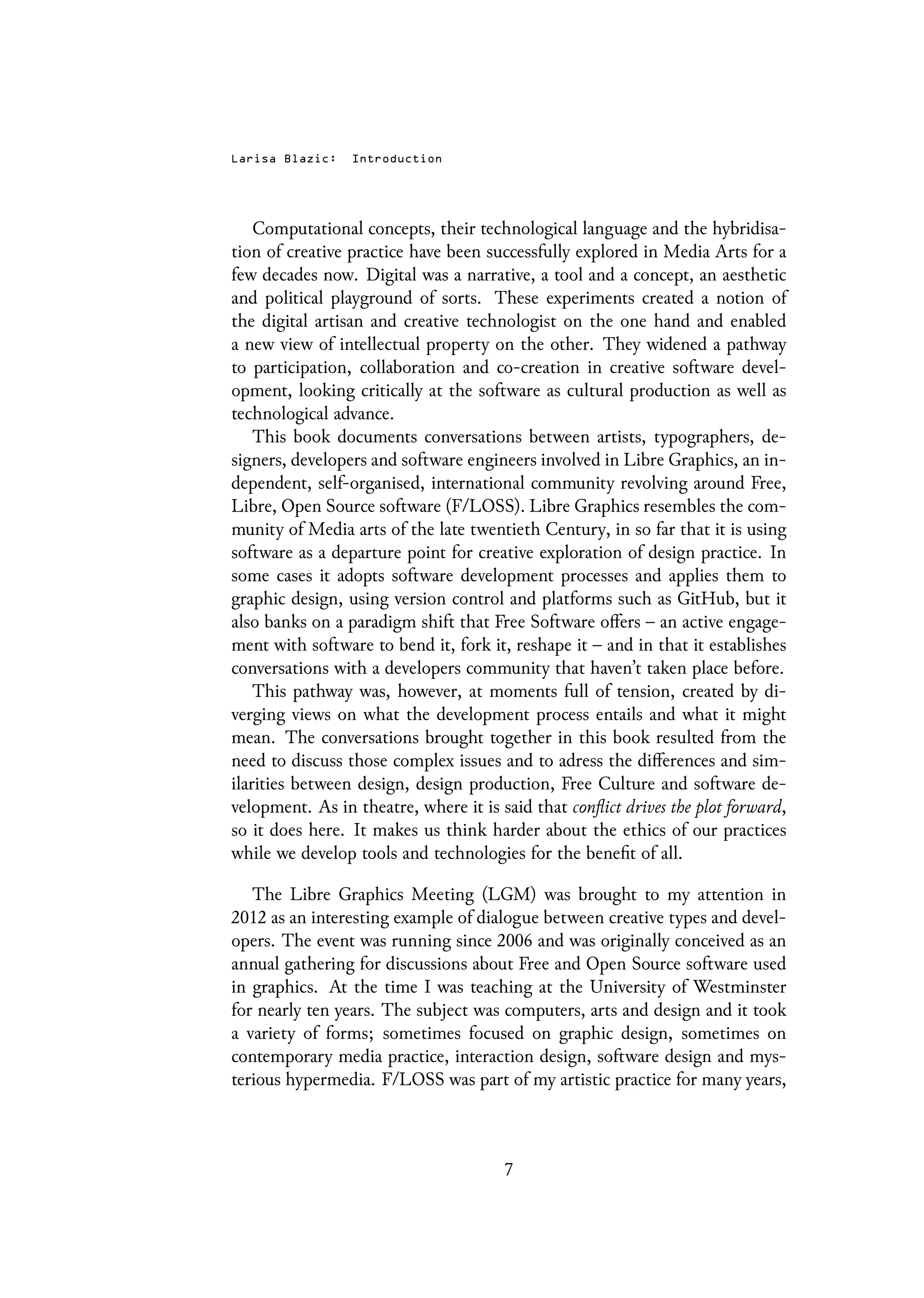 Larisa Blazic: Introduction
Computational concepts, their technological language and the hybridisa-
tion of creative practice have been successfully explored in Media Arts for a
few decades now. Digital was a narrative, a tool and a concept, an aesthetic
and political playground of sorts. These experiments created a notion of
the digital artisan and creative technologist on the one hand and enabled
a new view of intellectual property on the other. They widened a pathway
to participation, collaboration and co-creation in creative software devel-
opment, looking critically at the software as cultural production as well as
technological advance.
This book documents conversations between artists, typographers, de-
signers, developers and software engineers involved in Libre Graphics, an in-
dependent, self-organised, international community revolving around Free,
Libre, Open Source software (F/LOSS). Libre Graphics resembles the com-
munity of Media arts of the late twentieth Century, in so far that it is using
software as a departure point for creative exploration of design practice. In
some cases it adopts software development processes and applies them to
graphic design, using version control and platforms such as GitHub, but it
also banks on a paradigm shift that Free Software offers – an active engage-
ment with software to bend it, fork it, reshape it – and in that it establishes
conversations with a developers community that haven’t taken place before.
This pathway was, however, at moments full of tension, created by di-
verging views on what the development process entails and what it might
mean. The conversations brought together in this book resulted from the
need to discuss those complex issues and to adress the differences and sim-
ilarities between design, design production, Free Culture and software de-
velopment. As in theatre, where it is said that conflict drives the plot forward,
so it does here. It makes us think harder about the ethics of our practices
while we develop tools and technologies for the benefit of all.
The Libre Graphics Meeting (LGM) was brought to my attention in
2012 as an interesting example of dialogue between creative types and devel-
opers. The event was running since 2006 and was originally conceived as an
annual gathering for discussions about Free and Open Source software used
in graphics. At the time I was teaching at the University of Westminster
for nearly ten years. The subject was computers, arts and design and it took
a variety of forms; sometimes focused on graphic design, sometimes on
contemporary media practice, interaction design, software design and mys-
terious hypermedia. F/LOSS was part of my artistic practice for many years,
7
 