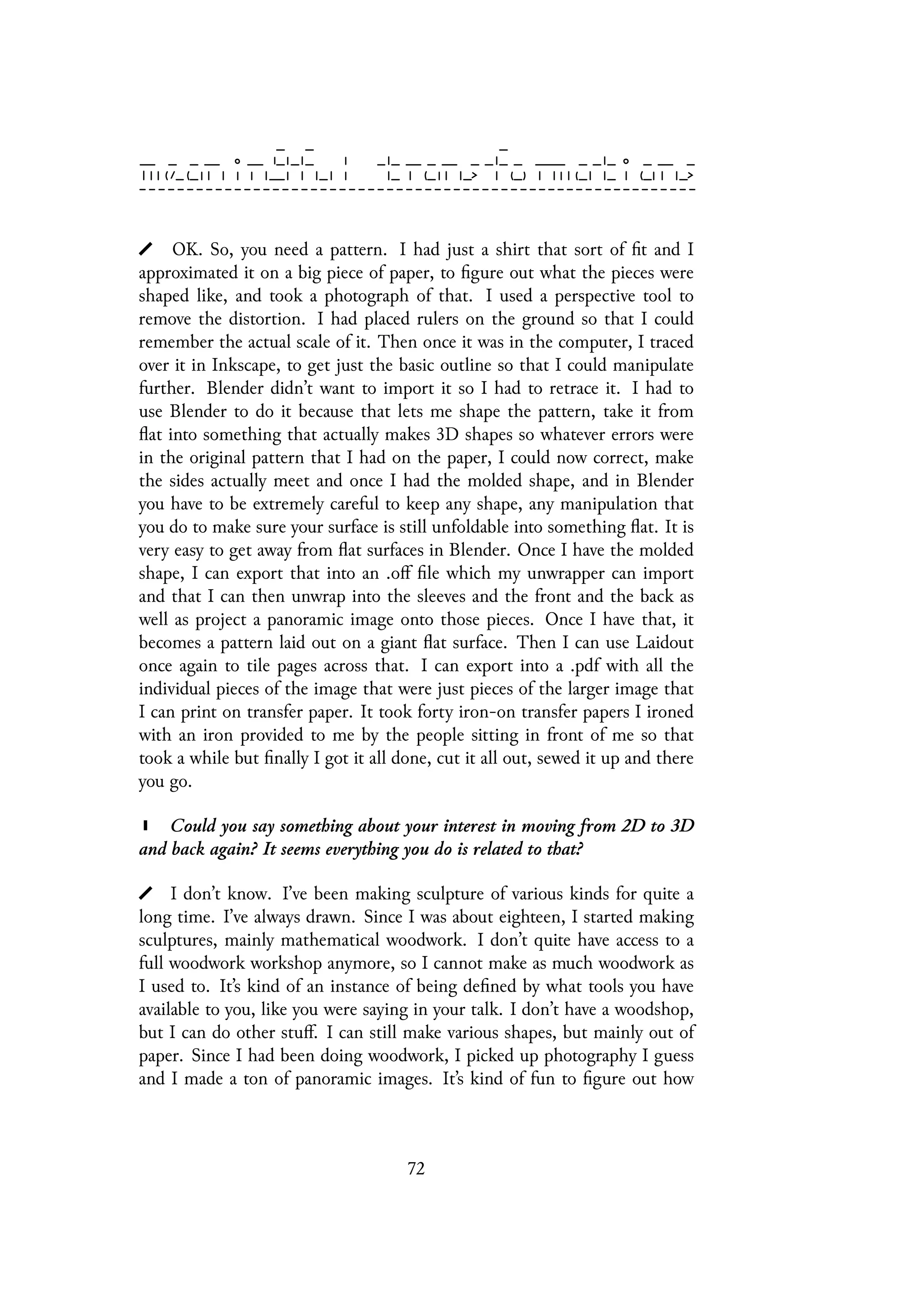 OK. So, you need a pattern. I had just a shirt that sort of fit and I
approximated it on a big piece of paper, to figure out what the pieces were
shaped like, and took a photograph of that. I used a perspective tool to
remove the distortion. I had placed rulers on the ground so that I could
remember the actual scale of it. Then once it was in the computer, I traced
over it in Inkscape, to get just the basic outline so that I could manipulate
further. Blender didn’t want to import it so I had to retrace it. I had to
use Blender to do it because that lets me shape the pattern, take it from
flat into something that actually makes 3D shapes so whatever errors were
in the original pattern that I had on the paper, I could now correct, make
the sides actually meet and once I had the molded shape, and in Blender
you have to be extremely careful to keep any shape, any manipulation that
you do to make sure your surface is still unfoldable into something flat. It is
very easy to get away from flat surfaces in Blender. Once I have the molded
shape, I can export that into an .off file which my unwrapper can import
and that I can then unwrap into the sleeves and the front and the back as
well as project a panoramic image onto those pieces. Once I have that, it
becomes a pattern laid out on a giant flat surface. Then I can use Laidout
once again to tile pages across that. I can export into a .pdf with all the
individual pieces of the image that were just pieces of the larger image that
I can print on transfer paper. It took forty iron-on transfer papers I ironed
with an iron provided to me by the people sitting in front of me so that
took a while but finally I got it all done, cut it all out, sewed it up and there
you go.
Could you say something about your interest in moving from 2D to 3D
and back again? It seems everything you do is related to that?
I don’t know. I’ve been making sculpture of various kinds for quite a
long time. I’ve always drawn. Since I was about eighteen, I started making
sculptures, mainly mathematical woodwork. I don’t quite have access to a
full woodwork workshop anymore, so I cannot make as much woodwork as
I used to. It’s kind of an instance of being defined by what tools you have
available to you, like you were saying in your talk. I don’t have a woodshop,
but I can do other stuff. I can still make various shapes, but mainly out of
paper. Since I had been doing woodwork, I picked up photography I guess
and I made a ton of panoramic images. It’s kind of fun to figure out how
72
 