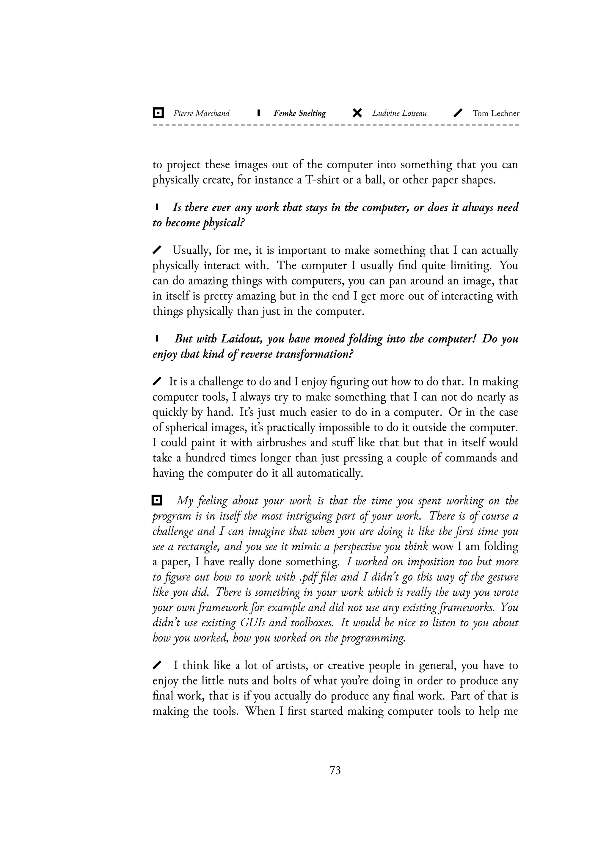 to project these images out of the computer into something that you can
physically create, for instance a T-shirt or a ball, or other paper shapes.
Is there ever any work that stays in the computer, or does it always need
to become physical?
Usually, for me, it is important to make something that I can actually
physically interact with. The computer I usually find quite limiting. You
can do amazing things with computers, you can pan around an image, that
in itself is pretty amazing but in the end I get more out of interacting with
things physically than just in the computer.
But with Laidout, you have moved folding into the computer! Do you
enjoy that kind of reverse transformation?
It is a challenge to do and I enjoy figuring out how to do that. In making
computer tools, I always try to make something that I can not do nearly as
quickly by hand. It’s just much easier to do in a computer. Or in the case
of spherical images, it’s practically impossible to do it outside the computer.
I could paint it with airbrushes and stuff like that but that in itself would
take a hundred times longer than just pressing a couple of commands and
having the computer do it all automatically.
My feeling about your work is that the time you spent working on the
program is in itself the most intriguing part of your work. There is of course a
challenge and I can imagine that when you are doing it like the first time you
see a rectangle, and you see it mimic a perspective you think wow I am folding
a paper, I have really done something. I worked on imposition too but more
to figure out how to work with .pdf files and I didn’t go this way of the gesture
like you did. There is something in your work which is really the way you wrote
your own framework for example and did not use any existing frameworks. You
didn’t use existing GUIs and toolboxes. It would be nice to listen to you about
how you worked, how you worked on the programming.
I think like a lot of artists, or creative people in general, you have to
enjoy the little nuts and bolts of what you’re doing in order to produce any
final work, that is if you actually do produce any final work. Part of that is
making the tools. When I first started making computer tools to help me
73
 